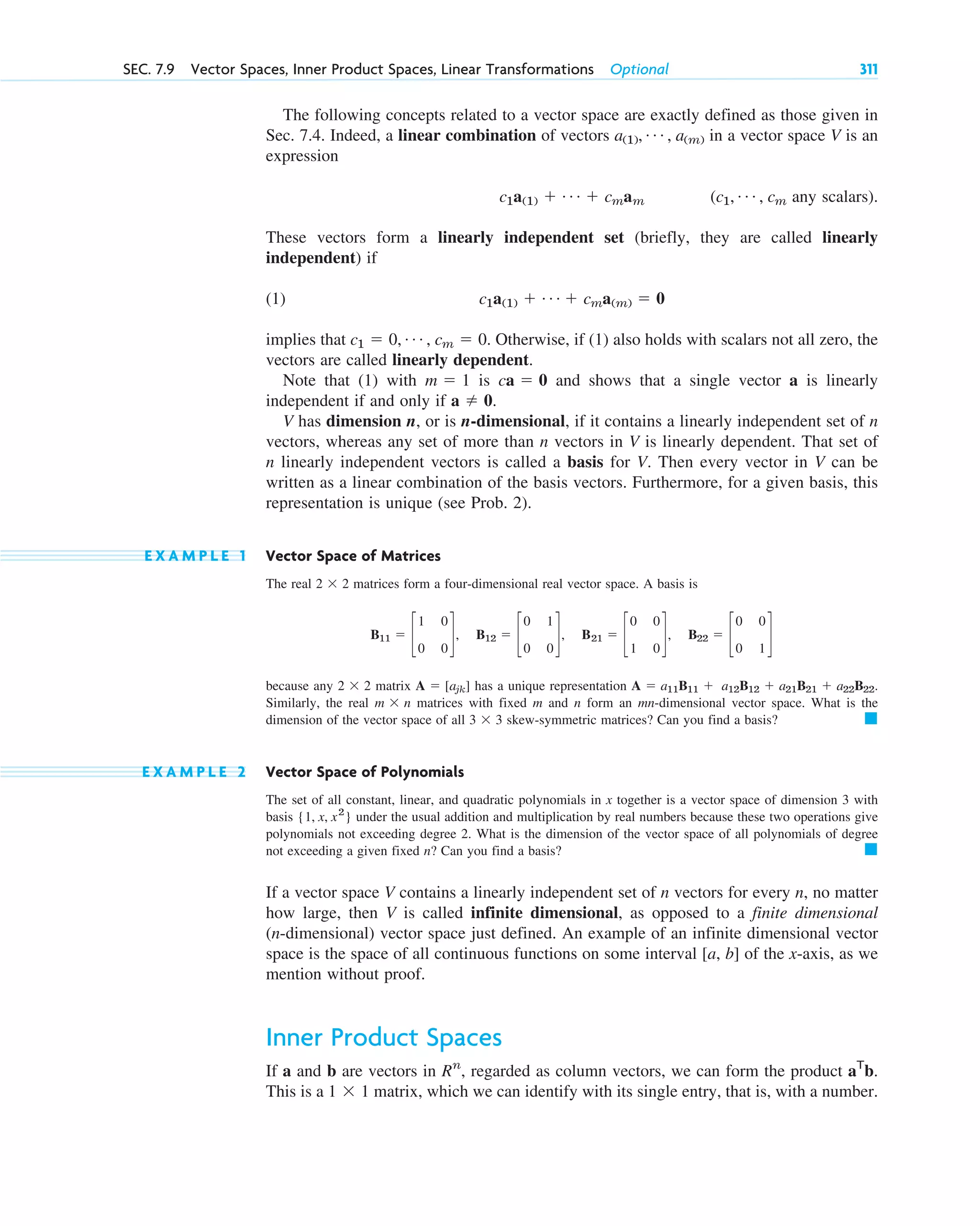 The following concepts related to a vector space are exactly defined as those given in
Sec. 7.4. Indeed, a linear combination of vectors in a vector space V is an
expression
any scalars).
These vectors form a linearly independent set (briefly, they are called linearly
independent) if
(1)
implies that . Otherwise, if (1) also holds with scalars not all zero, the
vectors are called linearly dependent.
Note that (1) with is and shows that a single vector a is linearly
independent if and only if .
V has dimension n, or is n-dimensional, if it contains a linearly independent set of n
vectors, whereas any set of more than n vectors in V is linearly dependent. That set of
n linearly independent vectors is called a basis for V. Then every vector in V can be
written as a linear combination of the basis vectors. Furthermore, for a given basis, this
representation is unique (see Prob. 2).
E X A M P L E 1 Vector Space of Matrices
The real matrices form a four-dimensional real vector space. A basis is
because any matrix has a unique representation .
Similarly, the real matrices with fixed m and n form an mn-dimensional vector space. What is the
dimension of the vector space of all skew-symmetric matrices? Can you find a basis?
E X A M P L E 2 Vector Space of Polynomials
The set of all constant, linear, and quadratic polynomials in x together is a vector space of dimension 3 with
basis under the usual addition and multiplication by real numbers because these two operations give
polynomials not exceeding degree 2. What is the dimension of the vector space of all polynomials of degree
not exceeding a given fixed n? Can you find a basis?
If a vector space V contains a linearly independent set of n vectors for every n, no matter
how large, then V is called infinite dimensional, as opposed to a finite dimensional
(n-dimensional) vector space just defined. An example of an infinite dimensional vector
space is the space of all continuous functions on some interval [a, b] of the x-axis, as we
mention without proof.
Inner Product Spaces
If a and b are vectors in , regarded as column vectors, we can form the product .
This is a matrix, which we can identify with its single entry, that is, with a number.
1  1
aT
b
Rn
䊏
{1, x, x2
}
䊏
3  3
m  n
A  a11B11  a12B12  a21B21  a22B22
A  [ajk]
2  2
B11  c
1 0
0 0
d, B12  c
0 1
0 0
d, B21  c
0 0
1 0
d, B22  c
0 0
0 1
d
2  2
a  0
ca  0
m  1
c1  0, Á , cm  0
c1a(1)  Á  cma(m)  0
(c1, Á , cm
c1a(1)  Á  cmam
a(1), Á , a(m)
SEC. 7.9 Vector Spaces, Inner Product Spaces, Linear Transformations Optional 311
c07.qxd 10/28/10 7:30 PM Page 311
 