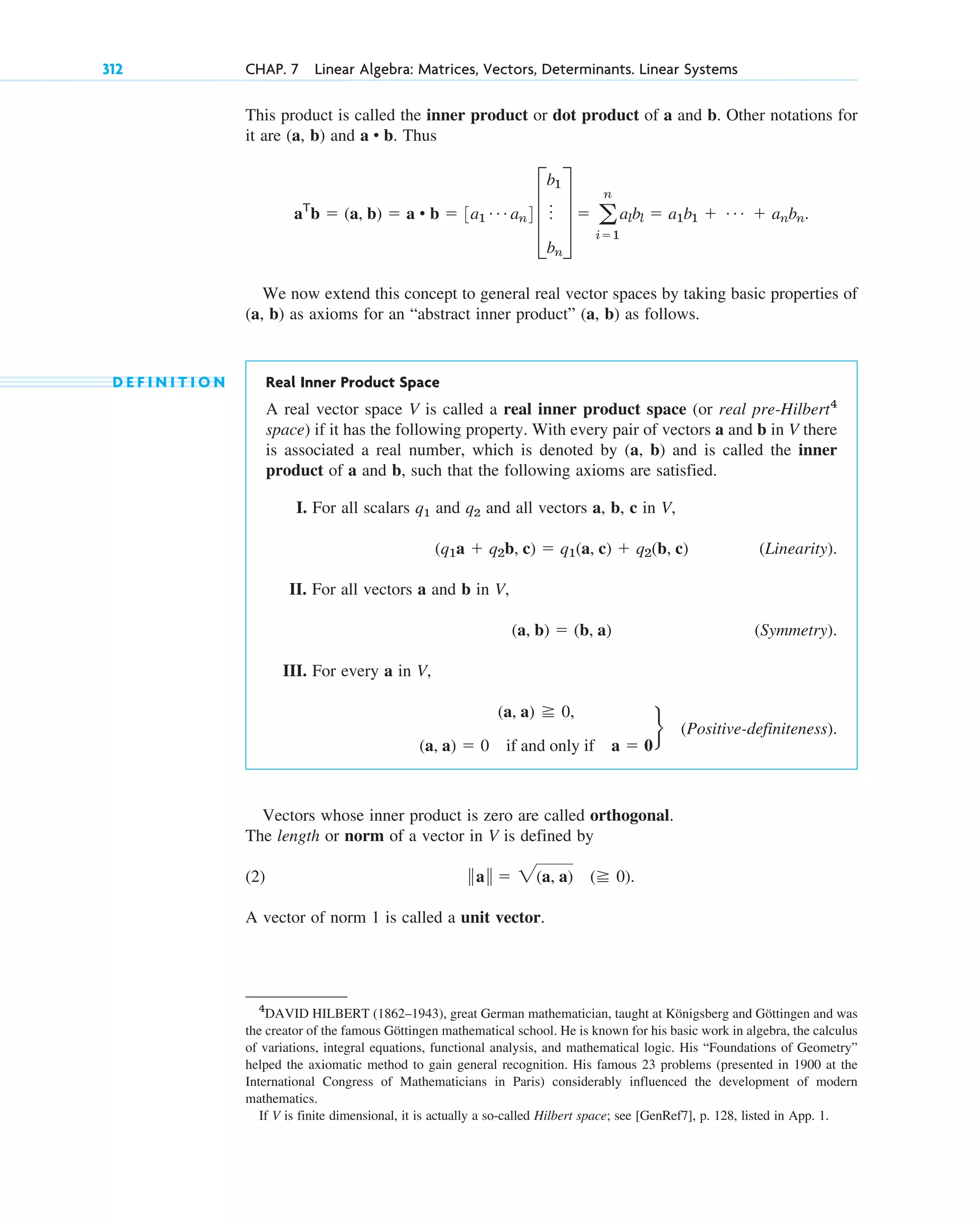 This product is called the inner product or dot product of a and b. Other notations for
it are (a, b) and . Thus
.
We now extend this concept to general real vector spaces by taking basic properties of
(a, b) as axioms for an “abstract inner product” (a, b) as follows.
D E F I N I T I O N Real Inner Product Space
A real vector space V is called a real inner product space (or real pre-Hilbert4
space) if it has the following property. With every pair of vectors a and b in V there
is associated a real number, which is denoted by (a, b) and is called the inner
product of a and b, such that the following axioms are satisfied.
I. For all scalars q1 and q2 and all vectors a, b, c in V,
(Linearity).
II. For all vectors a and b in V,
(Symmetry).
III. For every a in V,
(Positive-definiteness).
Vectors whose inner product is zero are called orthogonal.
The length or norm of a vector in V is defined by
(2) .
A vector of norm 1 is called a unit vector.
储a储  2(a, a) ( 0)
(a, a) 0,
(a, a)  0 if and only if a  0
r
(a, b)  (b, a)
(q1a  q2b, c)  q1(a, c)  q2(b, c)
aT
b  (a, b)  a • b  3a1
Á an4 D
b1
o
bn
T  a
n
i1
albl  a1b1  Á  anbn
a • b
312 CHAP. 7 Linear Algebra: Matrices, Vectors, Determinants. Linear Systems
4
DAVID HILBERT (1862–1943), great German mathematician, taught at Königsberg and Göttingen and was
the creator of the famous Göttingen mathematical school. He is known for his basic work in algebra, the calculus
of variations, integral equations, functional analysis, and mathematical logic. His “Foundations of Geometry”
helped the axiomatic method to gain general recognition. His famous 23 problems (presented in 1900 at the
International Congress of Mathematicians in Paris) considerably influenced the development of modern
mathematics.
If V is finite dimensional, it is actually a so-called Hilbert space; see [GenRef7], p. 128, listed in App. 1.
c07.qxd 10/28/10 7:30 PM Page 312
 