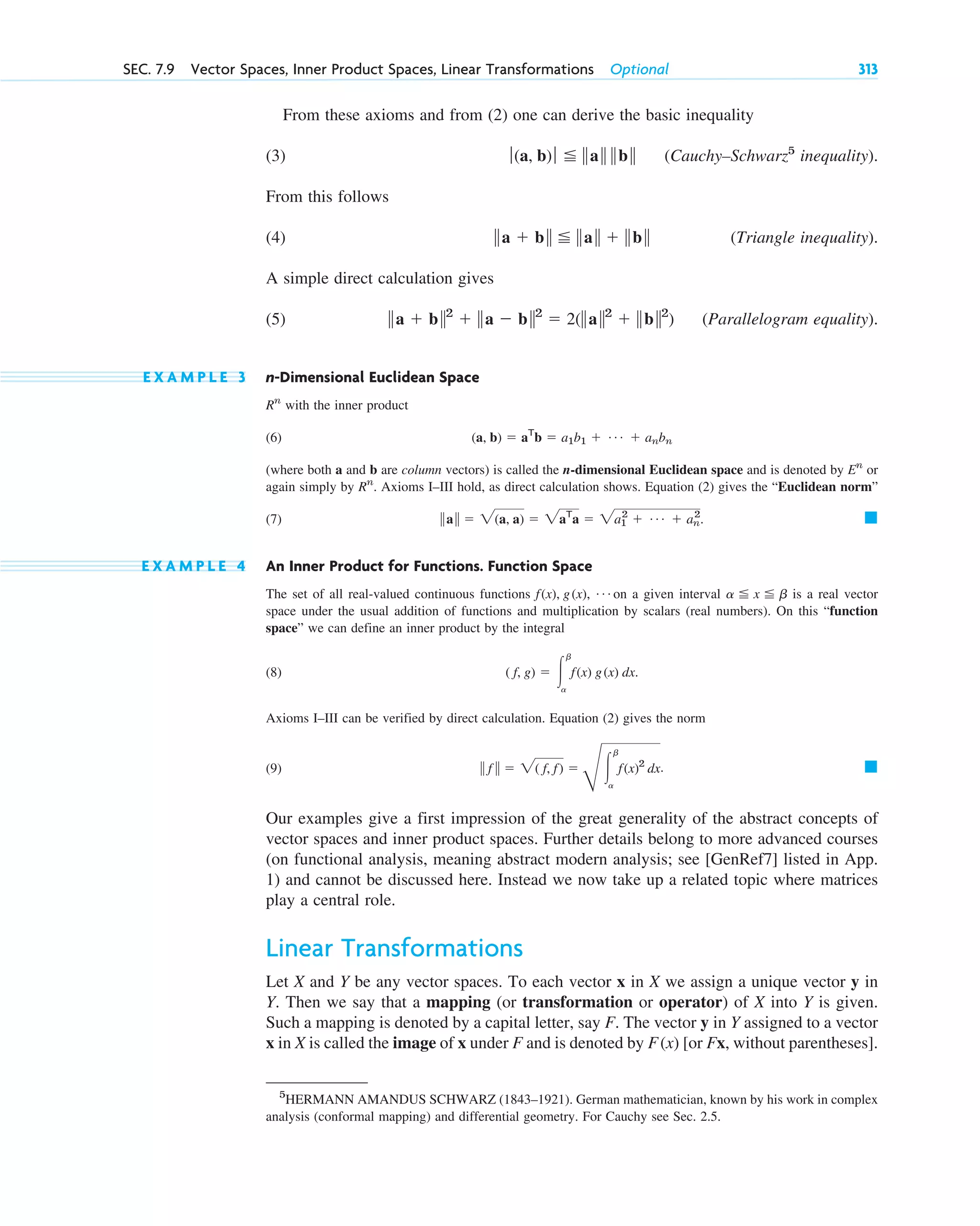 From these axioms and from (2) one can derive the basic inequality
(3) (Cauchy–Schwarz5
inequality).
From this follows
(4) (Triangle inequality).
A simple direct calculation gives
(5) (Parallelogram equality).
E X A M P L E 3 n-Dimensional Euclidean Space
with the inner product
(6)
(where both a and b are column vectors) is called the n-dimensional Euclidean space and is denoted by or
again simply by . Axioms I–III hold, as direct calculation shows. Equation (2) gives the “Euclidean norm”
(7) .
E X A M P L E 4 An Inner Product for Functions. Function Space
The set of all real-valued continuous functions on a given interval is a real vector
space under the usual addition of functions and multiplication by scalars (real numbers). On this “function
space” we can define an inner product by the integral
(8)
Axioms I–III can be verified by direct calculation. Equation (2) gives the norm
(9)
Our examples give a first impression of the great generality of the abstract concepts of
vector spaces and inner product spaces. Further details belong to more advanced courses
(on functional analysis, meaning abstract modern analysis; see [GenRef7] listed in App.
1) and cannot be discussed here. Instead we now take up a related topic where matrices
play a central role.
Linear Transformations
Let X and Y be any vector spaces. To each vector x in X we assign a unique vector y in
Y. Then we say that a mapping (or transformation or operator) of X into Y is given.
Such a mapping is denoted by a capital letter, say F. The vector y in Y assigned to a vector
x in X is called the image of x under F and is denoted by [or Fx, without parentheses].
F(x)
䊏
储 f 储  2( f, f) 
G
冮
b
a
f(x)2
dx.
( f, g)  冮
b
a
f(x) g(x) dx.
a  x  b
f(x), g(x), Á
䊏
储a储  2(a, a)  2aT
a  2a1
2
 Á  an
2
Rn
En
(a, b)  aT
b  a1b1  Á  anbn
Rn
储a  b储2
 储a  b储2
 2(储a储2
 储b储2
)
储a  b储  储a储  储b储
ƒ(a, b)ƒ  储a储 储b储
SEC. 7.9 Vector Spaces, Inner Product Spaces, Linear Transformations Optional 313
5
HERMANN AMANDUS SCHWARZ (1843–1921). German mathematician, known by his work in complex
analysis (conformal mapping) and differential geometry. For Cauchy see Sec. 2.5.
c07.qxd 10/28/10 7:30 PM Page 313
 