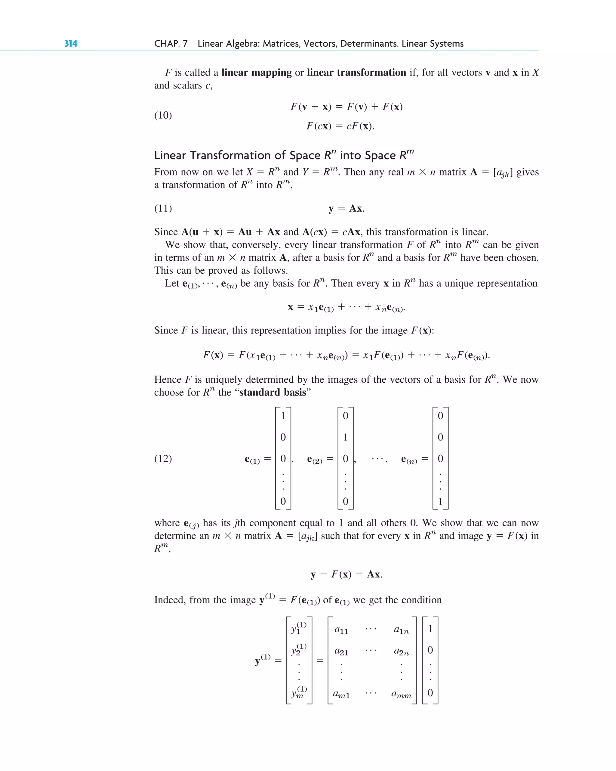 F is called a linear mapping or linear transformation if, for all vectors v and x in X
and scalars c,
(10)
Linear Transformation of Space into Space
From now on we let and . Then any real matrix gives
a transformation of into ,
(11) .
Since and , this transformation is linear.
We show that, conversely, every linear transformation F of into can be given
in terms of an matrix A, after a basis for and a basis for have been chosen.
This can be proved as follows.
Let be any basis for . Then every x in has a unique representation
.
Since F is linear, this representation implies for the image :
.
Hence F is uniquely determined by the images of the vectors of a basis for . We now
choose for the “standard basis”
(12)
where has its jth component equal to 1 and all others 0. We show that we can now
determine an matrix such that for every x in and image in
,
.
Indeed, from the image we get the condition
y(1)
 F
y1
(1)
y2
(1)
.
.
.
ym
(1)
V  F
a11
Á a1n
a21
Á a2n
.
.
.
.
.
.
am1
Á amm
V F
1
0
.
.
.
0
V
y(1)
 F(e(1)) of e(1)
y  F(x)  Ax
Rm
y  F(x)
Rn
A  [ajk]
m  n
e( j)
e(1)  G
1
0
0
.
.
.
0
W, e(2)  G
0
1
0
.
.
.
0
W, Á , e(n)  G
0
0
0
.
.
.
1
W
Rn
Rn
F(x)  F(x1e(1)  Á  xne(n))  x1F(e(1))  Á  xnF(e(n))
F(x)
x  x1e(1)  Á  xne(n)
Rn
Rn
e(1), Á , e(n)
Rm
Rn
m  n
Rm
Rn
A(cx)  cAx
A(u  x)  Au  Ax
y  Ax
Rm
Rn
A  [ajk]
m  n
Y  Rm
X  Rn
Rm
Rn
F(cx)  cF(x).
F(v  x)  F(v)  F(x)
314 CHAP. 7 Linear Algebra: Matrices, Vectors, Determinants. Linear Systems
c07.qxd 10/28/10 7:30 PM Page 314
 