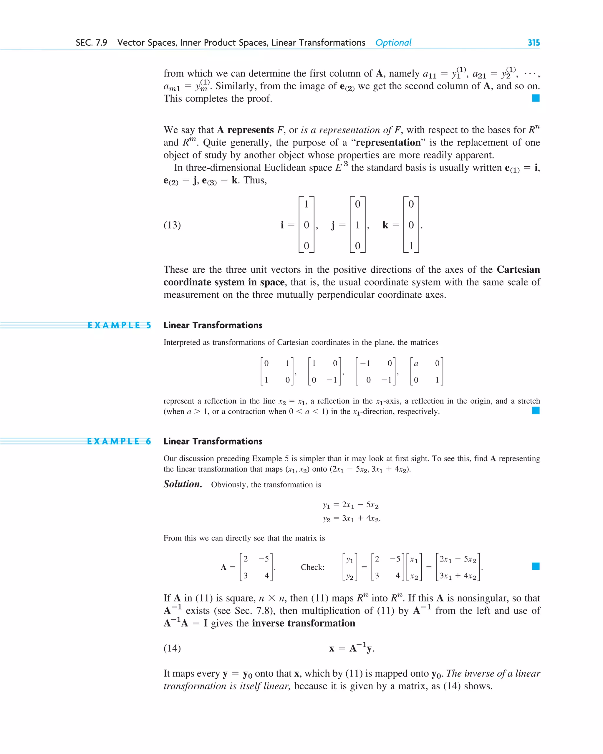 from which we can determine the first column of A, namely
. Similarly, from the image of we get the second column of A, and so on.
This completes the proof.
We say that A represents F, or is a representation of F, with respect to the bases for
and . Quite generally, the purpose of a “representation” is the replacement of one
object of study by another object whose properties are more readily apparent.
In three-dimensional Euclidean space the standard basis is usually written
. Thus,
(13) .
These are the three unit vectors in the positive directions of the axes of the Cartesian
coordinate system in space, that is, the usual coordinate system with the same scale of
measurement on the three mutually perpendicular coordinate axes.
E X A M P L E 5 Linear Transformations
Interpreted as transformations of Cartesian coordinates in the plane, the matrices
represent a reflection in the line , a reflection in the -axis, a reflection in the origin, and a stretch
(when , or a contraction when ) in the -direction, respectively.
E X A M P L E 6 Linear Transformations
Our discussion preceding Example 5 is simpler than it may look at first sight. To see this, find A representing
the linear transformation that maps onto
Solution. Obviously, the transformation is
From this we can directly see that the matrix is
. Check: .
If A in (11) is square, , then (11) maps into . If this A is nonsingular, so that
exists (see Sec. 7.8), then multiplication of (11) by from the left and use of
gives the inverse transformation
(14) .
It maps every onto that x, which by (11) is mapped onto . The inverse of a linear
transformation is itself linear, because it is given by a matrix, as (14) shows.
y0
y  y0
x  Aⴚ1
y
Aⴚ1
A  I
Aⴚ1
Aⴚ1
Rn
Rn
n  n
䊏
c
y1
y2
d  c
2 5
3 4
d c
x1
x2
d  c
2x1  5x2
3x1  4x2
d
A  c
2 5
3 4
d
y2  3x1  4x2.
y1  2x1  5x2
(2x1  5x2, 3x1  4x2).
(x1, x2)
䊏
x1
0 a 1
a 1
x1
x2  x1
c
0 1
1 0
d, c
1 0
0 1
d, c
1 0
0 1
d, c
a 0
0 1
d
i  D
1
0
0
T, j  D
0
1
0
T, k  D
0
0
1
T
e(2)  j, e(3)  k
e(1)  i,
E 3
Rm
Rn
䊏
e(2)
am1  ym
(1)
Á ,
a21  y2
(1)
,
a11  y1
(1)
,
SEC. 7.9 Vector Spaces, Inner Product Spaces, Linear Transformations Optional 315
c07.qxd 10/28/10 7:30 PM Page 315
 