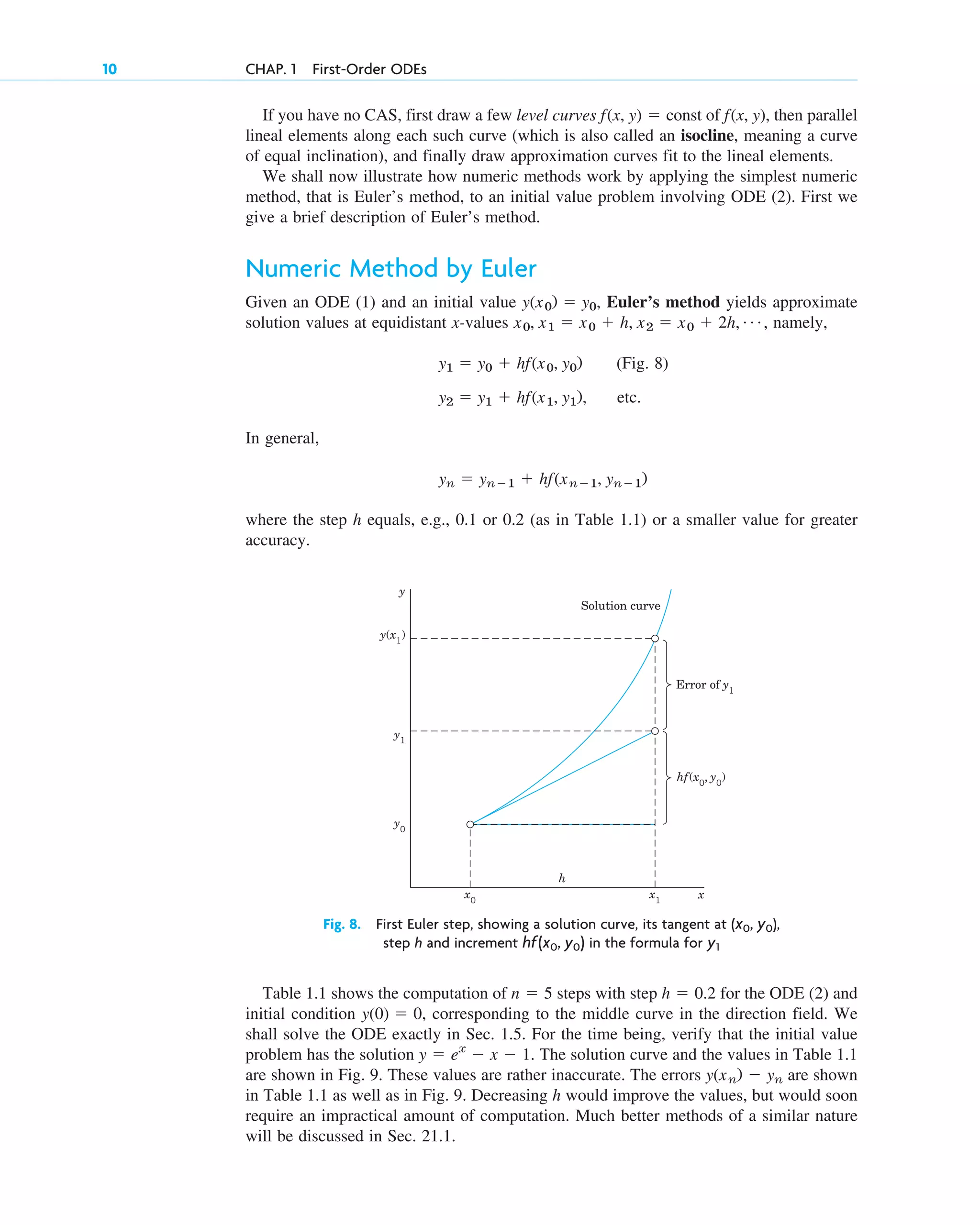 If you have no CAS, first draw a few level curves const of , then parallel
lineal elements along each such curve (which is also called an isocline, meaning a curve
of equal inclination), and finally draw approximation curves fit to the lineal elements.
We shall now illustrate how numeric methods work by applying the simplest numeric
method, that is Euler’s method, to an initial value problem involving ODE (2). First we
give a brief description of Euler’s method.
Numeric Method by Euler
Given an ODE (1) and an initial value Euler’s method yields approximate
solution values at equidistant x-values namely,
(Fig. 8)
, etc.
In general,
where the step h equals, e.g., 0.1 or 0.2 (as in Table 1.1) or a smaller value for greater
accuracy.
yn ⫽ yn⫺1 ⫹ hf(xn⫺1, yn⫺1)
y2 ⫽ y1 ⫹ hf(x1, y1)
y1 ⫽ y0 ⫹ hf(x0, y0)
x0, x1 ⫽ x0 ⫹ h, x2 ⫽ x0 ⫹ 2h, Á ,
y(x0) ⫽ y0,
f(x, y)
f(x, y) ⫽
10 CHAP. 1 First-Order ODEs
y
x
x0
x1
y0
y1
y(x1
)
Solution curve
Error of y1
hf(x0
, y0
)
h
Fig. 8. First Euler step, showing a solution curve, its tangent at ( ),
step h and increment in the formula for y1
hf(x0, y0)
x0, y0
Table 1.1 shows the computation of steps with step for the ODE (2) and
initial condition corresponding to the middle curve in the direction field. We
shall solve the ODE exactly in Sec. 1.5. For the time being, verify that the initial value
problem has the solution . The solution curve and the values in Table 1.1
are shown in Fig. 9. These values are rather inaccurate. The errors are shown
in Table 1.1 as well as in Fig. 9. Decreasing h would improve the values, but would soon
require an impractical amount of computation. Much better methods of a similar nature
will be discussed in Sec. 21.1.
y(xn) ⫺ yn
y ⫽ ex
⫺ x ⫺ 1
y(0) ⫽ 0,
h ⫽ 0.2
n ⫽ 5
c01.qxd 7/30/10 8:15 PM Page 10
 