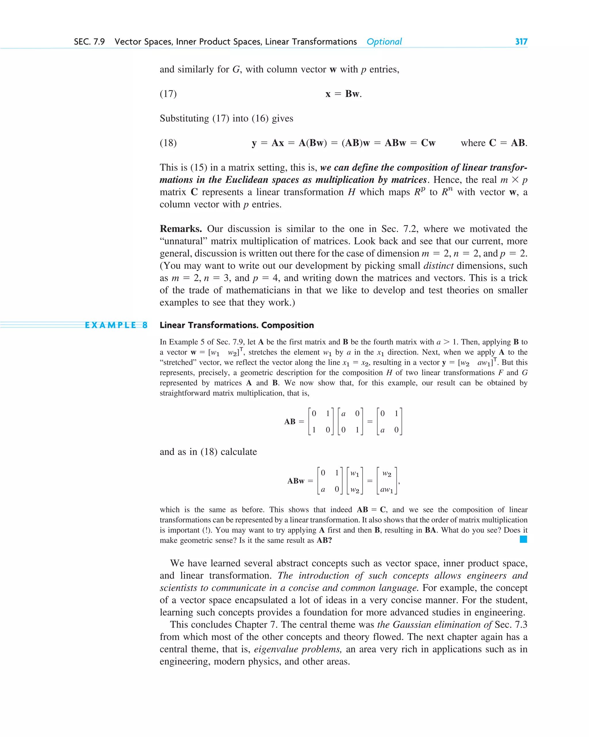and similarly for G, with column vector w with p entries,
(17)
Substituting (17) into (16) gives
(18) where .
This is (15) in a matrix setting, this is, we can define the composition of linear transfor-
mations in the Euclidean spaces as multiplication by matrices. Hence, the real
matrix C represents a linear transformation H which maps to with vector w, a
column vector with p entries.
Remarks. Our discussion is similar to the one in Sec. 7.2, where we motivated the
“unnatural” matrix multiplication of matrices. Look back and see that our current, more
general, discussion is written out there for the case of dimension and
(You may want to write out our development by picking small distinct dimensions, such
as and , and writing down the matrices and vectors. This is a trick
of the trade of mathematicians in that we like to develop and test theories on smaller
examples to see that they work.)
E X A M P L E 8 Linear Transformations. Composition
In Example 5 of Sec. 7.9, let A be the first matrix and B be the fourth matrix with . Then, applying B to
a vector , stretches the element by a in the direction. Next, when we apply A to the
“stretched” vector, we reflect the vector along the line , resulting in a vector . But this
represents, precisely, a geometric description for the composition H of two linear transformations F and G
represented by matrices A and B. We now show that, for this example, our result can be obtained by
straightforward matrix multiplication, that is,
and as in (18) calculate
,
which is the same as before. This shows that indeed , and we see the composition of linear
transformations can be represented by a linear transformation. It also shows that the order of matrix multiplication
is important (!). You may want to try applying A first and then B, resulting in BA. What do you see? Does it
make geometric sense? Is it the same result as AB?
We have learned several abstract concepts such as vector space, inner product space,
and linear transformation. The introduction of such concepts allows engineers and
scientists to communicate in a concise and common language. For example, the concept
of a vector space encapsulated a lot of ideas in a very concise manner. For the student,
learning such concepts provides a foundation for more advanced studies in engineering.
This concludes Chapter 7. The central theme was the Gaussian elimination of Sec. 7.3
from which most of the other concepts and theory flowed. The next chapter again has a
central theme, that is, eigenvalue problems, an area very rich in applications such as in
engineering, modern physics, and other areas.
䊏
AB ⫽ C
ABw ⫽ c
0 1
a 0
d c
w1
w2
d ⫽ c
w2
aw1
d
AB ⫽ c
0 1
1 0
d c
a 0
0 1
d ⫽ c
0 1
a 0
d
y ⫽ [w2 aw1]T
x1 ⫽ x2
x1
w1
w ⫽ [w1 w2]T
a ⬎ 1
p ⫽ 4
m ⫽ 2, n ⫽ 3,
p ⫽ 2.
n ⫽ 2,
m ⫽ 2,
Rn
Rp
m ⫻ p
C ⫽ AB
y ⫽ Ax ⫽ A(Bw) ⫽ (AB)w ⫽ ABw ⫽ Cw
x ⫽ Bw.
SEC. 7.9 Vector Spaces, Inner Product Spaces, Linear Transformations Optional 317
c07.qxd 11/9/10 7:34 PM Page 317
 
