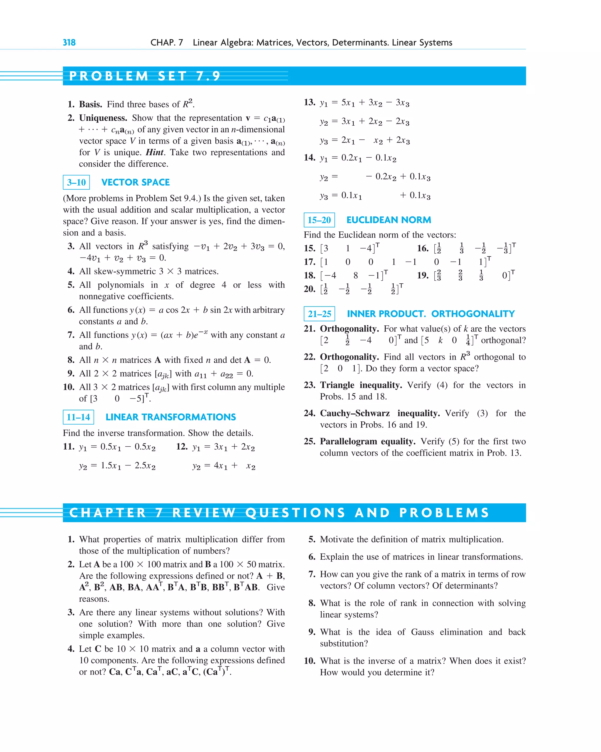 318 CHAP. 7 Linear Algebra: Matrices, Vectors, Determinants. Linear Systems
1. Basis. Find three bases of
2. Uniqueness. Show that the representation
of any given vector in an n-dimensional
vector space V in terms of a given basis
for V is unique. Hint. Take two representations and
consider the difference.
3–10 VECTOR SPACE
(More problems in Problem Set 9.4.) Is the given set, taken
with the usual addition and scalar multiplication, a vector
space? Give reason. If your answer is yes, find the dimen-
sion and a basis.
3. All vectors in satisfying
4. All skew-symmetric matrices.
5. All polynomials in x of degree 4 or less with
nonnegative coefficients.
6. All functions with arbitrary
constants a and b.
7. All functions with any constant a
and b.
8. All matrices A with fixed n and .
9. All matrices with .
10. All matrices with first column any multiple
of
11–14 LINEAR TRANSFORMATIONS
Find the inverse transformation. Show the details.
11. 12. y1  3x1  2x2
y2  4x1  x2
y1  0.5x1  0.5x2
y2  1.5x1  2.5x2
[3 0 5]T
.
[ajk]
3  2
a11  a22  0
[ajk]
2  2
det A  0
n  n
y(x)  (ax  b)eⴚx
y(x)  a cos 2x  b sin 2x
3  3
4v1  v2  v3  0.
v1  2v2  3v3  0,
R3
a(1), Á , a(n)
 Á  cna(n)
v  c1a(1)
R2
. 13.
14.
15–20 EUCLIDEAN NORM
Find the Euclidean norm of the vectors:
15. 16.
17.
18. 19.
20.
21–25 INNER PRODUCT. ORTHOGONALITY
21. Orthogonality. For what value(s) of k are the vectors
and orthogonal?
22. Orthogonality. Find all vectors in orthogonal to
Do they form a vector space?
23. Triangle inequality. Verify (4) for the vectors in
Probs. 15 and 18.
24. Cauchy–Schwarz inequality. Verify (3) for the
vectors in Probs. 16 and 19.
25. Parallelogram equality. Verify (5) for the first two
column vectors of the coefficient matrix in Prob. 13.
32 0 14.
R3
35 k 0 1
44T
32 1
2 4 04T
31
2 1
2 1
2
1
24T
32
3
2
3
1
3 04T
34 8 14T
31 0 0 1 1 0 1 14T
31
2
1
3 1
2 1
34T
33 1 44T
y1  0.2x1  0.1x2
y2   0.2x2  0.1x3
y3  0.1x1  0.1x3
y1  5x1  3x2  3x3
y2  3x1  2x2  2x3
y3  2x1  x2  2x3
P R O B L E M S E T 7 . 9
1. What properties of matrix multiplication differ from
those of the multiplication of numbers?
2. Let A be a matrix and B a matrix.
Are the following expressions defined or not?
Give
reasons.
3. Are there any linear systems without solutions? With
one solution? With more than one solution? Give
simple examples.
4. Let C be matrix and a a column vector with
10 components. Are the following expressions defined
or not? Ca, CT
a, CaT
, aC, aT
C, (CaT
)T
.
10  10
A2
, B2
, AB, BA, AAT
, BT
A, BT
B, BBT
, BT
AB.
A  B,
100  50
100  100
5. Motivate the definition of matrix multiplication.
6. Explain the use of matrices in linear transformations.
7. How can you give the rank of a matrix in terms of row
vectors? Of column vectors? Of determinants?
8. What is the role of rank in connection with solving
linear systems?
9. What is the idea of Gauss elimination and back
substitution?
10. What is the inverse of a matrix? When does it exist?
How would you determine it?
C H A P T E R 7 R E V I E W Q U E S T I O N S A N D P R O B L E M S
c07.qxd 10/28/10 7:30 PM Page 318
 