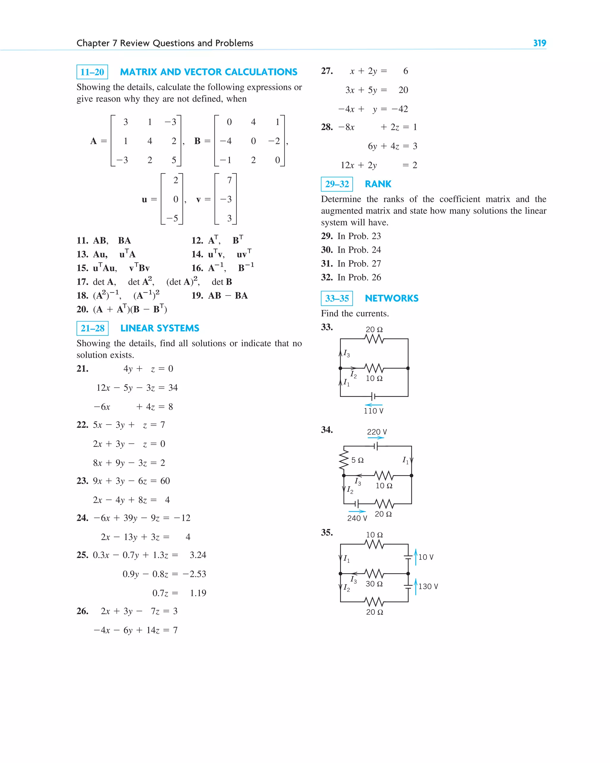 11–20 MATRIX AND VECTOR CALCULATIONS
Showing the details, calculate the following expressions or
give reason why they are not defined, when
11. AB, BA 12.
13. 14.
15. 16.
17.
18. 19.
20.
21–28 LINEAR SYSTEMS
Showing the details, find all solutions or indicate that no
solution exists.
21.
22.
23.
24.
25.
26. 2x  3y  7z  3
4x  6y  14z  7
0.3x  0.7y  1.3z  3.24
0.9y  0.8z  2.53
0.7z  1.19
6x  39y  9z  12
2x  13y  3z  4
9x  3y  6z  60
2x  4y  8z  4
5x  3y  z  7
2x  3y  z  0
8x  9y  3z  2
4y  z  0
12x  5y  3z  34
6x  4z  8
(A  AT
)(B  BT
)
AB  BA
(A2
)ⴚ1
, (Aⴚ1
)2
det A, det A2
, (det A)2
, det B
Aⴚ1
, Bⴚ1
uT
Au, vT
Bv
uT
v, uvT
Au, uT
A
AT
, BT
v  D
7
3
3
T
u  D
2
0
5
T,
B  D
0 4 1
4 0 2
1 2 0
T,
A  D
3 1 3
1 4 2
3 2 5
T,
Chapter 7 Review Questions and Problems 319
27.
28.
29–32 RANK
Determine the ranks of the coefficient matrix and the
augmented matrix and state how many solutions the linear
system will have.
29. In Prob. 23
30. In Prob. 24
31. In Prob. 27
32. In Prob. 26
33–35 NETWORKS
Find the currents.
33.
34.
35.
10 V
130 V
30 Ω
10 Ω
20 Ω
I2
I1
I3
10 Ω
5 Ω
20 Ω
I2
I1
I3
220 V
240 V
10 Ω
20 Ω
110 V
I1
I3
I2
8x  2z  1
6y  4z  3
12x  2y  2
x  2y  6
3x  5y  20
4x  y  42
c07.qxd 10/28/10 7:30 PM Page 319
 