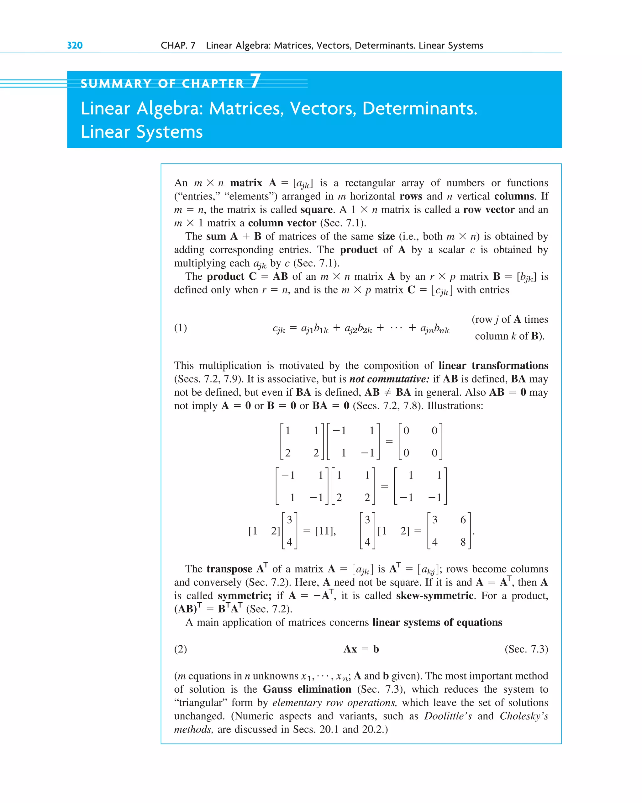 320 CHAP. 7 Linear Algebra: Matrices, Vectors, Determinants. Linear Systems
An matrix is a rectangular array of numbers or functions
(“entries,” “elements”) arranged in m horizontal rows and n vertical columns. If
, the matrix is called square. A matrix is called a row vector and an
matrix a column vector (Sec. 7.1).
The sum of matrices of the same size (i.e., both is obtained by
adding corresponding entries. The product of A by a scalar c is obtained by
multiplying each by c (Sec. 7.1).
The product of an matrix A by an matrix is
defined only when , and is the matrix with entries
(1)
This multiplication is motivated by the composition of linear transformations
(Secs. 7.2, 7.9). It is associative, but is not commutative: if AB is defined, BA may
not be defined, but even if BA is defined, in general. Also may
not imply or or (Secs. 7.2, 7.8). Illustrations:
The transpose of a matrix is ; rows become columns
and conversely (Sec. 7.2). Here, A need not be square. If it is and , then A
is called symmetric; if , it is called skew-symmetric. For a product,
(Sec. 7.2).
A main application of matrices concerns linear systems of equations
(2) (Sec. 7.3)
(m equations in n unknowns A and b given). The most important method
of solution is the Gauss elimination (Sec. 7.3), which reduces the system to
“triangular” form by elementary row operations, which leave the set of solutions
unchanged. (Numeric aspects and variants, such as Doolittle’s and Cholesky’s
methods, are discussed in Secs. 20.1 and 20.2.)
x1, Á , xn;
Ax  b
(AB)T
 BT
AT
A  AT
A  AT
AT
 3akj4
A  3ajk4
AT
c
3
4
d[1 2]  c
3 6
4 8
d.
[1 2]c
3
4
d  [11],
c
1 1
1 1
d c
1 1
2 2
d  c
1 1
1 1
d
c
1 1
2 2
d c
1 1
1 1
d  c
0 0
0 0
d
BA  0
B  0
A  0
AB  0
AB  BA
(row j of A times
column k of B).
cjk  aj1b1k  aj2b2k  Á  ajnbnk
C  3cjk4
m  p
r  n
B  [bjk]
r  p
m  n
C  AB
ajk
m  n)
A  B
m  1
1  n
m  n
A  [ajk]
m  n
SUMMARY OF CHAPTER 7
Linear Algebra: Matrices, Vectors, Determinants.
Linear Systems
c07.qxd 10/28/10 7:30 PM Page 320
 