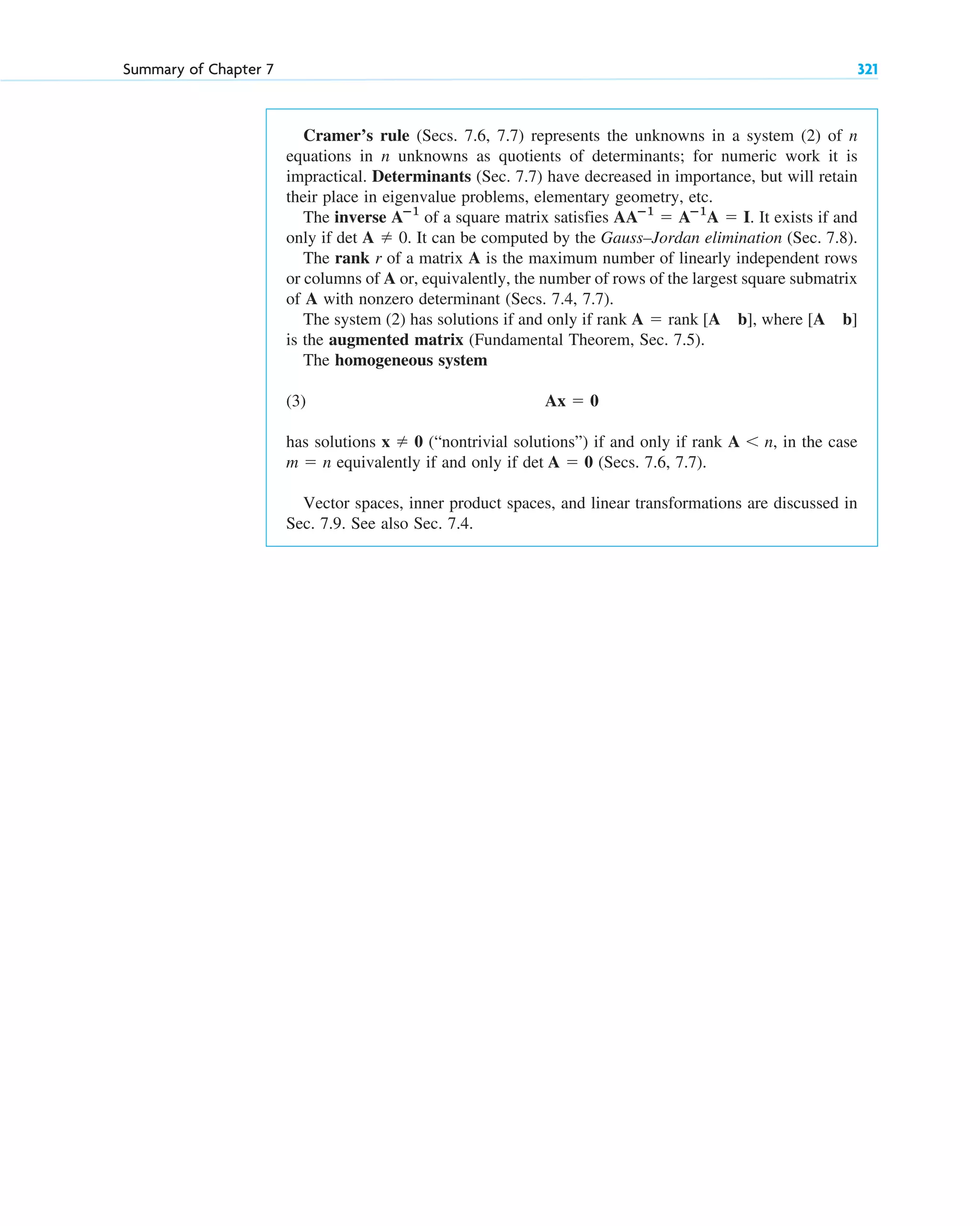Cramer’s rule (Secs. 7.6, 7.7) represents the unknowns in a system (2) of n
equations in n unknowns as quotients of determinants; for numeric work it is
impractical. Determinants (Sec. 7.7) have decreased in importance, but will retain
their place in eigenvalue problems, elementary geometry, etc.
The inverse of a square matrix satisfies . It exists if and
only if det A 0. It can be computed by the Gauss–Jordan elimination (Sec. 7.8).
The rank r of a matrix A is the maximum number of linearly independent rows
or columns of A or, equivalently, the number of rows of the largest square submatrix
of A with nonzero determinant (Secs. 7.4, 7.7).
The system (2) has solutions if and only if rank , where
is the augmented matrix (Fundamental Theorem, Sec. 7.5).
The homogeneous system
(3)
has solutions (“nontrivial solutions”) if and only if rank , in the case
equivalently if and only if (Secs. 7.6, 7.7).
Vector spaces, inner product spaces, and linear transformations are discussed in
Sec. 7.9. See also Sec. 7.4.
det A  0
m  n
A n
x  0
Ax  0
[A b]
A  rank [A b]

AAⴚ1
 Aⴚ1
A  I
Aⴚ1
Summary of Chapter 7 321
c07.qxd 10/28/10 7:30 PM Page 321
 
