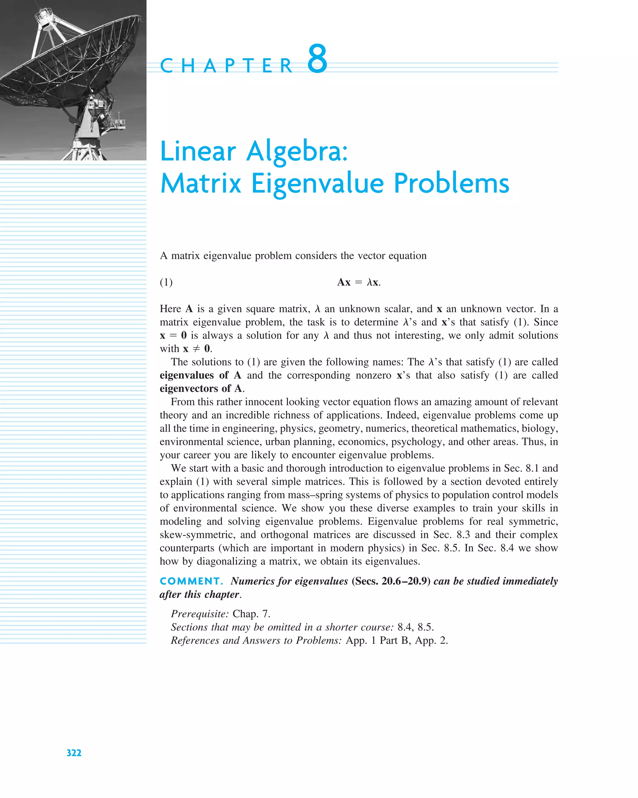 322
C H A P T E R 8
Linear Algebra:
Matrix Eigenvalue Problems
A matrix eigenvalue problem considers the vector equation
(1)
Here A is a given square matrix, an unknown scalar, and x an unknown vector. In a
matrix eigenvalue problem, the task is to determine ’s and x’s that satisfy (1). Since
is always a solution for any and thus not interesting, we only admit solutions
with
The solutions to (1) are given the following names: The ’s that satisfy (1) are called
eigenvalues of A and the corresponding nonzero x’s that also satisfy (1) are called
eigenvectors of A.
From this rather innocent looking vector equation flows an amazing amount of relevant
theory and an incredible richness of applications. Indeed, eigenvalue problems come up
all the time in engineering, physics, geometry, numerics, theoretical mathematics, biology,
environmental science, urban planning, economics, psychology, and other areas. Thus, in
your career you are likely to encounter eigenvalue problems.
We start with a basic and thorough introduction to eigenvalue problems in Sec. 8.1 and
explain (1) with several simple matrices. This is followed by a section devoted entirely
to applications ranging from mass–spring systems of physics to population control models
of environmental science. We show you these diverse examples to train your skills in
modeling and solving eigenvalue problems. Eigenvalue problems for real symmetric,
skew-symmetric, and orthogonal matrices are discussed in Sec. 8.3 and their complex
counterparts (which are important in modern physics) in Sec. 8.5. In Sec. 8.4 we show
how by diagonalizing a matrix, we obtain its eigenvalues.
COMMENT. Numerics for eigenvalues (Secs. 20.6–20.9) can be studied immediately
after this chapter.
Prerequisite: Chap. 7.
Sections that may be omitted in a shorter course: 8.4, 8.5.
References and Answers to Problems: App. 1 Part B, App. 2.
l
x ⫽ 0.
l
x ⫽ 0
l
l
Ax ⫽ lx.
c08.qxd 10/30/10 10:56 AM Page 322
 