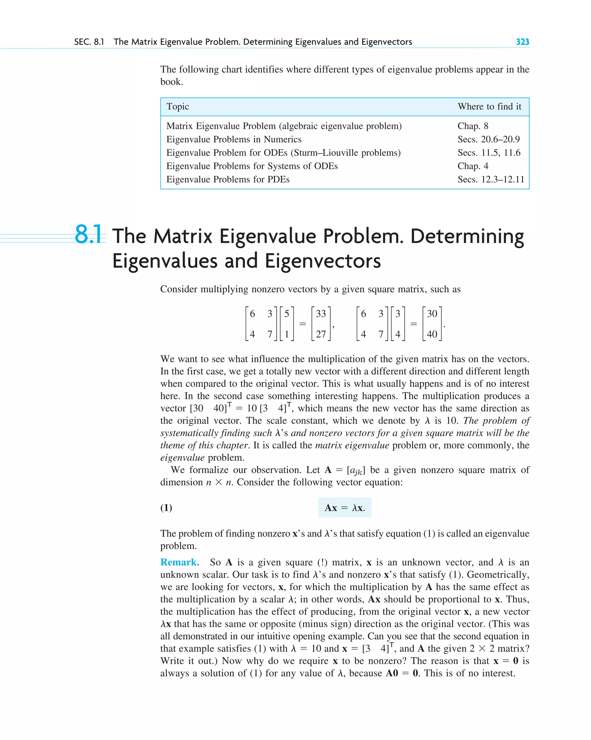 SEC. 8.1 The Matrix Eigenvalue Problem. Determining Eigenvalues and Eigenvectors 323
The following chart identifies where different types of eigenvalue problems appear in the
book.
Topic Where to find it
Matrix Eigenvalue Problem (algebraic eigenvalue problem) Chap. 8
Eigenvalue Problems in Numerics Secs. 20.6–20.9
Eigenvalue Problem for ODEs (Sturm–Liouville problems) Secs. 11.5, 11.6
Eigenvalue Problems for Systems of ODEs Chap. 4
Eigenvalue Problems for PDEs Secs. 12.3–12.11
8.1 The Matrix Eigenvalue Problem. Determining
Eigenvalues and Eigenvectors
Consider multiplying nonzero vectors by a given square matrix, such as
We want to see what influence the multiplication of the given matrix has on the vectors.
In the first case, we get a totally new vector with a different direction and different length
when compared to the original vector. This is what usually happens and is of no interest
here. In the second case something interesting happens. The multiplication produces a
vector which means the new vector has the same direction as
the original vector. The scale constant, which we denote by is 10. The problem of
systematically finding such ’s and nonzero vectors for a given square matrix will be the
theme of this chapter. It is called the matrix eigenvalue problem or, more commonly, the
eigenvalue problem.
We formalize our observation. Let be a given nonzero square matrix of
dimension Consider the following vector equation:
(1)
The problem of finding nonzero x’s and ’s that satisfy equation (1) is called an eigenvalue
problem.
Remark. So A is a given square matrix, x is an unknown vector, and is an
unknown scalar. Our task is to find ’s and nonzero x’s that satisfy (1). Geometrically,
we are looking for vectors, x, for which the multiplication by A has the same effect as
the multiplication by a scalar in other words, Ax should be proportional to x. Thus,
the multiplication has the effect of producing, from the original vector x, a new vector
that has the same or opposite (minus sign) direction as the original vector. (This was
all demonstrated in our intuitive opening example. Can you see that the second equation in
that example satisfies (1) with and and A the given matrix?
Write it out.) Now why do we require x to be nonzero? The reason is that is
always a solution of (1) for any value of because This is of no interest.
A0 ⫽ 0.
l,
x ⫽ 0
2 ⫻ 2
x ⫽ [3 4]T
,
l ⫽ 10
lx
l;
l
l
(!)
l
Ax ⫽ lx.
n ⫻ n.
A ⫽ [ajk]
l
l
[30 40]T
⫽ 10 [3 4]T
,
c
6 3
4 7
d c
5
1
d ⫽ c
33
27
d, c
6 3
4 7
d c
3
4
d ⫽ c
30
40
d.
c08.qxd 11/9/10 3:07 PM Page 323
 