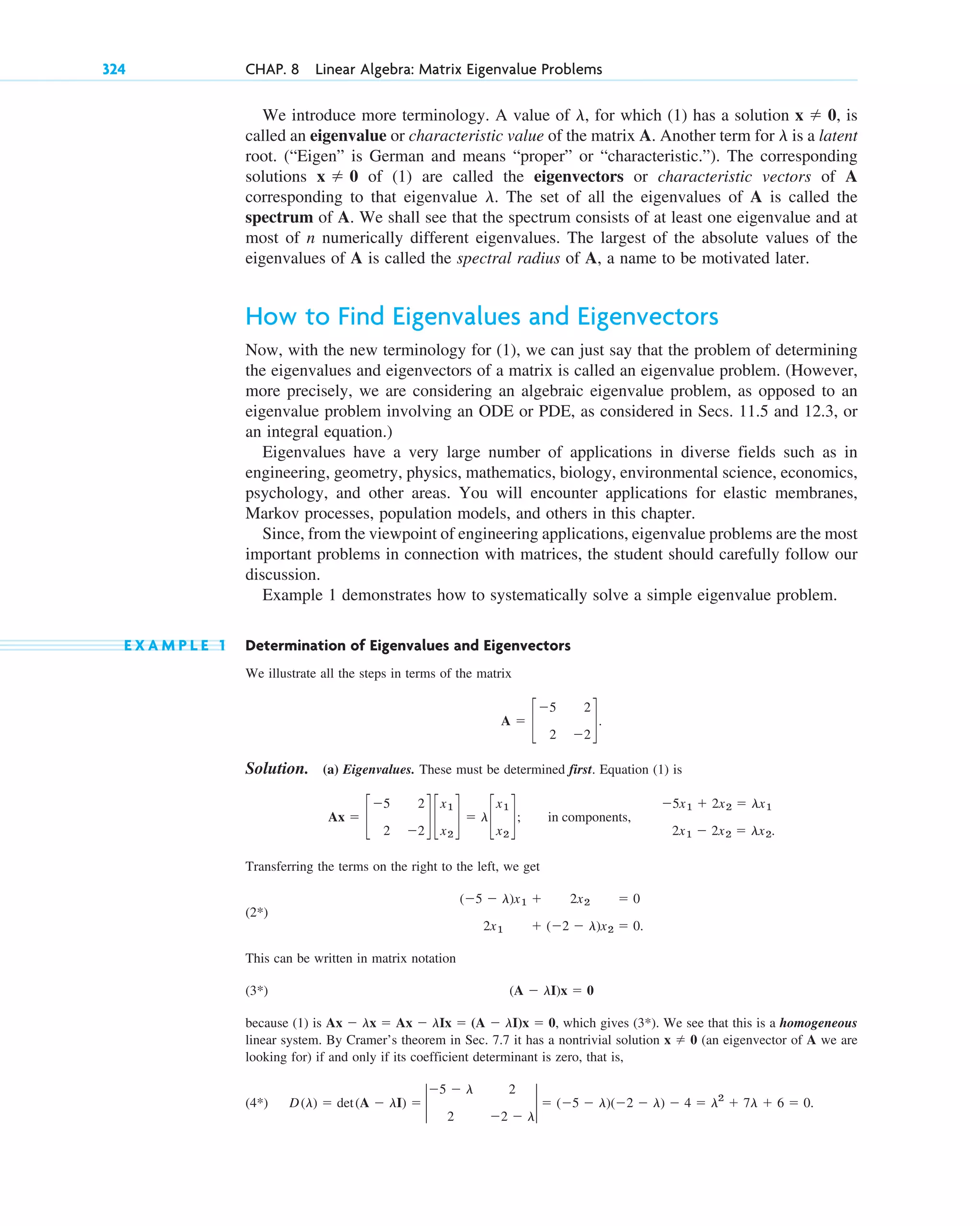 324 CHAP. 8 Linear Algebra: Matrix Eigenvalue Problems
We introduce more terminology. A value of for which (1) has a solution is
called an eigenvalue or characteristic value of the matrix A. Another term for is a latent
root. (“Eigen” is German and means “proper” or “characteristic.”). The corresponding
solutions of (1) are called the eigenvectors or characteristic vectors of A
corresponding to that eigenvalue . The set of all the eigenvalues of A is called the
spectrum of A. We shall see that the spectrum consists of at least one eigenvalue and at
most of n numerically different eigenvalues. The largest of the absolute values of the
eigenvalues of A is called the spectral radius of A, a name to be motivated later.
How to Find Eigenvalues and Eigenvectors
Now, with the new terminology for (1), we can just say that the problem of determining
the eigenvalues and eigenvectors of a matrix is called an eigenvalue problem. (However,
more precisely, we are considering an algebraic eigenvalue problem, as opposed to an
eigenvalue problem involving an ODE or PDE, as considered in Secs. 11.5 and 12.3, or
an integral equation.)
Eigenvalues have a very large number of applications in diverse fields such as in
engineering, geometry, physics, mathematics, biology, environmental science, economics,
psychology, and other areas. You will encounter applications for elastic membranes,
Markov processes, population models, and others in this chapter.
Since, from the viewpoint of engineering applications, eigenvalue problems are the most
important problems in connection with matrices, the student should carefully follow our
discussion.
Example 1 demonstrates how to systematically solve a simple eigenvalue problem.
E X A M P L E 1 Determination of Eigenvalues and Eigenvectors
We illustrate all the steps in terms of the matrix
Solution. (a) Eigenvalues. These must be determined first. Equation (1) is
Transferring the terms on the right to the left, we get
(2 )
This can be written in matrix notation
(3 )
because (1) is which gives (3 ). We see that this is a homogeneous
linear system. By Cramer’s theorem in Sec. 7.7 it has a nontrivial solution (an eigenvector of A we are
looking for) if and only if its coefficient determinant is zero, that is,
(4 ) D(l) ⫽ det(A ⫺ lI) ⫽ 2
⫺5 ⫺ l 2
2 ⫺2 ⫺ l
2 ⫽ (⫺5 ⫺ l)(⫺2 ⫺ l) ⫺ 4 ⫽ l2
⫹ 7l ⫹ 6 ⫽ 0.
*
x ⫽ 0
*
Ax ⫺ lx ⫽ Ax ⫺ lIx ⫽ (A ⫺ lI)x ⫽ 0,
(A ⫺ lI)x ⫽ 0
*
(⫺5 ⫺ l)x1 ⫹ 2x2 ⫽ 0
2x1 ⫹ (⫺2 ⫺ l)x2 ⫽ 0.
*
Ax ⫽ c
⫺5 2
2 ⫺2
d c
x1
x2
d ⫽ lc
x1
x2
d; in components,
⫺5x1 ⫹ 2x2 ⫽ lx1
2x1 ⫺ 2x2 ⫽ lx2.
A ⫽ c
⫺5 2
2 ⫺2
d.
l
x ⫽ 0
l
x ⫽ 0,
l,
c08.qxd 10/30/10 10:56 AM Page 324
 