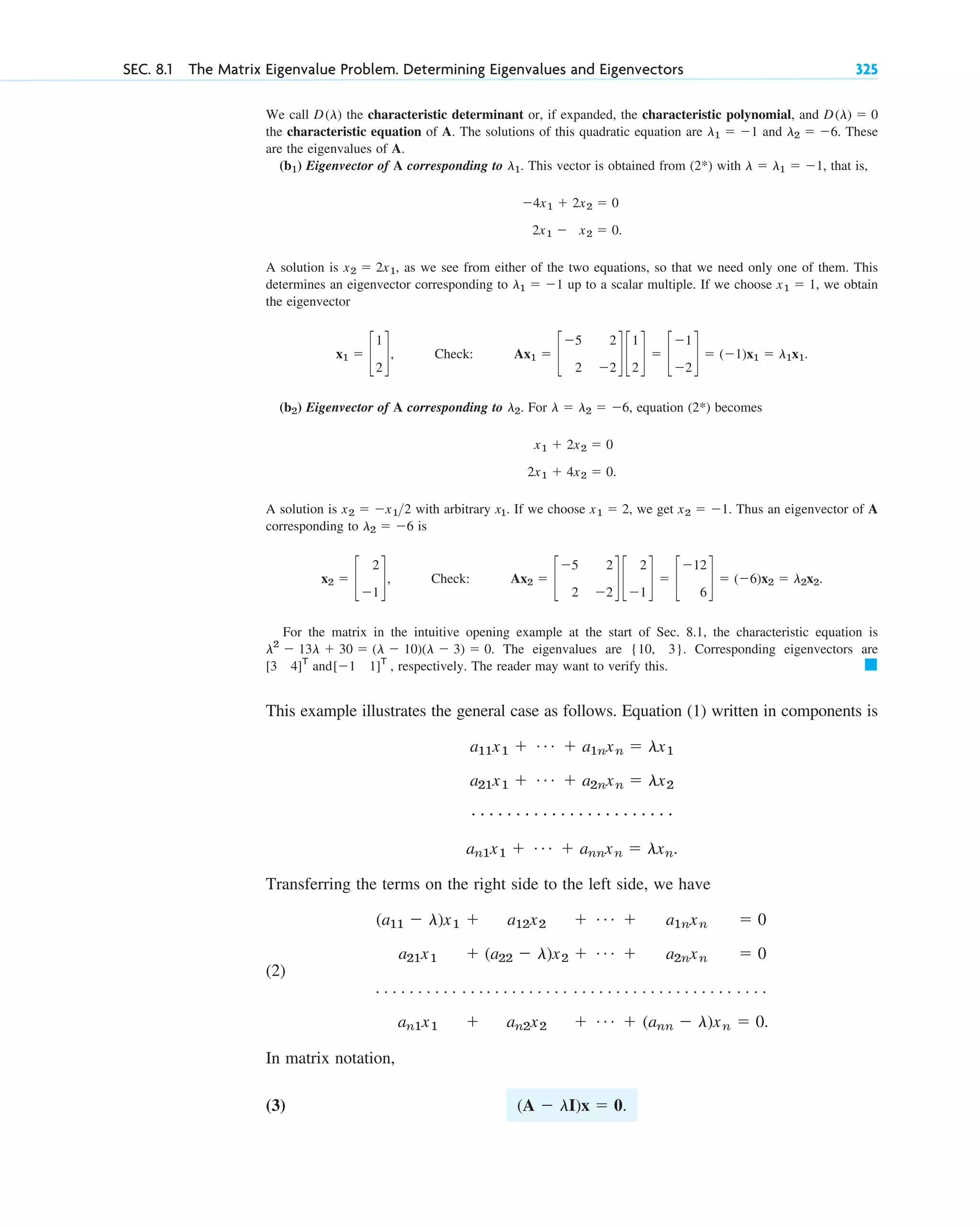 We call the characteristic determinant or, if expanded, the characteristic polynomial, and
the characteristic equation of A. The solutions of this quadratic equation are and . These
are the eigenvalues of A.
( ) Eigenvector of A corresponding to . This vector is obtained from (2 ) with , that is,
A solution is , as we see from either of the two equations, so that we need only one of them. This
determines an eigenvector corresponding to up to a scalar multiple. If we choose , we obtain
the eigenvector
( ) Eigenvector of A corresponding to . For , equation (2 ) becomes
A solution is with arbitrary . If we choose , we get Thus an eigenvector of A
corresponding to is
For the matrix in the intuitive opening example at the start of Sec. 8.1, the characteristic equation is
The eigenvalues are Corresponding eigenvectors are
and , respectively. The reader may want to verify this.
This example illustrates the general case as follows. Equation (1) written in components is
Transferring the terms on the right side to the left side, we have
(2)
In matrix notation,
(3) (A ⫺ lI)x ⫽ 0.
(a11 ⫺ l)x1 ⫹ a12x2 ⫹ Á ⫹ a1nxn ⫽ 0
a21x1 ⫹ (a22 ⫺ l)x2 ⫹ Á ⫹ a2nxn ⫽ 0
. . . . . . . . . . . . . . . . . . . . . . . . . . . . . . . . . . . . . . . . . . . . . .
an1x1 ⫹ an2x2 ⫹ Á ⫹ (ann ⫺ l)xn ⫽ 0.
a11x1 ⫹ Á ⫹ a1nxn ⫽ lx1
a21x1 ⫹ Á ⫹ a2nxn ⫽ lx2
# # # # # # # # # # # # # # # # # # # # # # #
an1x1 ⫹ Á ⫹ annxn ⫽ lxn.
䊏
[⫺1 1]T
[3 4]T
{10, 3}.
l2
⫺ 13l ⫹ 30 ⫽ (l ⫺ 10)(l ⫺ 3) ⫽ 0.
x2 ⫽ c
2
⫺1
d, Check: Ax2 ⫽ c
⫺5 2
2 ⫺2
d c
2
⫺1
d ⫽ c
⫺12
6
d ⫽ (⫺6)x2 ⫽ l2x2.
l2 ⫽ ⫺6
x2 ⫽ ⫺1.
x1 ⫽ 2
x1
x2 ⫽ ⫺x12
2x1 ⫹ 4x2 ⫽ 0.
x1 ⫹ 2x2 ⫽ 0
*
l ⫽ l2 ⫽ ⫺6
l2
b2
x1 ⫽ c
1
2
d, Check: Ax1 ⫽ c
⫺5 2
2 ⫺2
d c
1
2
d ⫽ c
⫺1
⫺2
d ⫽ (⫺1)x1 ⫽ l1x1.
x1 ⫽ 1
l1 ⫽ ⫺1
x2 ⫽ 2x1
2x1 ⫺ x2 ⫽ 0.
⫺4x1 ⫹ 2x2 ⫽ 0
l ⫽ l1 ⫽ ⫺1
*
l1
b1
l2 ⫽ ⫺6
l1 ⫽ ⫺1
D(l) ⫽ 0
D(l)
SEC. 8.1 The Matrix Eigenvalue Problem. Determining Eigenvalues and Eigenvectors 325
c08.qxd 10/30/10 10:56 AM Page 325
 