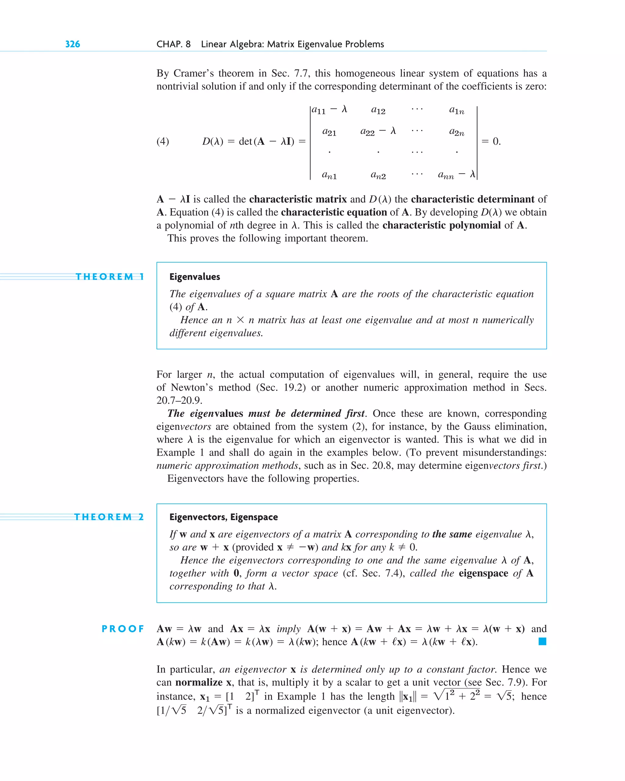 326 CHAP. 8 Linear Algebra: Matrix Eigenvalue Problems
By Cramer’s theorem in Sec. 7.7, this homogeneous linear system of equations has a
nontrivial solution if and only if the corresponding determinant of the coefficients is zero:
(4)
is called the characteristic matrix and the characteristic determinant of
A. Equation (4) is called the characteristic equation of A. By developing we obtain
a polynomial of nth degree in . This is called the characteristic polynomial of A.
This proves the following important theorem.
T H E O R E M 1 Eigenvalues
The eigenvalues of a square matrix A are the roots of the characteristic equation
(4) of A.
Hence an n ⫻ n matrix has at least one eigenvalue and at most n numerically
different eigenvalues.
For larger n, the actual computation of eigenvalues will, in general, require the use
of Newton’s method (Sec. 19.2) or another numeric approximation method in Secs.
20.7–20.9.
The eigenvalues must be determined first. Once these are known, corresponding
eigenvectors are obtained from the system (2), for instance, by the Gauss elimination,
where is the eigenvalue for which an eigenvector is wanted. This is what we did in
Example 1 and shall do again in the examples below. (To prevent misunderstandings:
numeric approximation methods, such as in Sec. 20.8, may determine eigenvectors first.)
Eigenvectors have the following properties.
T H E O R E M 2 Eigenvectors, Eigenspace
If w and x are eigenvectors of a matrix A corresponding to the same eigenvalue
so are (provided ) and kx for any .
Hence the eigenvectors corresponding to one and the same eigenvalue of A,
together with 0, form a vector space (cf. Sec. 7.4), called the eigenspace of A
corresponding to that .
P R O O F and imply and
hence
In particular, an eigenvector x is determined only up to a constant factor. Hence we
can normalize x, that is, multiply it by a scalar to get a unit vector (see Sec. 7.9). For
instance, in Example 1 has the length hence
is a normalized eigenvector (a unit eigenvector).
[1 15 215]T
储x1储 ⫽ 212
⫹ 22
⫽ 15;
x1 ⫽ [1 2]T
䊏
A(kw ⫹ /x) ⫽ l(kw ⫹ /x).
A(kw) ⫽ k(Aw) ⫽ k(lw) ⫽ l(kw);
A(w ⫹ x) ⫽ Aw ⫹ Ax ⫽ lw ⫹ lx ⫽ l(w ⫹ x)
Ax ⫽ lx
Aw ⫽ lw
l
l
k ⫽ 0
x ⫽ ⫺w
w ⫹ x
l,
l
l
D(l)
D(l)
A ⫺ lI
D(l) ⫽ det(A ⫺ lI) ⫽ 5
a11 ⫺ l a12
Á a1n
a21 a22 ⫺ l Á a2n
# # Á #
an1 an2
Á ann ⫺ l
5 ⫽ 0.
c08.qxd 10/30/10 10:56 AM Page 326
 