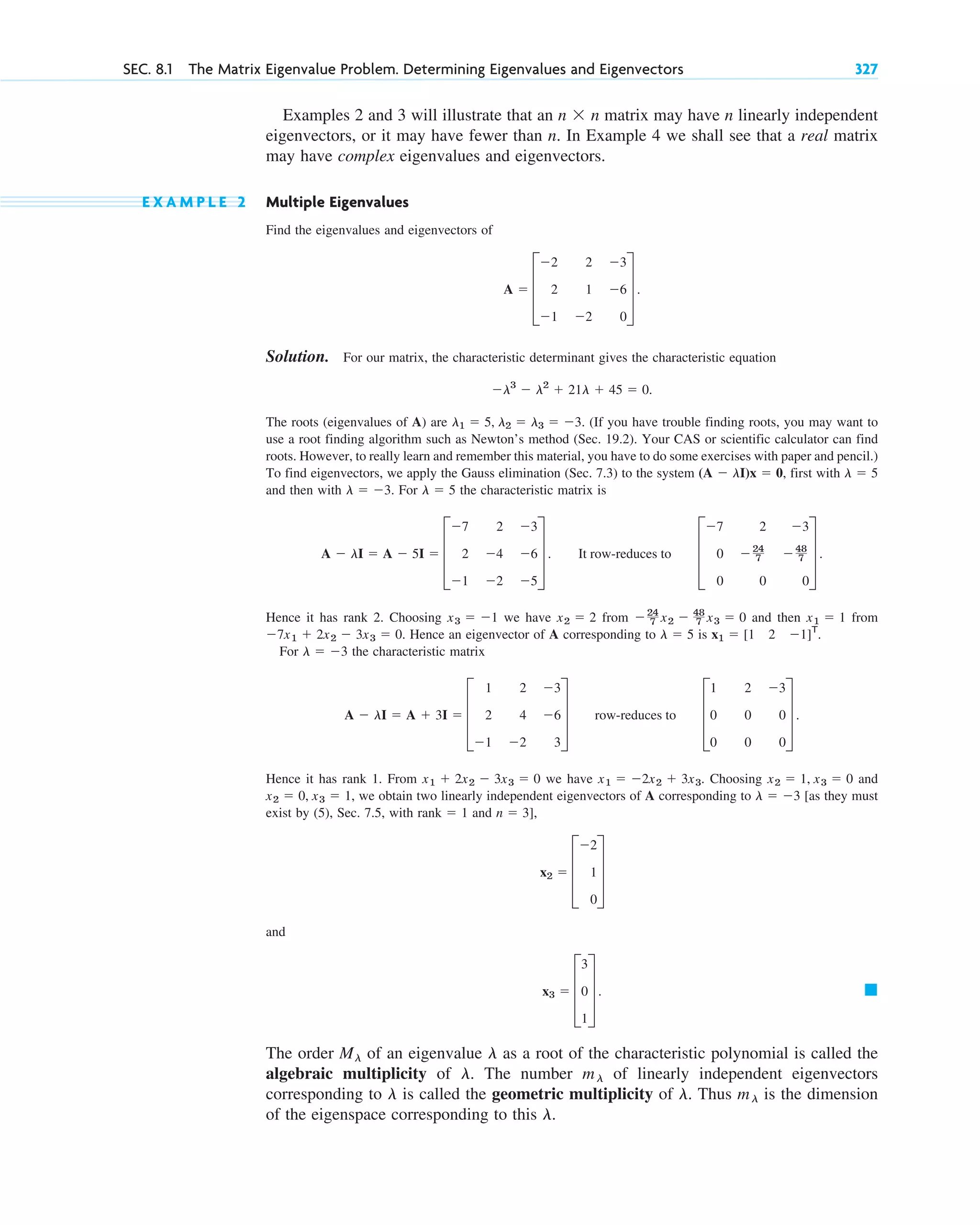 Examples 2 and 3 will illustrate that an matrix may have n linearly independent
eigenvectors, or it may have fewer than n. In Example 4 we shall see that a real matrix
may have complex eigenvalues and eigenvectors.
E X A M P L E 2 Multiple Eigenvalues
Find the eigenvalues and eigenvectors of
Solution. For our matrix, the characteristic determinant gives the characteristic equation
The roots (eigenvalues of A) are (If you have trouble finding roots, you may want to
use a root finding algorithm such as Newton’s method (Sec. 19.2). Your CAS or scientific calculator can find
roots. However, to really learn and remember this material, you have to do some exercises with paper and pencil.)
To find eigenvectors, we apply the Gauss elimination (Sec. 7.3) to the system , first with
and then with . For the characteristic matrix is
Hence it has rank 2. Choosing we have from and then from
Hence an eigenvector of A corresponding to is .
For the characteristic matrix
Hence it has rank 1. From we have Choosing and
, we obtain two linearly independent eigenvectors of A corresponding to [as they must
exist by (5), Sec. 7.5, with and
and
The order of an eigenvalue as a root of the characteristic polynomial is called the
algebraic multiplicity of The number of linearly independent eigenvectors
corresponding to is called the geometric multiplicity of Thus is the dimension
of the eigenspace corresponding to this l.
ml
l.
l
ml
l.
l
Ml
䊏
x3 ⫽ D
3
0
1
T .
x2 ⫽ D
⫺2
1
0
T
n ⫽ 3],
rank ⫽ 1
l ⫽ ⫺3
x2 ⫽ 0, x3 ⫽ 1
x2 ⫽ 1, x3 ⫽ 0
x1 ⫽ ⫺2x2 ⫹ 3x3.
x1 ⫹ 2x2 ⫺ 3x3 ⫽ 0
A ⫺ lI ⫽ A ⫹ 3I ⫽ D
1 2 ⫺3
2 4 ⫺6
⫺1 ⫺2 3
T row-reduces to D
1 2 ⫺3
0 0 0
0 0 0
T .
l ⫽ ⫺3
x1 ⫽ [1 2 ⫺1]T
l ⫽ 5
⫺7x1 ⫹ 2x2 ⫺ 3x3 ⫽ 0.
x1 ⫽ 1
⫺24
7 x2 ⫺ 48
7 x3 ⫽ 0
x2 ⫽ 2
x3 ⫽ ⫺1
A ⫺ lI ⫽ A ⫺ 5I ⫽ D
⫺7 2 ⫺3
2 ⫺4 ⫺6
⫺1 ⫺2 ⫺5
T . It row-reduces to D
⫺7 2 ⫺3
0 ⫺24
7 ⫺48
7
0 0 0
T .
l ⫽ 5
l ⫽ ⫺3
l ⫽ 5
(A ⫺ lI)x ⫽ 0
l1 ⫽ 5, l2 ⫽ l3 ⫽ ⫺3.
⫺l3
⫺ l2
⫹ 21l ⫹ 45 ⫽ 0.
A ⫽ D
⫺2 2 ⫺3
2 1 ⫺6
⫺1 ⫺2 0
T .
n ⫻ n
SEC. 8.1 The Matrix Eigenvalue Problem. Determining Eigenvalues and Eigenvectors 327
c08.qxd 10/30/10 10:56 AM Page 327
 