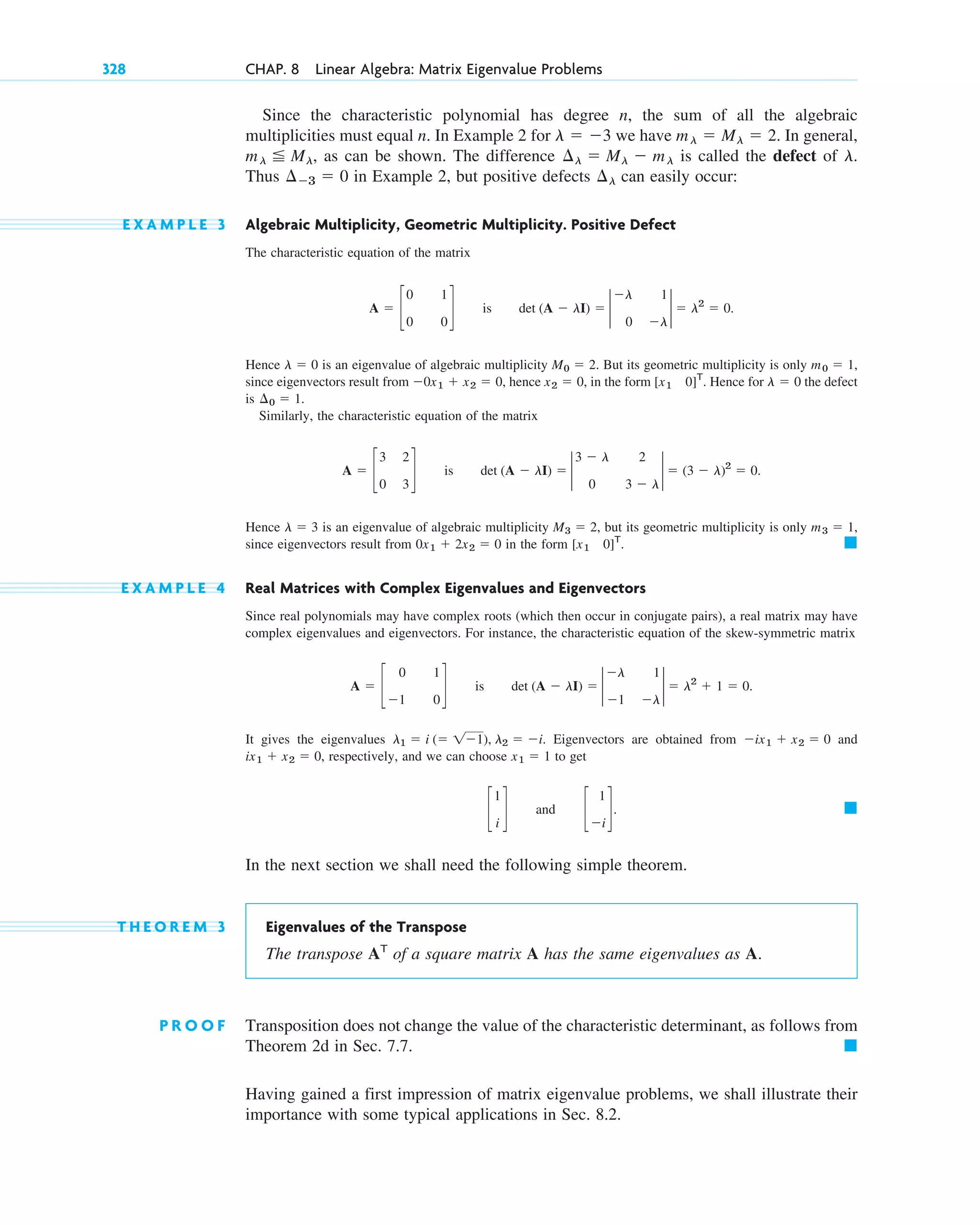328 CHAP. 8 Linear Algebra: Matrix Eigenvalue Problems
Since the characteristic polynomial has degree n, the sum of all the algebraic
multiplicities must equal n. In Example 2 for we have In general,
, as can be shown. The difference is called the defect of
Thus in Example 2, but positive defects can easily occur:
E X A M P L E 3 Algebraic Multiplicity, Geometric Multiplicity. Positive Defect
The characteristic equation of the matrix
Hence is an eigenvalue of algebraic multiplicity . But its geometric multiplicity is only
since eigenvectors result from , hence , in the form . Hence for the defect
is
Similarly, the characteristic equation of the matrix
Hence is an eigenvalue of algebraic multiplicity , but its geometric multiplicity is only
since eigenvectors result from in the form
E X A M P L E 4 Real Matrices with Complex Eigenvalues and Eigenvectors
Since real polynomials may have complex roots (which then occur in conjugate pairs), a real matrix may have
complex eigenvalues and eigenvectors. For instance, the characteristic equation of the skew-symmetric matrix
It gives the eigenvalues . Eigenvectors are obtained from and
, respectively, and we can choose to get
In the next section we shall need the following simple theorem.
T H E O R E M 3 Eigenvalues of the Transpose
The transpose AT
of a square matrix A has the same eigenvalues as A.
P R O O F Transposition does not change the value of the characteristic determinant, as follows from
Theorem 2d in Sec. 7.7. 䊏
Having gained a first impression of matrix eigenvalue problems, we shall illustrate their
importance with some typical applications in Sec. 8.2.
䊏
c
1
i
d and c
1
⫺i
d.
x1 ⫽ 1
ix1 ⫹ x2 ⫽ 0
⫺ix1 ⫹ x2 ⫽ 0
l1 ⫽ i (⫽ 1⫺1), l2 ⫽ ⫺i
A ⫽ c
0 1
⫺1 0
d is det (A ⫺ lI) ⫽ 2
⫺l 1
⫺1 ⫺l
2 ⫽ l2
⫹ 1 ⫽ 0.
䊏
[x1 0]T
.
0x1 ⫹ 2x2 ⫽ 0
m3 ⫽ 1,
M3 ⫽ 2
l ⫽ 3
A ⫽ c
3 2
0 3
d is det (A ⫺ lI) ⫽ 2
3 ⫺ l 2
0 3 ⫺ l
2 ⫽ (3 ⫺ l)2
⫽ 0.
¢0 ⫽ 1.
l ⫽ 0
[x1 0]T
x2 ⫽ 0
⫺0x1 ⫹ x2 ⫽ 0
m0 ⫽ 1,
M0 ⫽ 2
l ⫽ 0
A ⫽ c
0 1
0 0
d is det (A ⫺ lI) ⫽ 2
⫺l 1
0 ⫺l
2 ⫽ l2
⫽ 0.
¢l
¢⫺3 ⫽ 0
l.
¢l ⫽ Ml ⫺ ml
ml ⬉ Ml
ml ⫽ Ml ⫽ 2.
l ⫽ ⫺3
c08.qxd 10/30/10 10:56 AM Page 328
 