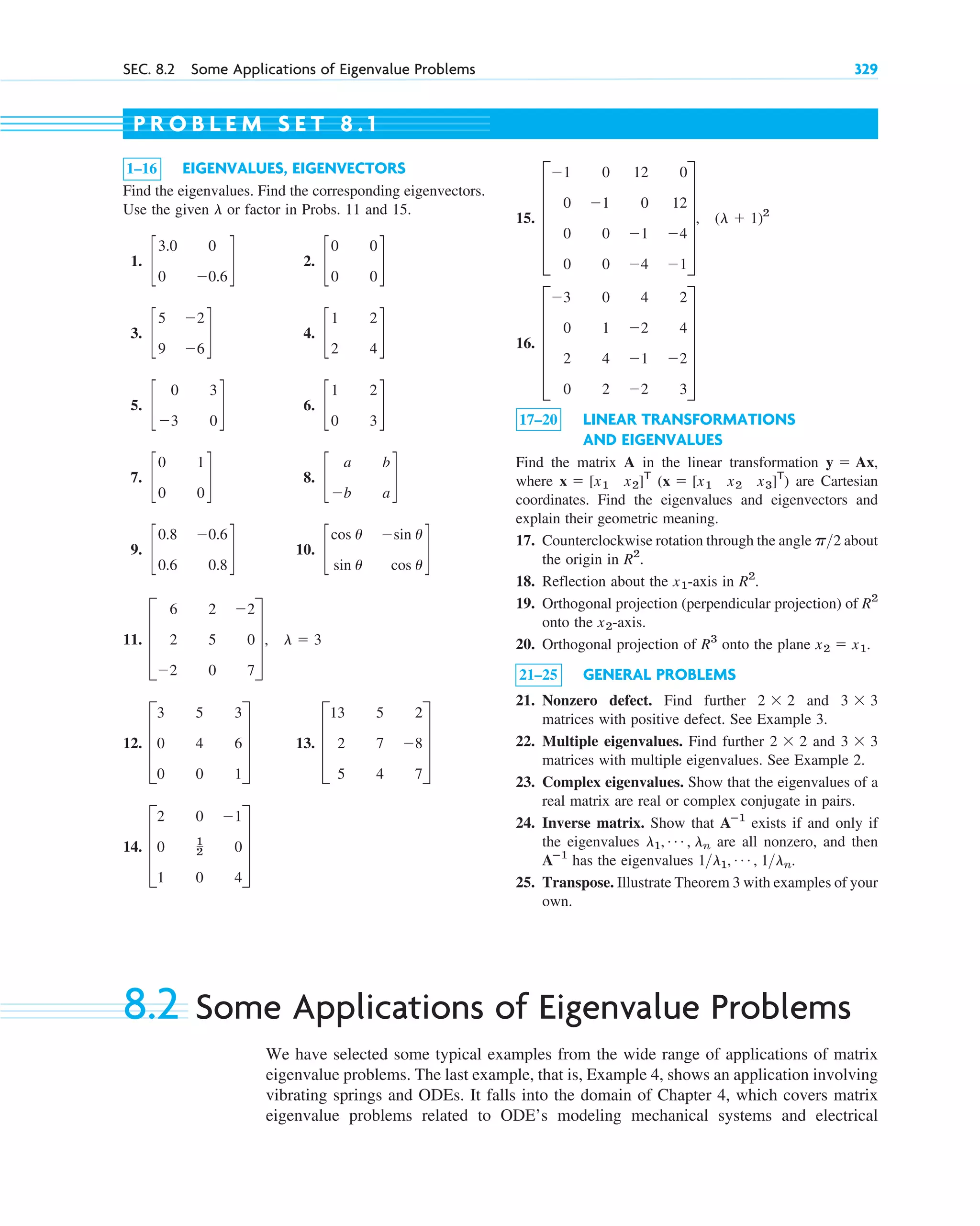 SEC. 8.2 Some Applications of Eigenvalue Problems 329
1–16 EIGENVALUES, EIGENVECTORS
Find the eigenvalues. Find the corresponding eigenvectors.
Use the given or factor in Probs. 11 and 15.
1. 2.
3. 4.
5. 6.
7. 8.
9. 10.
11.
12. 13.
14. D
2 0 ⫺1
0 1
2 0
1 0 4
T
D
13 5 2
2 7 ⫺8
5 4 7
T
D
3 5 3
0 4 6
0 0 1
T
D
6 2 ⫺2
2 5 0
⫺2 0 7
T, l ⫽ 3
c
cos u ⫺sin u
sin u cos u
d
c
0.8 ⫺0.6
0.6 0.8
d
c
a b
⫺b a
d
c
0 1
0 0
d
c
1 2
0 3
d
c
0 3
⫺3 0
d
c
1 2
2 4
d
c
5 ⫺2
9 ⫺6
d
c
0 0
0 0
d
c
3.0 0
0 ⫺0.6
d
l
15.
16.
17–20 LINEAR TRANSFORMATIONS
AND EIGENVALUES
Find the matrix A in the linear transformation
where ( ) are Cartesian
coordinates. Find the eigenvalues and eigenvectors and
explain their geometric meaning.
17. Counterclockwise rotation through the angle about
the origin in .
18. Reflection about the -axis in
19. Orthogonal projection (perpendicular projection) of
onto the -axis.
20. Orthogonal projection of onto the plane
21–25 GENERAL PROBLEMS
21. Nonzero defect. Find further and
matrices with positive defect. See Example 3.
22. Multiple eigenvalues. Find further and
matrices with multiple eigenvalues. See Example 2.
23. Complex eigenvalues. Show that the eigenvalues of a
real matrix are real or complex conjugate in pairs.
24. Inverse matrix. Show that exists if and only if
the eigenvalues are all nonzero, and then
has the eigenvalues
25. Transpose. Illustrate Theorem 3 with examples of your
own.
1l1, Á , 1ln.
Aⴚ1
l1, Á , ln
Aⴚ1
3 ⫻ 3
2 ⫻ 2
3 ⫻ 3
2 ⫻ 2
x2 ⫽ x1.
R3
x2
R2
R2
.
x1
R2
p2
x ⫽ [x1 x2 x3]T
x ⫽ [x1 x2]T
y ⫽ Ax,
E
⫺3 0 4 2
0 1 ⫺2 4
2 4 ⫺1 ⫺2
0 2 ⫺2 3
U
E
⫺1 0 12 0
0 ⫺1 0 12
0 0 ⫺1 ⫺4
0 0 ⫺4 ⫺1
U, (l ⫹ 1)2
P R O B L E M S E T 8 . 1
8.2 Some Applications of Eigenvalue Problems
We have selected some typical examples from the wide range of applications of matrix
eigenvalue problems. The last example, that is, Example 4, shows an application involving
vibrating springs and ODEs. It falls into the domain of Chapter 4, which covers matrix
eigenvalue problems related to ODE’s modeling mechanical systems and electrical
c08.qxd 10/30/10 10:56 AM Page 329
 