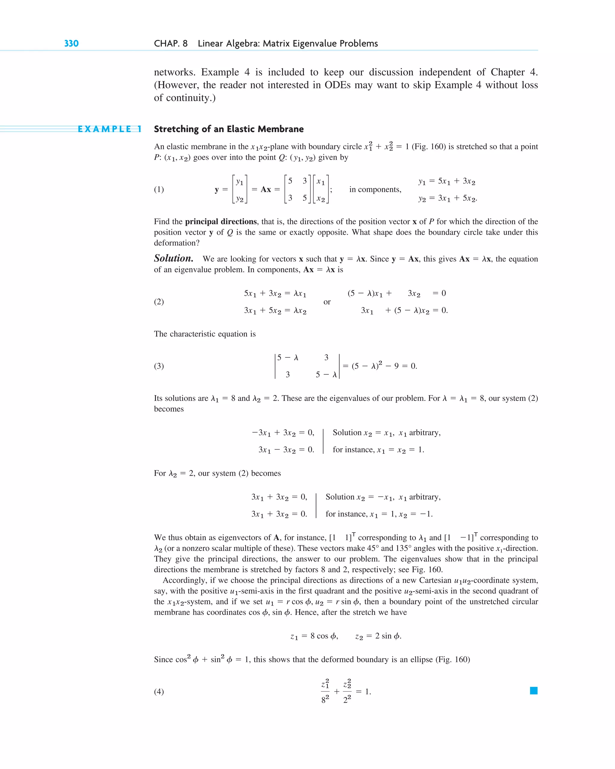 networks. Example 4 is included to keep our discussion independent of Chapter 4.
(However, the reader not interested in ODEs may want to skip Example 4 without loss
of continuity.)
E X A M P L E 1 Stretching of an Elastic Membrane
An elastic membrane in the -plane with boundary circle (Fig. 160) is stretched so that a point
P: goes over into the point Q: given by
(1)
Find the principal directions, that is, the directions of the position vector x of P for which the direction of the
position vector y of Q is the same or exactly opposite. What shape does the boundary circle take under this
deformation?
Solution. We are looking for vectors x such that . Since , this gives , the equation
of an eigenvalue problem. In components, is
(2) or
The characteristic equation is
(3)
Its solutions are and These are the eigenvalues of our problem. For our system (2)
becomes
For , our system (2) becomes
We thus obtain as eigenvectors of A, for instance, corresponding to and corresponding to
(or a nonzero scalar multiple of these). These vectors make and angles with the positive x1-direction.
They give the principal directions, the answer to our problem. The eigenvalues show that in the principal
directions the membrane is stretched by factors 8 and 2, respectively; see Fig. 160.
Accordingly, if we choose the principal directions as directions of a new Cartesian -coordinate system,
say, with the positive -semi-axis in the first quadrant and the positive -semi-axis in the second quadrant of
the -system, and if we set then a boundary point of the unstretched circular
membrane has coordinates Hence, after the stretch we have
Since , this shows that the deformed boundary is an ellipse (Fig. 160)
(4) 䊏
z1
2
82
⫹
z2
2
22
⫽ 1.
cos2
␾ ⫹ sin2
␾ ⫽ 1
z1 ⫽ 8 cos ␾, z2 ⫽ 2 sin ␾.
cos ␾, sin ␾.
u1 ⫽ r cos ␾, u2 ⫽ r sin ␾,
x1x2
u2
u1
u1u2
135°
45°
l2
[1 ⫺1]T
l1
[1 1]T
3x1 ⫹ 3x2 ⫽ 0,
3x1 ⫹ 3x2 ⫽ 0.
2
Solution x2 ⫽ ⫺x1, x1 arbitrary,
for instance, x1 ⫽ 1, x2 ⫽ ⫺1.
l2 ⫽ 2
⫺3x1 ⫹ 3x2 ⫽ 0,
3x1 ⫺ 3x2 ⫽ 0.
2
Solution x2 ⫽ x1, x1 arbitrary,
for instance, x1 ⫽ x2 ⫽ 1.
l ⫽ l1 ⫽ 8,
l2 ⫽ 2.
l1 ⫽ 8
2
5 ⫺ l 3
3 5 ⫺ l
2 ⫽ (5 ⫺ l)2
⫺ 9 ⫽ 0.
(5 ⫺ l)x1 ⫹ 3x2 ⫽ 0
3x1 ⫹ (5 ⫺ l)x2 ⫽ 0.
5x1 ⫹ 3x2 ⫽ lx1
3x1 ⫹ 5x2 ⫽ lx2
Ax ⫽ lx
Ax ⫽ lx
y ⫽ Ax
y ⫽ lx
y ⫽ c
y1
y2
d ⫽ Ax ⫽ c
5 3
3 5
d c
x1
x2
d; in components,
y1 ⫽ 5x1 ⫹ 3x2
y2 ⫽ 3x1 ⫹ 5x2.
(y1, y2)
(x1, x2)
x1
2
⫹ x2
2
⫽ 1
x1x2
330 CHAP. 8 Linear Algebra: Matrix Eigenvalue Problems
c08.qxd 10/30/10 10:56 AM Page 330
 