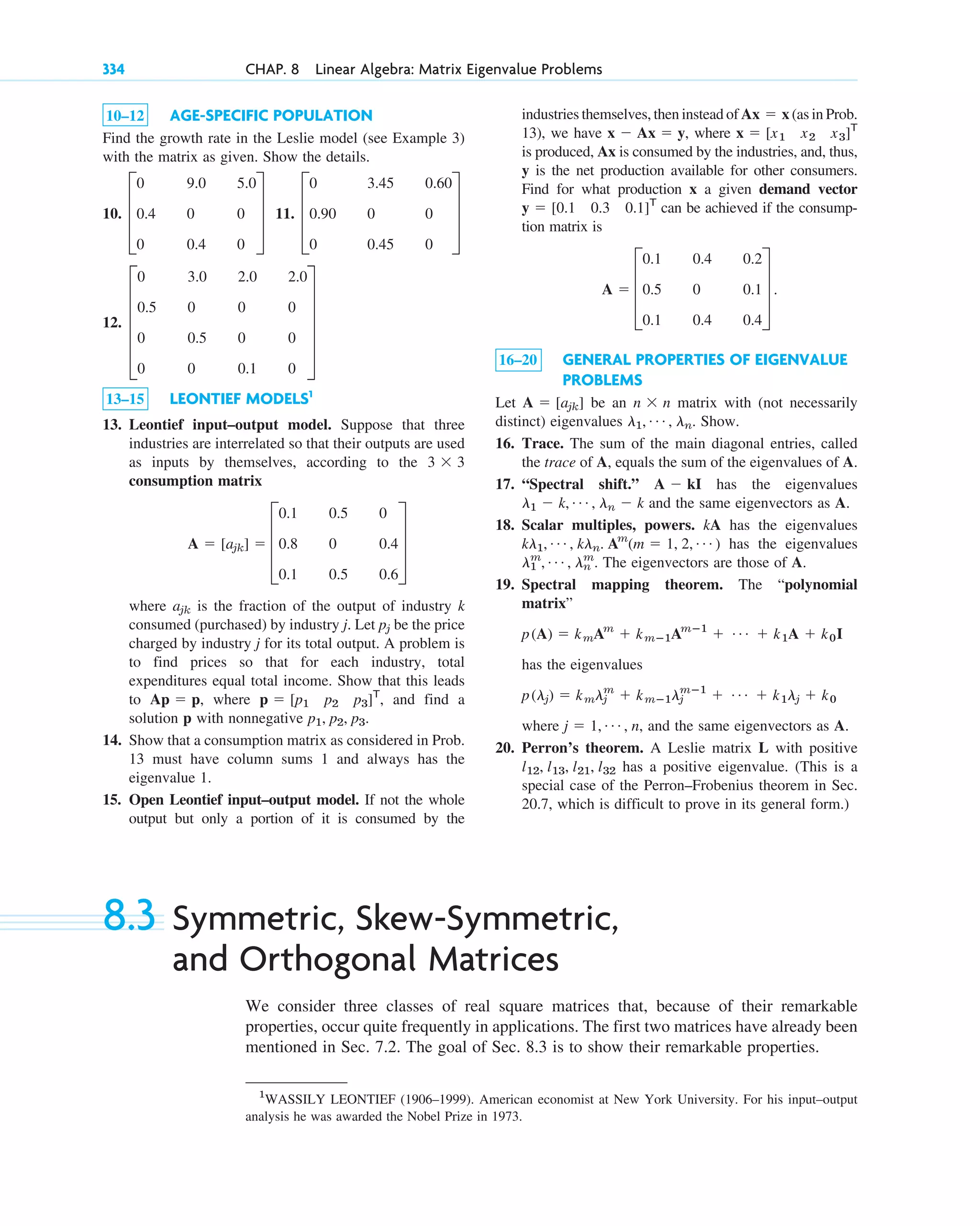 334 CHAP. 8 Linear Algebra: Matrix Eigenvalue Problems
1
WASSILY LEONTIEF (1906–1999). American economist at New York University. For his input–output
analysis he was awarded the Nobel Prize in 1973.
10–12 AGE-SPECIFIC POPULATION
Find the growth rate in the Leslie model (see Example 3)
with the matrix as given. Show the details.
10. 11.
12.
13–15 LEONTIEF MODELS1
13. Leontief input–output model. Suppose that three
industries are interrelated so that their outputs are used
as inputs by themselves, according to the
consumption matrix
where is the fraction of the output of industry k
consumed (purchased) by industry j. Let be the price
charged by industry j for its total output. A problem is
to find prices so that for each industry, total
expenditures equal total income. Show that this leads
to , where , and find a
solution p with nonnegative
14. Show that a consumption matrix as considered in Prob.
13 must have column sums 1 and always has the
eigenvalue 1.
15. Open Leontief input–output model. If not the whole
output but only a portion of it is consumed by the
p1, p2, p3.
p ⫽ [p1 p2 p3]T
Ap ⫽ p
pj
ajk
A ⫽ [ajk] ⫽ D
0.1 0.5 0
0.8 0 0.4
0.1 0.5 0.6
T
3 ⫻ 3
E
0 3.0 2.0 2.0
0.5 0 0 0
0 0.5 0 0
0 0 0.1 0
U
D
0 3.45 0.60
0.90 0 0
0 0.45 0
T
D
0 9.0 5.0
0.4 0 0
0 0.4 0
T
industries themselves, then instead of (as in Prob.
13), we have , where
is produced, Ax is consumed by the industries, and, thus,
y is the net production available for other consumers.
Find for what production x a given demand vector
can be achieved if the consump-
tion matrix is
16–20 GENERAL PROPERTIES OF EIGENVALUE
PROBLEMS
Let be an matrix with (not necessarily
distinct) eigenvalues Show.
16. Trace. The sum of the main diagonal entries, called
the trace of A, equals the sum of the eigenvalues of A.
17. “Spectral shift.” has the eigenvalues
and the same eigenvectors as A.
18. Scalar multiples, powers. kA has the eigenvalues
has the eigenvalues
. The eigenvectors are those of A.
19. Spectral mapping theorem. The “polynomial
matrix”
has the eigenvalues
where , and the same eigenvectors as A.
20. Perron’s theorem. A Leslie matrix L with positive
has a positive eigenvalue. (This is a
special case of the Perron–Frobenius theorem in Sec.
20.7, which is difficult to prove in its general form.)
l12, l13, l21, l32
j ⫽ 1, Á , n
p(lj) ⫽ kmlj
m
⫹ kmⴚ1lj
mⴚ1
⫹ Á ⫹ k1lj ⫹ k0
p(A) ⫽ kmAm
⫹ kmⴚ1Amⴚ1
⫹ Á ⫹ k1A ⫹ k0I
l1
m
, Á , ln
m
kl1, Á , kln. Am
(m ⫽ 1, 2, Á )
l1 ⫺ k, Á , ln ⫺ k
A ⫺ kI
l1, Á , ln.
n ⫻ n
A ⫽ [ajk]
A ⫽ D
0.1 0.4 0.2
0.5 0 0.1
0.1 0.4 0.4
T .
y ⫽ [0.1 0.3 0.1]T
x ⫽ [x1 x2 x3]T
x ⫺ Ax ⫽ y
Ax ⫽ x
8.3 Symmetric, Skew-Symmetric,
and Orthogonal Matrices
We consider three classes of real square matrices that, because of their remarkable
properties, occur quite frequently in applications. The first two matrices have already been
mentioned in Sec. 7.2. The goal of Sec. 8.3 is to show their remarkable properties.
c08.qxd 10/30/10 10:56 AM Page 334
 