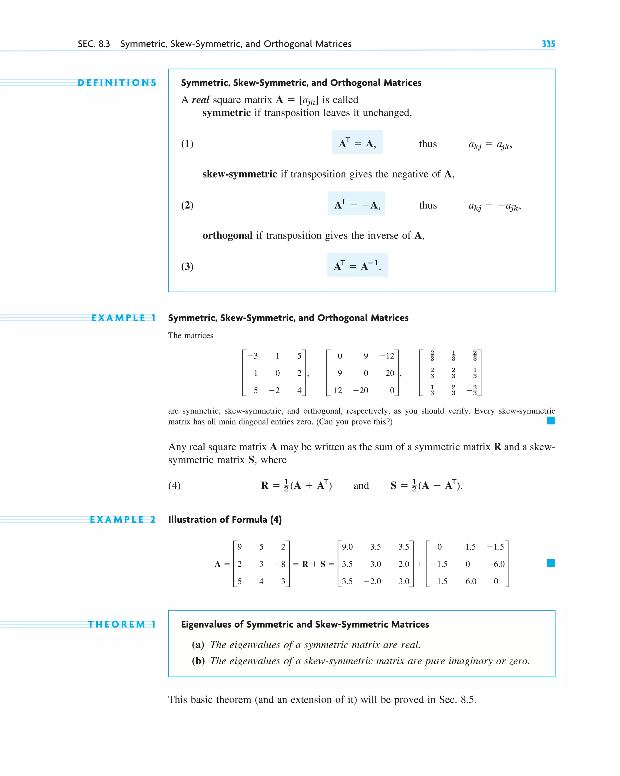 SEC. 8.3 Symmetric, Skew-Symmetric, and Orthogonal Matrices 335
D E F I N I T I O N S Symmetric, Skew-Symmetric, and Orthogonal Matrices
A real square matrix is called
symmetric if transposition leaves it unchanged,
(1) thus
skew-symmetric if transposition gives the negative of A,
(2) , thus
orthogonal if transposition gives the inverse of A,
(3)
E X A M P L E 1 Symmetric, Skew-Symmetric, and Orthogonal Matrices
The matrices
are symmetric, skew-symmetric, and orthogonal, respectively, as you should verify. Every skew-symmetric
matrix has all main diagonal entries zero. (Can you prove this?)
Any real square matrix A may be written as the sum of a symmetric matrix R and a skew-
symmetric matrix S, where
(4) and
E X A M P L E 2 Illustration of Formula (4)
T H E O R E M 1 Eigenvalues of Symmetric and Skew-Symmetric Matrices
(a) The eigenvalues of a symmetric matrix are real.
(b) The eigenvalues of a skew-symmetric matrix are pure imaginary or zero.
This basic theorem (and an extension of it) will be proved in Sec. 8.5.
䊏
A ⫽ D
9 5 2
2 3 ⫺8
5 4 3
T ⫽ R ⫹ S ⫽ D
9.0 3.5 3.5
3.5 3.0 ⫺2.0
3.5 ⫺2.0 3.0
T ⫹ D
0 1.5 ⫺1.5
⫺1.5 0 ⫺6.0
1.5 6.0 0
T
S ⫽ 1
2 (A ⫺ AT
).
R ⫽ 1
2 (A ⫹ AT
)
䊏
D
⫺3 1 5
1 0 ⫺2
5 ⫺2 4
T, D
0 9 ⫺12
⫺9 0 20
12 ⫺20 0
T, D
2
3
1
3
2
3
⫺2
3
2
3
1
3
1
3
2
3 ⫺2
3
T
AT
⫽ Aⴚ1
.
akj ⫽ ⫺ajk,
AT
⫽ ⫺A
akj ⫽ ajk,
AT
⫽ A,
A ⫽ [ajk]
c08.qxd 10/30/10 3:18 PM Page 335
 