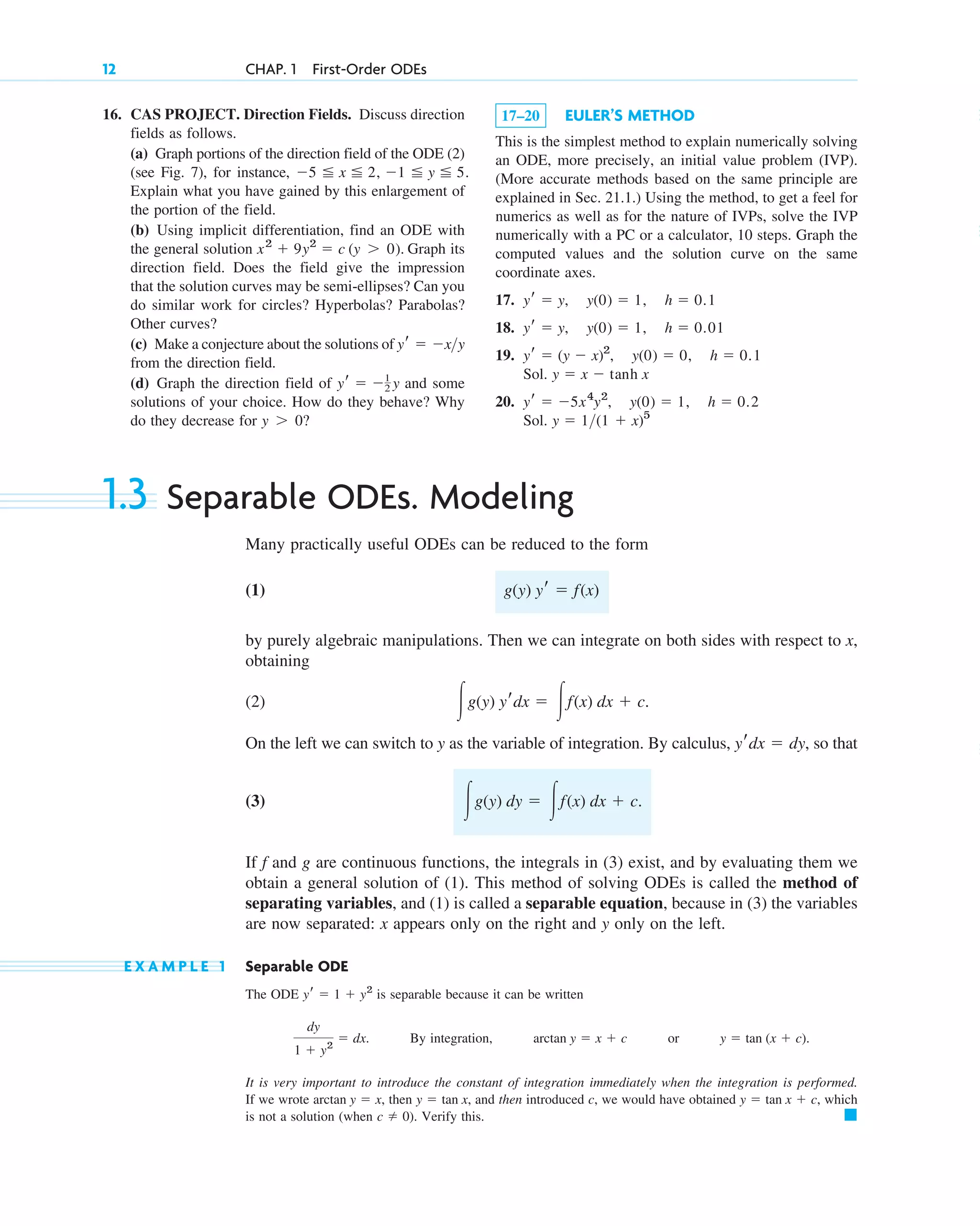 1.3 Separable ODEs. Modeling
Many practically useful ODEs can be reduced to the form
(1)
by purely algebraic manipulations. Then we can integrate on both sides with respect to x,
obtaining
(2)
On the left we can switch to y as the variable of integration. By calculus, , so that
(3)
If f and g are continuous functions, the integrals in (3) exist, and by evaluating them we
obtain a general solution of (1). This method of solving ODEs is called the method of
separating variables, and (1) is called a separable equation, because in (3) the variables
are now separated: x appears only on the right and y only on the left.
E X A M P L E 1 Separable ODE
The ODE is separable because it can be written
By integration, or .
It is very important to introduce the constant of integration immediately when the integration is performed.
If we wrote then and then introduced c, we would have obtained which
is not a solution (when ). Verify this. 䊏
c ⫽ 0
y ⫽ tan x ⫹ c,
y ⫽ tan x,
arctan y ⫽ x,
y ⫽ tan (x ⫹ c)
arctan y ⫽ x ⫹ c
dy
1 ⫹ y2
⫽ dx.
yr ⫽ 1 ⫹ y2
冮g(y) dy ⫽ 冮f(x) dx ⫹ c.
yrdx ⫽ dy
冮g(y) yrdx ⫽ 冮f(x) dx ⫹ c.
g(y) yr ⫽ f(x)
12 CHAP. 1 First-Order ODEs
16. CAS PROJECT. Direction Fields. Discuss direction
fields as follows.
(a) Graph portions of the direction field of the ODE (2)
(see Fig. 7), for instance,
Explain what you have gained by this enlargement of
the portion of the field.
(b) Using implicit differentiation, find an ODE with
the general solution Graph its
direction field. Does the field give the impression
that the solution curves may be semi-ellipses? Can you
do similar work for circles? Hyperbolas? Parabolas?
Other curves?
(c) Make a conjecture about the solutions of
from the direction field.
(d) Graph the direction field of and some
solutions of your choice. How do they behave? Why
do they decrease for ?
y ⬎ 0
yr ⫽ ⫺1
2 y
yr ⫽ ⫺x>y
x2
⫹ 9y2
⫽ c (y ⬎ 0).
⫺5 ⬉ x ⬉ 2, ⫺1 ⬉ y ⬉ 5.
17–20 EULER’S METHOD
This is the simplest method to explain numerically solving
an ODE, more precisely, an initial value problem (IVP).
(More accurate methods based on the same principle are
explained in Sec. 21.1.) Using the method, to get a feel for
numerics as well as for the nature of IVPs, solve the IVP
numerically with a PC or a calculator, 10 steps. Graph the
computed values and the solution curve on the same
coordinate axes.
17.
18.
19.
Sol.
20.
Sol. y ⫽ 1>(1 ⫹ x)5
yr ⫽ ⫺5x4
y2
, y(0) ⫽ 1, h ⫽ 0.2
y ⫽ x ⫺ tanh x
yr ⫽ (y ⫺ x)2
, y(0) ⫽ 0, h ⫽ 0.1
yr ⫽ y, y(0) ⫽ 1, h ⫽ 0.01
yr ⫽ y, y(0) ⫽ 1, h ⫽ 0.1
c01.qxd 7/30/10 8:15 PM Page 12
 