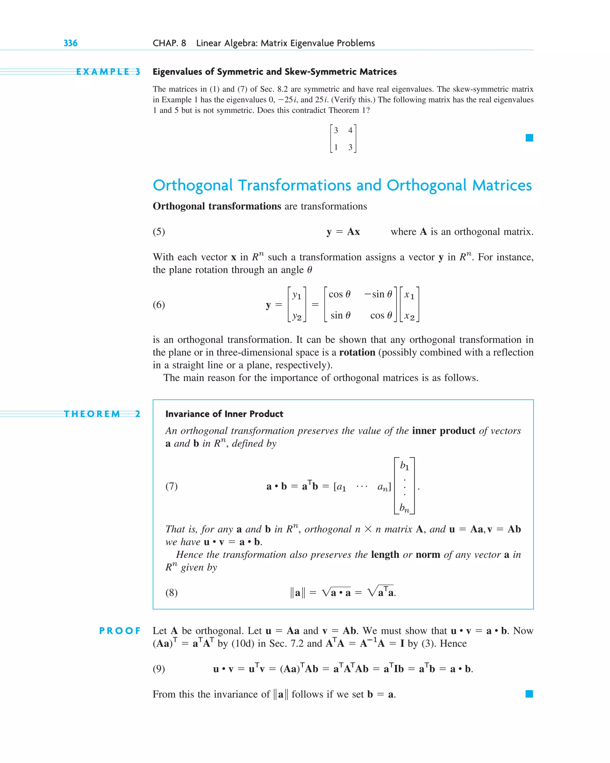 E X A M P L E 3 Eigenvalues of Symmetric and Skew-Symmetric Matrices
The matrices in (1) and (7) of Sec. 8.2 are symmetric and have real eigenvalues. The skew-symmetric matrix
in Example 1 has the eigenvalues 0, ⫺25i, and 25i. (Verify this.) The following matrix has the real eigenvalues
1 and 5 but is not symmetric. Does this contradict Theorem 1?
Orthogonal Transformations and Orthogonal Matrices
Orthogonal transformations are transformations
(5) where A is an orthogonal matrix.
With each vector x in such a transformation assigns a vector y in . For instance,
the plane rotation through an angle
(6)
is an orthogonal transformation. It can be shown that any orthogonal transformation in
the plane or in three-dimensional space is a rotation (possibly combined with a reflection
in a straight line or a plane, respectively).
The main reason for the importance of orthogonal matrices is as follows.
T H E O R E M 2 Invariance of Inner Product
An orthogonal transformation preserves the value of the inner product of vectors
a and b in , defined by
(7)
That is, for any a and b in , orthogonal matrix A, and
we have
Hence the transformation also preserves the length or norm of any vector a in
given by
(8)
P R O O F Let A be orthogonal. Let and . We must show that Now
by (10d) in Sec. 7.2 and by (3). Hence
(9)
From this the invariance of follows if we set 䊏
b ⫽ a.
储a储
u • v ⫽ uT
v ⫽ (Aa)T
Ab ⫽ aT
AT
Ab ⫽ aT
Ib ⫽ aT
b ⫽ a • b.
AT
A ⫽ Aⴚ1
A ⫽ I
(Aa)T
⫽ aT
AT
u • v ⫽ a • b.
v ⫽ Ab
u ⫽ Aa
储a储 ⫽ 1a • a ⫽ 2aT
a.
Rn
u • v ⫽ a • b.
u ⫽ Aa,v ⫽ Ab
n ⫻ n
Rn
a • b ⫽ aT
b ⫽ [a1
Á an] D
b1
.
.
.
bn
T .
Rn
y ⫽ c
y1
y2
d ⫽ c
cos u ⫺sin u
sin u cos u
d c
x1
x2
d
u
Rn
Rn
y ⫽ Ax
䊏
c
3 4
1 3
d
336 CHAP. 8 Linear Algebra: Matrix Eigenvalue Problems
c08.qxd 10/30/10 10:56 AM Page 336
 