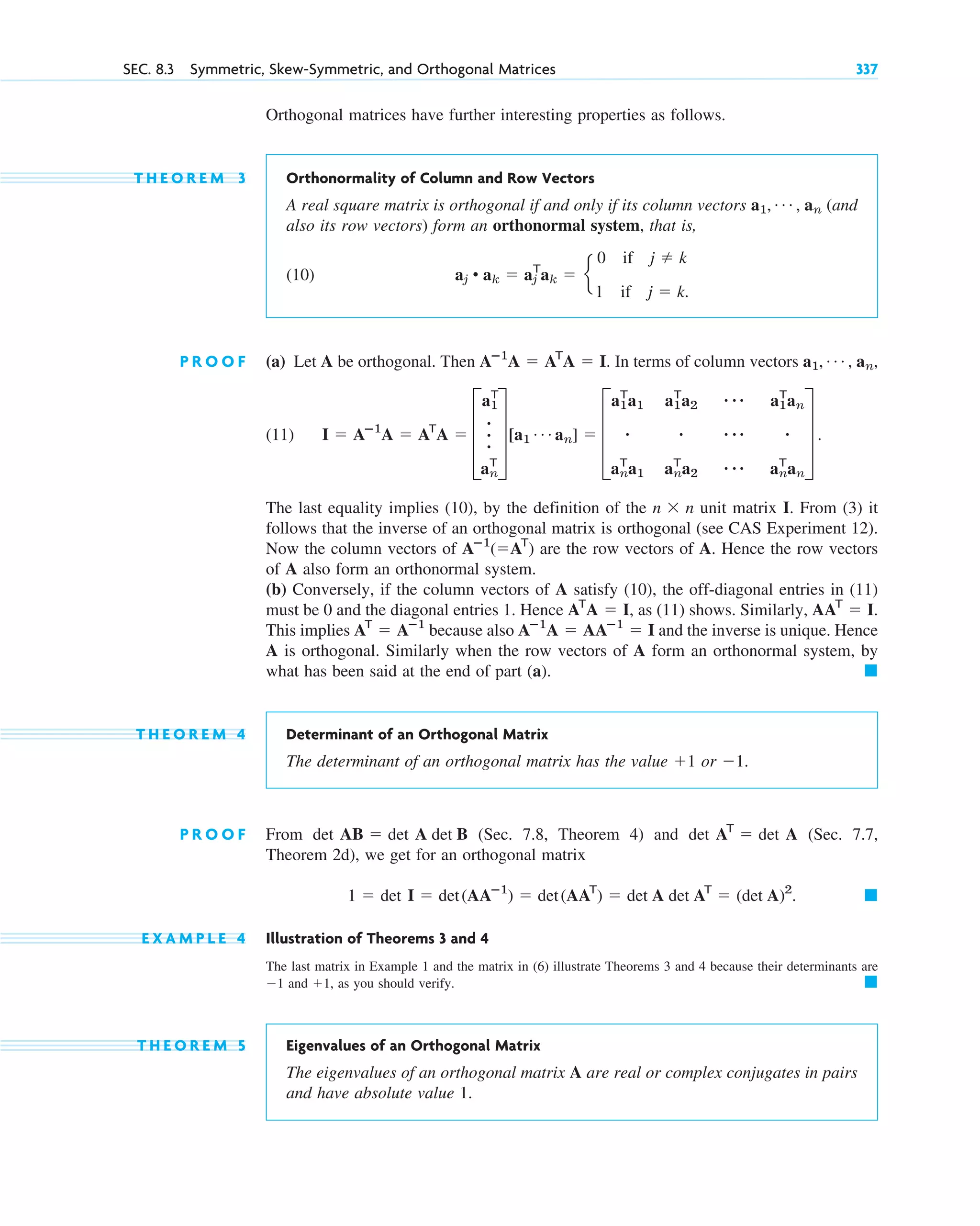 SEC. 8.3 Symmetric, Skew-Symmetric, and Orthogonal Matrices 337
Orthogonal matrices have further interesting properties as follows.
T H E O R E M 3 Orthonormality of Column and Row Vectors
A real square matrix is orthogonal if and only if its column vectors (and
also its row vectors) form an orthonormal system, that is,
(10)
P R O O F (a) Let A be orthogonal. Then . In terms of column vectors
(11)
The last equality implies (10), by the definition of the unit matrix I. From (3) it
follows that the inverse of an orthogonal matrix is orthogonal (see CAS Experiment 12).
Now the column vectors of are the row vectors of A. Hence the row vectors
of A also form an orthonormal system.
(b) Conversely, if the column vectors of A satisfy (10), the off-diagonal entries in (11)
must be 0 and the diagonal entries 1. Hence , as (11) shows. Similarly,
This implies because also and the inverse is unique. Hence
A is orthogonal. Similarly when the row vectors of A form an orthonormal system, by
what has been said at the end of part (a).
T H E O R E M 4 Determinant of an Orthogonal Matrix
The determinant of an orthogonal matrix has the value or
P R O O F From (Sec. 7.8, Theorem 4) and (Sec. 7.7,
Theorem 2d), we get for an orthogonal matrix
E X A M P L E 4 Illustration of Theorems 3 and 4
The last matrix in Example 1 and the matrix in (6) illustrate Theorems 3 and 4 because their determinants are
and , as you should verify.
T H E O R E M 5 Eigenvalues of an Orthogonal Matrix
The eigenvalues of an orthogonal matrix A are real or complex conjugates in pairs
and have absolute value 1.
䊏
⫹1
⫺1
䊏
1 ⫽ det I ⫽ det(AAⴚ1
) ⫽ det(AAT
) ⫽ det A det AT
⫽ (det A)2
.
det AT
⫽ det A
det AB ⫽ det A det B
⫺1.
⫹1
䊏
Aⴚ1
A ⫽ AAⴚ1
⫽ I
AT
⫽ Aⴚ1
AAT
⫽ I.
AT
A ⫽ I
Aⴚ1
(⫽AT
)
n ⫻ n
I ⫽ Aⴚ1
A ⫽ AT
A ⫽ D
a1
T
.
.
.
an
T
T[a1
Á an] ⫽ D
a1
T
a1 a1
T
a2 ⴢⴢⴢ a1
T
an
ⴢ ⴢ ⴢ ⴢⴢ ⴢ
an
T
a1 an
T
a2 ⴢⴢⴢ an
T
an
T .
a1, Á , an,
Aⴚ1
A ⫽ AT
A ⫽ I
aj • ak ⫽ aj
T
ak ⫽ e
0 if j ⫽ k
1 if j ⫽ k.
a1, Á , an
c08.qxd 10/30/10 10:56 AM Page 337
 
