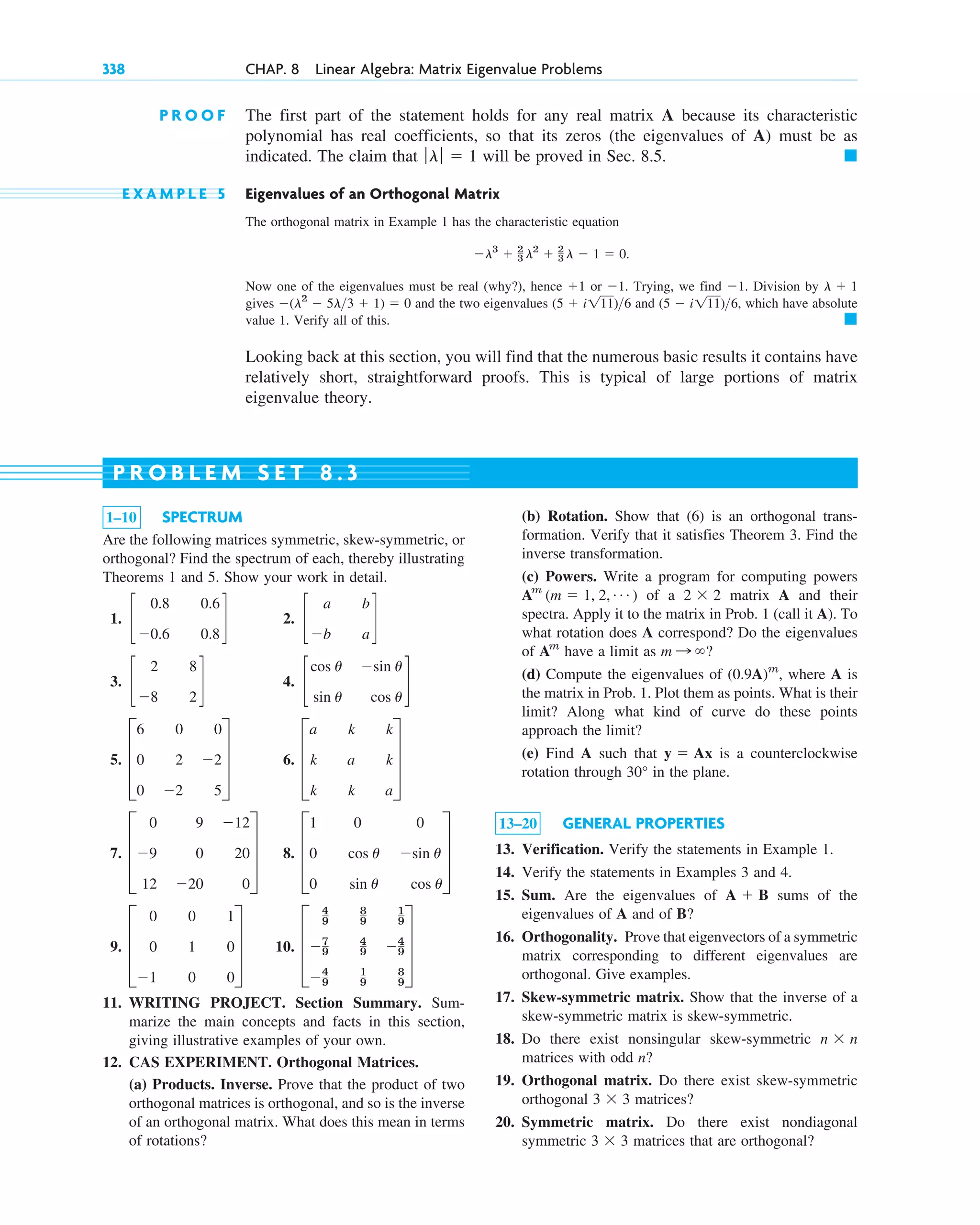 P R O O F The first part of the statement holds for any real matrix A because its characteristic
polynomial has real coefficients, so that its zeros (the eigenvalues of A) must be as
indicated. The claim that will be proved in Sec. 8.5.
E X A M P L E 5 Eigenvalues of an Orthogonal Matrix
The orthogonal matrix in Example 1 has the characteristic equation
Now one of the eigenvalues must be real (why?), hence or . Trying, we find . Division by
gives and the two eigenvalues and , which have absolute
value 1. Verify all of this.
Looking back at this section, you will find that the numerous basic results it contains have
relatively short, straightforward proofs. This is typical of large portions of matrix
eigenvalue theory.
䊏
(5 ⫺ i111)6
(5 ⫹ i111)6
⫺(l2
⫺ 5l3 ⫹ 1) ⫽ 0
l ⫹ 1
⫺1
⫺1
⫹1
⫺l3
⫹ 2
3 l2
⫹ 2
3 l ⫺ 1 ⫽ 0.
䊏
ƒlƒ ⫽ 1
338 CHAP. 8 Linear Algebra: Matrix Eigenvalue Problems
1–10 SPECTRUM
Are the following matrices symmetric, skew-symmetric, or
orthogonal? Find the spectrum of each, thereby illustrating
Theorems 1 and 5. Show your work in detail.
1. 2.
3. 4.
5. 6.
7. 8.
9. 10.
11. WRITING PROJECT. Section Summary. Sum-
marize the main concepts and facts in this section,
giving illustrative examples of your own.
12. CAS EXPERIMENT. Orthogonal Matrices.
(a) Products. Inverse. Prove that the product of two
orthogonal matrices is orthogonal, and so is the inverse
of an orthogonal matrix. What does this mean in terms
of rotations?
D
4
9
8
9
1
9
⫺7
9
4
9 ⫺4
9
⫺4
9
1
9
8
9
T
D
0 0 1
0 1 0
⫺1 0 0
T
D
1 0 0
0 cos u ⫺sin u
0 sin u cos u
T
D
0 9 ⫺12
⫺9 0 20
12 ⫺20 0
T
D
a k k
k a k
k k a
T
D
6 0 0
0 2 ⫺2
0 ⫺2 5
T
c
cos u ⫺sin u
sin u cos u
d
c
2 8
⫺8 2
d
c
a b
⫺b a
d
c
0.8 0.6
⫺0.6 0.8
d
(b) Rotation. Show that (6) is an orthogonal trans-
formation. Verify that it satisfies Theorem 3. Find the
inverse transformation.
(c) Powers. Write a program for computing powers
of a matrix A and their
spectra. Apply it to the matrix in Prob. 1 (call it A). To
what rotation does A correspond? Do the eigenvalues
of have a limit as ?
(d) Compute the eigenvalues of where A is
the matrix in Prob. 1. Plot them as points. What is their
limit? Along what kind of curve do these points
approach the limit?
(e) Find A such that is a counterclockwise
rotation through in the plane.
13–20 GENERAL PROPERTIES
13. Verification. Verify the statements in Example 1.
14. Verify the statements in Examples 3 and 4.
15. Sum. Are the eigenvalues of sums of the
eigenvalues of A and of B?
16. Orthogonality. Prove that eigenvectors of a symmetric
matrix corresponding to different eigenvalues are
orthogonal. Give examples.
17. Skew-symmetric matrix. Show that the inverse of a
skew-symmetric matrix is skew-symmetric.
18. Do there exist nonsingular skew-symmetric
matrices with odd n?
19. Orthogonal matrix. Do there exist skew-symmetric
orthogonal matrices?
20. Symmetric matrix. Do there exist nondiagonal
symmetric matrices that are orthogonal?
3 ⫻ 3
3 ⫻ 3
n ⫻ n
A ⫹ B
30°
y ⫽ Ax
(0.9A)m
,
m : ⬁
Am
2 ⫻ 2
Am
(m ⫽ 1, 2, Á )
P R O B L E M S E T 8 . 3
c08.qxd 10/30/10 10:56 AM Page 338
 