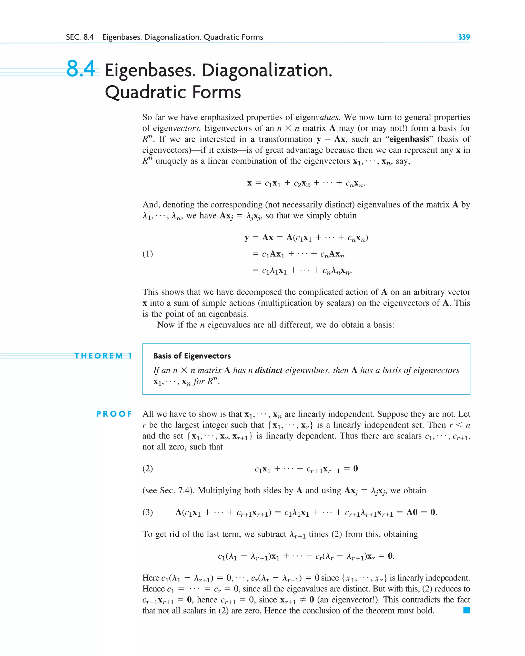 SEC. 8.4 Eigenbases. Diagonalization. Quadratic Forms 339
8.4 Eigenbases. Diagonalization.
Quadratic Forms
So far we have emphasized properties of eigenvalues. We now turn to general properties
of eigenvectors. Eigenvectors of an matrix A may (or may not!) form a basis for
If we are interested in a transformation such an “eigenbasis” (basis of
eigenvectors)—if it exists—is of great advantage because then we can represent any x in
uniquely as a linear combination of the eigenvectors say,
And, denoting the corresponding (not necessarily distinct) eigenvalues of the matrix A by
we have so that we simply obtain
(1)
This shows that we have decomposed the complicated action of A on an arbitrary vector
x into a sum of simple actions (multiplication by scalars) on the eigenvectors of A. This
is the point of an eigenbasis.
Now if the n eigenvalues are all different, we do obtain a basis:
T H E O R E M 1 Basis of Eigenvectors
If an matrix A has n distinct eigenvalues, then A has a basis of eigenvectors
for
P R O O F All we have to show is that are linearly independent. Suppose they are not. Let
r be the largest integer such that is a linearly independent set. Then
and the set is linearly dependent. Thus there are scalars
not all zero, such that
(2)
(see Sec. 7.4). Multiplying both sides by A and using we obtain
(3)
To get rid of the last term, we subtract times (2) from this, obtaining
Here since is linearly independent.
Hence , since all the eigenvalues are distinct. But with this, (2) reduces to
hence since (an eigenvector!). This contradicts the fact
that not all scalars in (2) are zero. Hence the conclusion of the theorem must hold. 䊏
xr⫹1 ⫽ 0
cr⫹1 ⫽ 0,
cr⫹1xr⫹1 ⫽ 0,
c1 ⫽ Á ⫽ cr ⫽ 0
{x1, Á , xr}
c1(l1 ⫺ lr⫹1) ⫽ 0, Á , cr(lr ⫺ lr⫹1) ⫽ 0
c1(l1 ⫺ lr⫹1)x1 ⫹ Á ⫹ cr(lr ⫺ lr⫹1)xr ⫽ 0.
lr⫹1
A(c1x1 ⫹ Á ⫹ cr⫹1xr⫹1) ⫽ c1l1x1 ⫹ Á ⫹ cr⫹1lr⫹1xr⫹1 ⫽ A0 ⫽ 0.
Axj ⫽ ljxj,
c1x1 ⫹ Á ⫹ cr⫹1xr⫹1 ⫽ 0
c1, Á , cr⫹1,
{x1, Á , xr, xr⫹1}
r ⬍ n
{x1, Á , xr}
x1, Á , xn
Rn
.
x1, Á , xn
n ⫻ n
⫽ c1l1x1 ⫹ Á ⫹ cnlnxn.
⫽ c1Ax1 ⫹ Á ⫹ cnAxn
y ⫽ Ax ⫽ A(c1x1 ⫹ Á ⫹ cnxn)
Axj ⫽ ljxj,
l1, Á , ln,
x ⫽ c1x1 ⫹ c2x2 ⫹ Á ⫹ cnxn.
x1, Á , xn,
Rn
y ⫽ Ax,
Rn
.
n ⫻ n
c08.qxd 10/30/10 10:56 AM Page 339
 