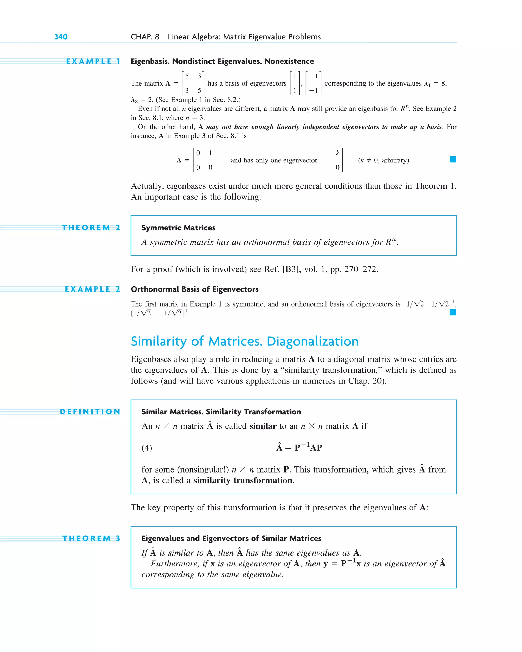 E X A M P L E 1 Eigenbasis. Nondistinct Eigenvalues. Nonexistence
The matrix has a basis of eigenvectors corresponding to the eigenvalues
(See Example 1 in Sec. 8.2.)
Even if not all n eigenvalues are different, a matrix A may still provide an eigenbasis for . See Example 2
in Sec. 8.1, where
On the other hand, A may not have enough linearly independent eigenvectors to make up a basis. For
instance, A in Example 3 of Sec. 8.1 is
and has only one eigenvector , arbitrary).
Actually, eigenbases exist under much more general conditions than those in Theorem 1.
An important case is the following.
T H E O R E M 2 Symmetric Matrices
A symmetric matrix has an orthonormal basis of eigenvectors for
For a proof (which is involved) see Ref. [B3], vol. 1, pp. 270–272.
E X A M P L E 2 Orthonormal Basis of Eigenvectors
The first matrix in Example 1 is symmetric, and an orthonormal basis of eigenvectors is
Similarity of Matrices. Diagonalization
Eigenbases also play a role in reducing a matrix A to a diagonal matrix whose entries are
the eigenvalues of A. This is done by a “similarity transformation,” which is defined as
follows (and will have various applications in numerics in Chap. 20).
D E F I N I T I O N Similar Matrices. Similarity Transformation
An matrix is called similar to an matrix A if
(4)
for some (nonsingular!) matrix P. This transformation, which gives from
A, is called a similarity transformation.
The key property of this transformation is that it preserves the eigenvalues of A:
T H E O R E M 3 Eigenvalues and Eigenvectors of Similar Matrices
If is similar to A, then has the same eigenvalues as A.
Furthermore, if x is an eigenvector of A, then is an eigenvector of
corresponding to the same eigenvalue.
Â
y ⫽ Pⴚ1
x
Â
Â
Â
n ⫻ n
Â ⫽ Pⴚ1
AP
n ⫻ n
Â
n ⫻ n
䊏
[1 12 ⫺1 124T
.
3112 1124T
,
Rn
.
䊏
(k ⫽ 0
c
k
0
d
A ⫽ c
0 1
0 0
d
n ⫽ 3.
Rn
l2 ⫽ 2.
l1 ⫽ 8,
c
1
1
d, c
1
⫺1
d
A ⫽ c
5 3
3 5
d
340 CHAP. 8 Linear Algebra: Matrix Eigenvalue Problems
c08.qxd 10/30/10 10:56 AM Page 340
 
