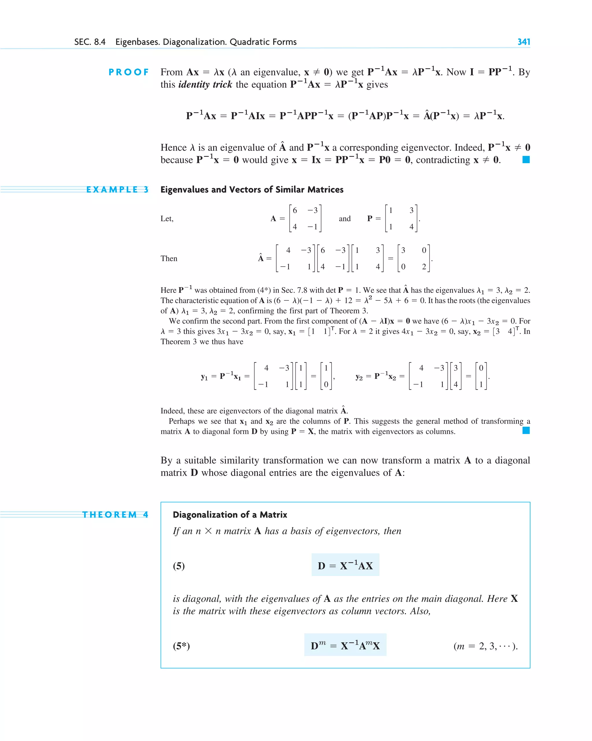 SEC. 8.4 Eigenbases. Diagonalization. Quadratic Forms 341
P R O O F From an eigenvalue, we get Now By
this identity trick the equation gives
Hence is an eigenvalue of and a corresponding eigenvector. Indeed,
because would give , contradicting
E X A M P L E 3 Eigenvalues and Vectors of Similar Matrices
Let, and
Then
Here was obtained from (4*) in Sec. 7.8 with . We see that has the eigenvalues
The characteristic equation of A is It has the roots (the eigenvalues
of A) , confirming the first part of Theorem 3.
We confirm the second part. From the first component of we have . For
this gives say, For it gives , say, . In
Theorem 3 we thus have
Indeed, these are eigenvectors of the diagonal matrix
Perhaps we see that and are the columns of P. This suggests the general method of transforming a
matrix A to diagonal form D by using , the matrix with eigenvectors as columns.
By a suitable similarity transformation we can now transform a matrix A to a diagonal
matrix D whose diagonal entries are the eigenvalues of A:
T H E O R E M 4 Diagonalization of a Matrix
If an matrix A has a basis of eigenvectors, then
(5)
is diagonal, with the eigenvalues of A as the entries on the main diagonal. Here X
is the matrix with these eigenvectors as column vectors. Also,
(5*) .
(m ⫽ 2, 3, Á )
Dm
⫽ Xⴚ1
Am
X
D ⫽ Xⴚ1
AX
n ⫻ n
䊏
P ⫽ X
x2
x1
Â.
y1 ⫽ P⫺1
x1 ⫽ c
4 ⫺3
⫺1 1
d c
1
1
d ⫽ c
1
0
d, y2 ⫽ P⫺1
x2 ⫽ c
4 ⫺3
⫺1 1
d c
3
4
d ⫽ c
0
1
d.
x2 ⫽ 33 44T
4x1 ⫺ 3x2 ⫽ 0
l ⫽ 2
x1 ⫽ 31 14T
.
3x1 ⫺ 3x2 ⫽ 0,
l ⫽ 3
(6 ⫺ l)x1 ⫺ 3x2 ⫽ 0
(A ⫺ lI)x ⫽ 0
l1 ⫽ 3, l2 ⫽ 2
(6 ⫺ l)(⫺1 ⫺ l) ⫹ 12 ⫽ l2
⫺ 5l ⫹ 6 ⫽ 0.
l1 ⫽ 3, l2 ⫽ 2.
Â
det P ⫽ 1
P⫺1
Â ⫽ c
4 ⫺3
⫺1 1
d c
6 ⫺3
4 ⫺1
d c
1 3
1 4
d ⫽ c
3 0
0 2
d.
P ⫽ c
1 3
1 4
d.
A ⫽ c
6 ⫺3
4 ⫺1
d
䊏
x ⫽ 0.
x ⫽ Ix ⫽ PPⴚ1
x ⫽ P0 ⫽ 0
Pⴚ1
x ⫽ 0
Pⴚ1
x ⫽ 0
Pⴚ1
x
Â
l
Pⴚ1
Ax ⫽ Pⴚ1
AIx ⫽ Pⴚ1
APPⴚ1
x ⫽ (Pⴚ1
AP)Pⴚ1
x ⫽ Â(Pⴚ1
x) ⫽ lPⴚ1
x.
Pⴚ1
Ax ⫽ lPⴚ1
x
I ⫽ PPⴚ1
.
Pⴚ1
Ax ⫽ lPⴚ1
x.
x ⫽ 0)
(l
Ax ⫽ lx
c08.qxd 10/30/10 10:56 AM Page 341
 