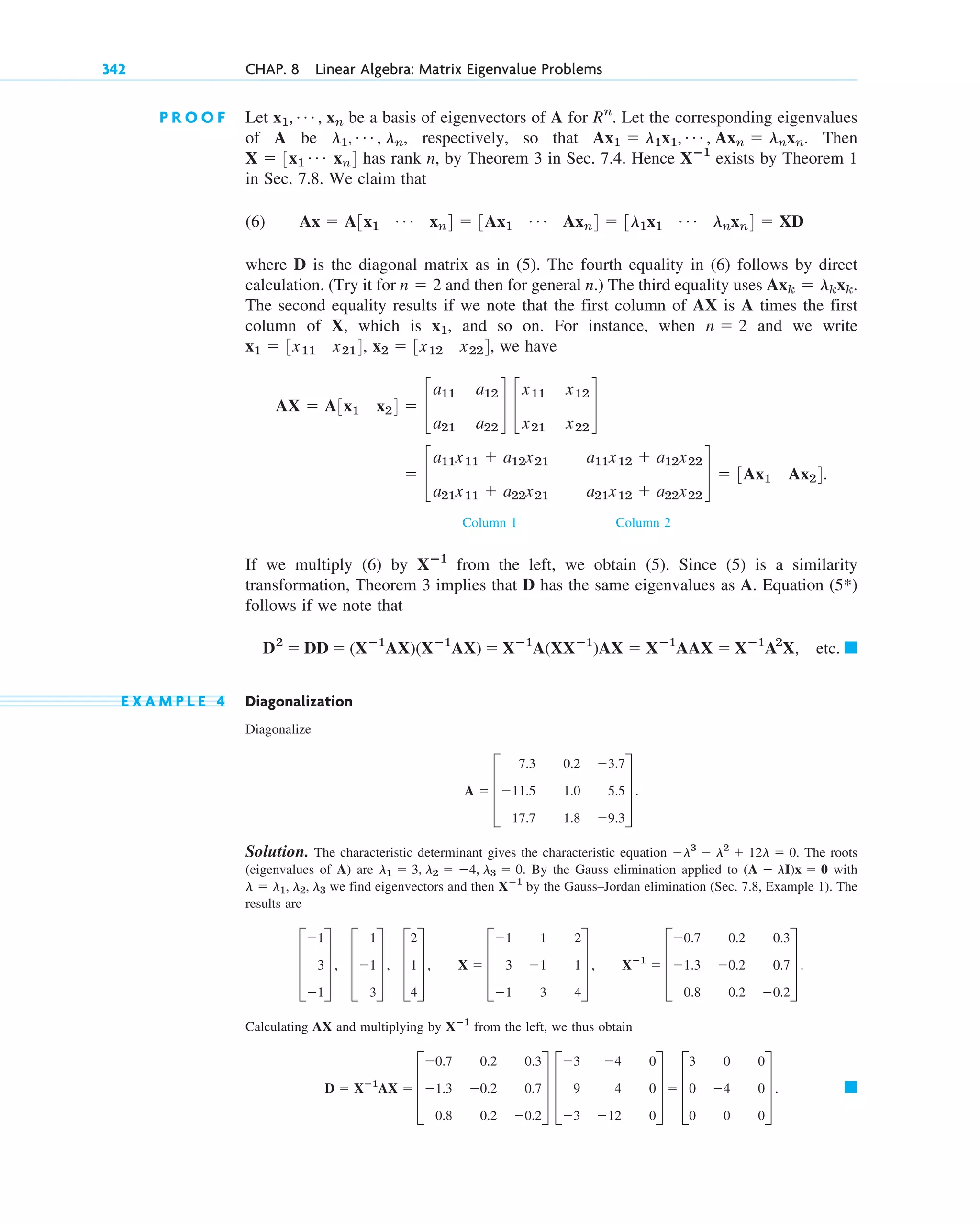P R O O F Let be a basis of eigenvectors of A for . Let the corresponding eigenvalues
of A be , respectively, so that . Then
has rank n, by Theorem 3 in Sec. 7.4. Hence exists by Theorem 1
in Sec. 7.8. We claim that
(6)
where D is the diagonal matrix as in (5). The fourth equality in (6) follows by direct
calculation. (Try it for and then for general n.) The third equality uses
The second equality results if we note that the first column of AX is A times the first
column of X, which is , and so on. For instance, when and we write
, , we have
Column 1 Column 2
If we multiply (6) by from the left, we obtain (5). Since (5) is a similarity
transformation, Theorem 3 implies that D has the same eigenvalues as A. Equation (5*)
follows if we note that
etc.
E X A M P L E 4 Diagonalization
Diagonalize
Solution. The characteristic determinant gives the characteristic equation The roots
(eigenvalues of A) are By the Gauss elimination applied to with
we find eigenvectors and then by the Gauss–Jordan elimination (Sec. 7.8, Example 1). The
results are
Calculating AX and multiplying by from the left, we thus obtain
䊏
D ⫽ Xⴚ1
AX ⫽ D
⫺0.7 0.2 0.3
⫺1.3 ⫺0.2 0.7
0.8 0.2 ⫺0.2
T D
⫺3 ⫺4 0
9 4 0
⫺3 ⫺12 0
T ⫽ D
3 0 0
0 ⫺4 0
0 0 0
T .
Xⴚ1
D
⫺1
3
⫺1
T , D
1
⫺1
3
T , D
2
1
4
T , X ⫽ D
⫺1 1 2
3 ⫺1 1
⫺1 3 4
T , Xⴚ1
⫽ D
⫺0.7 0.2 0.3
⫺1.3 ⫺0.2 0.7
0.8 0.2 ⫺0.2
T .
Xⴚ1
l ⫽ l1, l2, l3
(A ⫺ lI)x ⫽ 0
l1 ⫽ 3, l2 ⫽ ⫺4, l3 ⫽ 0.
⫺l3
⫺ l2
⫹ 12l ⫽ 0.
A ⫽ D
7.3 0.2 ⫺3.7
⫺11.5 1.0 5.5
17.7 1.8 ⫺9.3
T .
䊏
D2
⫽ DD ⫽ (Xⴚ1
AX)(Xⴚ1
AX) ⫽ Xⴚ1
A(XXⴚ1
)AX ⫽ Xⴚ1
AAX ⫽ Xⴚ1
A2
X,
Xⴚ1
⫽ c
a11x11 ⫹ a12x21 a11x12 ⫹ a12x22
a21x11 ⫹ a22x21 a21x12 ⫹ a22x22
d ⫽ 3Ax1 Ax24.
AX ⫽ A3x1 x24 ⫽ c
a11 a12
a21 a22
d c
x11 x12
x21 x22
d
x2 ⫽ 3x12 x224
x1 ⫽ 3x11 x214
n ⫽ 2
x1
Axk ⫽ lkxk.
n ⫽ 2
Ax ⫽ A3x1
Á xn4 ⫽ 3Ax1
Á Axn4 ⫽ 3l1x1
Á lnxn4 ⫽ XD
Xⴚ1
X ⫽ 3x1
Á xn4
Ax1 ⫽ l1x1, Á , Axn ⫽ lnxn
l1, Á , ln
Rn
x1, Á , xn
342 CHAP. 8 Linear Algebra: Matrix Eigenvalue Problems
c08.qxd 10/30/10 10:56 AM Page 342
 