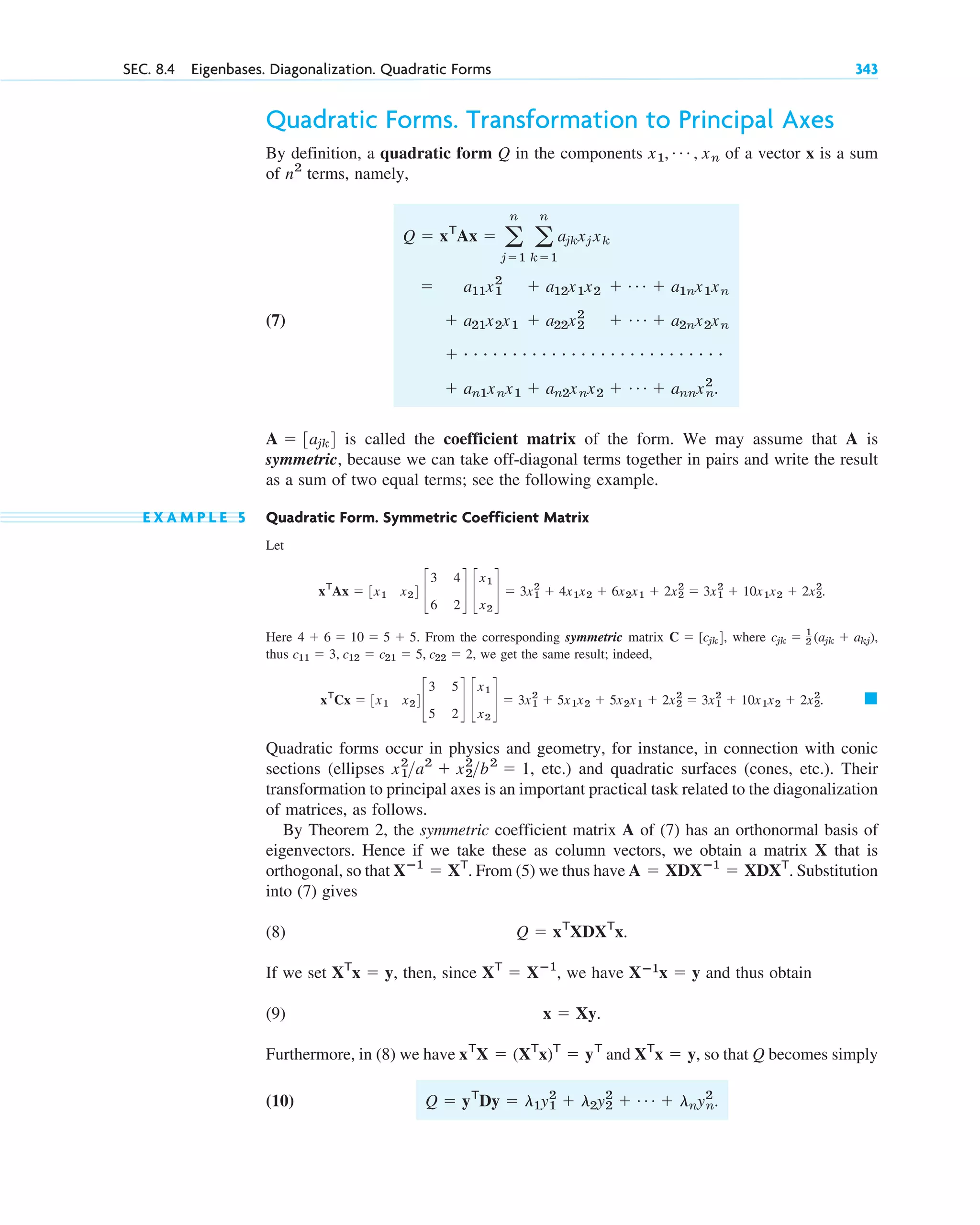 SEC. 8.4 Eigenbases. Diagonalization. Quadratic Forms 343
Quadratic Forms. Transformation to Principal Axes
By definition, a quadratic form Q in the components of a vector x is a sum
of terms, namely,
(7)
is called the coefficient matrix of the form. We may assume that A is
symmetric, because we can take off-diagonal terms together in pairs and write the result
as a sum of two equal terms; see the following example.
E X A M P L E 5 Quadratic Form. Symmetric Coefficient Matrix
Let
Here From the corresponding symmetric matrix , where
thus , we get the same result; indeed,
Quadratic forms occur in physics and geometry, for instance, in connection with conic
sections (ellipses , etc.) and quadratic surfaces (cones, etc.). Their
transformation to principal axes is an important practical task related to the diagonalization
of matrices, as follows.
By Theorem 2, the symmetric coefficient matrix A of (7) has an orthonormal basis of
eigenvectors. Hence if we take these as column vectors, we obtain a matrix X that is
orthogonal, so that . From (5) we thus have . Substitution
into (7) gives
(8)
If we set , then, since , we have and thus obtain
(9)
Furthermore, in (8) we have and , so that Q becomes simply
(10) Q ⫽ yT
Dy ⫽ l1y1
2
⫹ l2y2
2
⫹ Á ⫹ lnyn
2
.
XT
x ⫽ y
xT
X ⫽ (XT
x)T
⫽ yT
x ⫽ Xy.
Xⴚ1
x ⫽ y
XT
⫽ Xⴚ1
XT
x ⫽ y
Q ⫽ xT
XDXT
x.
A ⫽ XDXⴚ1
⫽ XDXT
Xⴚ1
⫽ XT
x1
2
a2
⫹ x2
2
b2
⫽ 1
䊏
xT
Cx ⫽ 3x1 x24c
3 5
5 2
d c
x1
x2
d ⫽ 3x1
2
⫹ 5x1x2 ⫹ 5x2x1 ⫹ 2x2
2
⫽ 3x1
2
⫹ 10x1x2 ⫹ 2x2
2
.
c11 ⫽ 3, c12 ⫽ c21 ⫽ 5, c22 ⫽ 2
cjk ⫽ 1
2 (ajk ⫹ akj),
C ⫽ [cjk4
4 ⫹ 6 ⫽ 10 ⫽ 5 ⫹ 5.
xT
Ax ⫽ 3x1 x24 c
3 4
6 2
d c
x1
x2
d ⫽ 3x1
2
⫹ 4x1x2 ⫹ 6x2x1 ⫹ 2x2
2
⫽ 3x1
2
⫹ 10x1x2 ⫹ 2x2
2
.
A ⫽ 3ajk4
⫹ an1xnx1 ⫹ an2xnx2 ⫹ Á ⫹ annxn
2
.
⫹ # # # # # # # # # # # # # # # # # # # # # # # # # # #
⫹ a21x2x1 ⫹ a22x2
2
⫹ Á ⫹ a2nx2xn
⫽ a11x1
2
⫹ a12x1x2 ⫹ Á ⫹ a1nx1xn
Q ⫽ xT
Ax ⫽ a
n
j⫽1
a
n
k⫽1
ajkxj xk
n2
x1, Á , xn
c08.qxd 10/30/10 10:56 AM Page 343
 