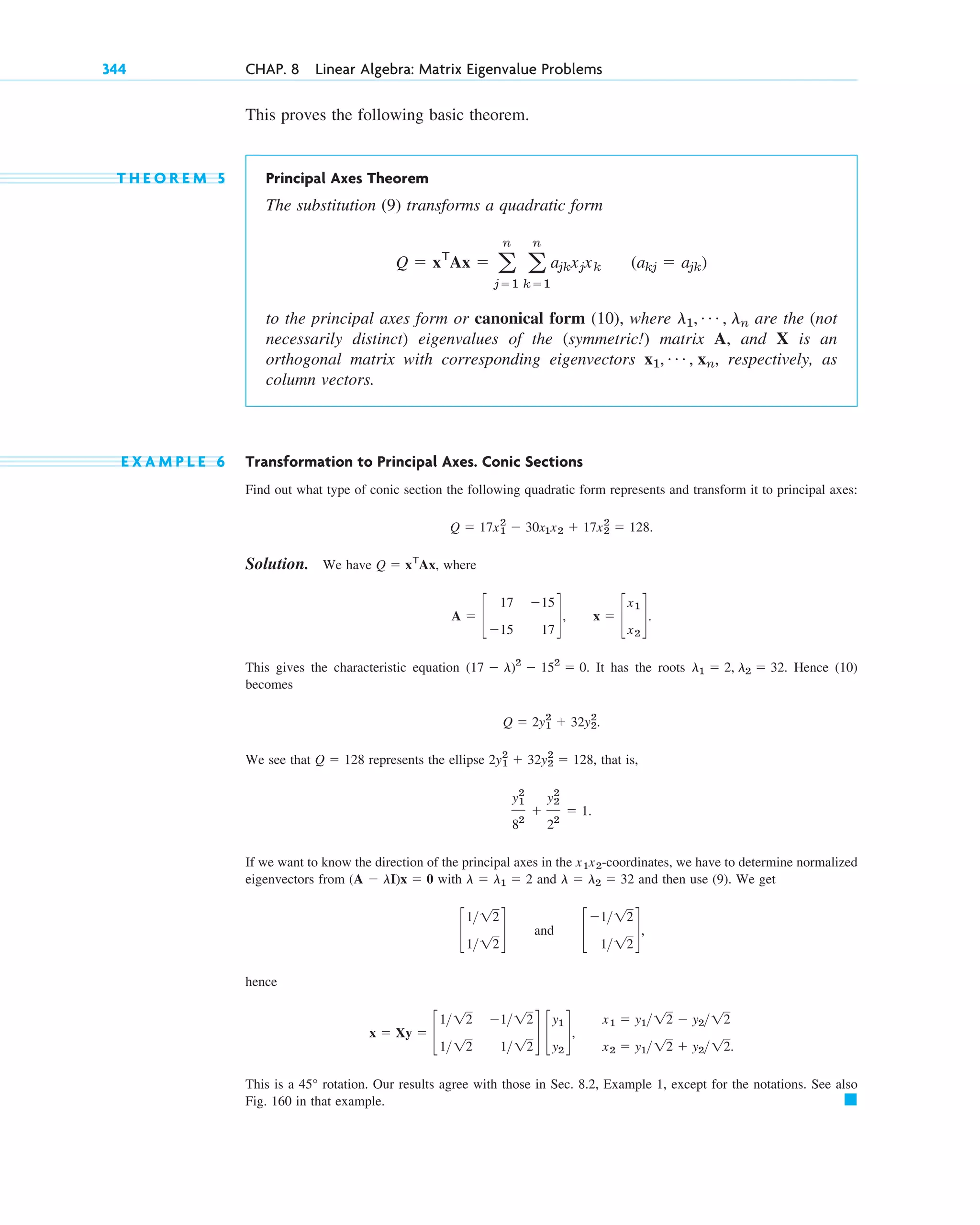 This proves the following basic theorem.
T H E O R E M 5 Principal Axes Theorem
The substitution (9) transforms a quadratic form
to the principal axes form or canonical form (10), where are the (not
necessarily distinct) eigenvalues of the (symmetric!) matrix A, and X is an
orthogonal matrix with corresponding eigenvectors , respectively, as
column vectors.
E X A M P L E 6 Transformation to Principal Axes. Conic Sections
Find out what type of conic section the following quadratic form represents and transform it to principal axes:
Solution. We have , where
,
This gives the characteristic equation . It has the roots . Hence (10)
becomes
We see that represents the ellipse that is,
If we want to know the direction of the principal axes in the -coordinates, we have to determine normalized
eigenvectors from with and and then use (9). We get
and
hence
,
This is a rotation. Our results agree with those in Sec. 8.2, Example 1, except for the notations. See also
Fig. 160 in that example. 䊏
45°
x1 ⫽ y112 ⫺ y212
x2 ⫽ y112 ⫹ y212.
x ⫽ Xy ⫽ c
112 ⫺112
112 112
d c
y1
y2
d
c
⫺112
112
d,
c
112
112
d
l ⫽ l2 ⫽ 32
l ⫽ l1 ⫽ 2
(A ⫺ lI)x ⫽ 0
x1x2
y1
2
82
⫹
y2
2
22
⫽ 1.
2y1
2
⫹ 32y2
2
⫽ 128,
Q ⫽ 128
Q ⫽ 2y1
2
⫹ 32y2
2
.
l1 ⫽ 2, l2 ⫽ 32
(17 ⫺ l)2
⫺ 152
⫽ 0
x ⫽ c
x1
x2
d.
A ⫽ c
17 ⫺15
⫺15 17
d
Q ⫽ xT
Ax
Q ⫽ 17x1
2
⫺ 30x1x2 ⫹ 17x2
2
⫽ 128.
x1, Á , xn
l1, Á , ln
Q ⫽ xT
Ax ⫽ a
n
j⫽1
a
n
k⫽1
ajkxjxk (akj ⫽ ajk)
344 CHAP. 8 Linear Algebra: Matrix Eigenvalue Problems
c08.qxd 10/30/10 10:56 AM Page 344
 