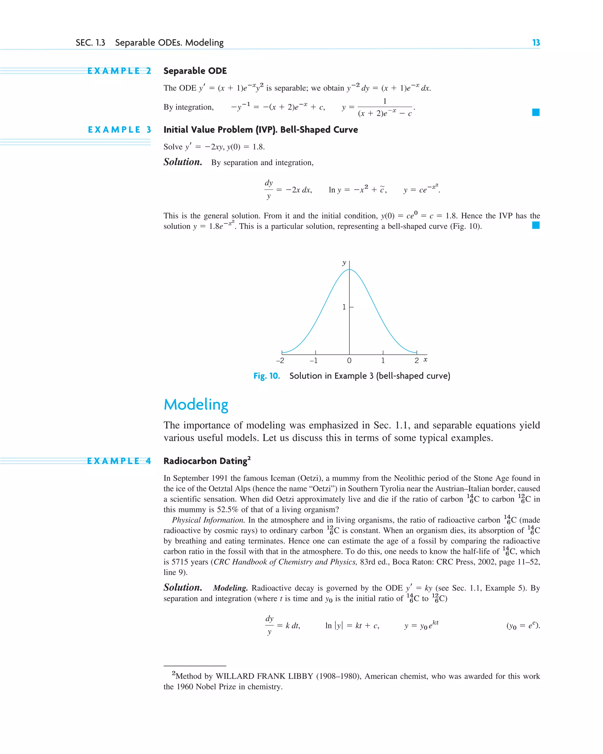 E X A M P L E 2 Separable ODE
The ODE is separable; we obtain
E X A M P L E 3 Initial Value Problem (IVP). Bell-Shaped Curve
Solve
Solution. By separation and integration,
This is the general solution. From it and the initial condition, Hence the IVP has the
solution This is a particular solution, representing a bell-shaped curve (Fig. 10). 䊏
y ⫽ 1.8eⴚx2
.
y(0) ⫽ ce0
⫽ c ⫽ 1.8.
dy
y
⫽ ⫺2x dx, ln y ⫽ ⫺x2
⫹ c
苲, y ⫽ ceⴚx2
.
yr ⫽ ⫺2xy, y(0) ⫽ 1.8.
䊏
By integration, ⫺yⴚ1
⫽ ⫺(x ⫹ 2)eⴚx
⫹ c, y ⫽
1
(x ⫹ 2)e⫺x
⫺ c
.
yⴚ2
dy ⫽ (x ⫹ 1)eⴚx
dx.
yr ⫽ (x ⫹ 1)eⴚx
y2
SEC. 1.3 Separable ODEs. Modeling 13
1
1
0
–1
–2 2 x
y
Fig. 10. Solution in Example 3 (bell-shaped curve)
Modeling
The importance of modeling was emphasized in Sec. 1.1, and separable equations yield
various useful models. Let us discuss this in terms of some typical examples.
E X A M P L E 4 Radiocarbon Dating2
In September 1991 the famous Iceman (Oetzi), a mummy from the Neolithic period of the Stone Age found in
the ice of the Oetztal Alps (hence the name “Oetzi”) in Southern Tyrolia near the Austrian–Italian border, caused
a scientific sensation. When did Oetzi approximately live and die if the ratio of carbon to carbon in
this mummy is 52.5% of that of a living organism?
Physical Information. In the atmosphere and in living organisms, the ratio of radioactive carbon (made
radioactive by cosmic rays) to ordinary carbon is constant. When an organism dies, its absorption of
by breathing and eating terminates. Hence one can estimate the age of a fossil by comparing the radioactive
carbon ratio in the fossil with that in the atmosphere. To do this, one needs to know the half-life of , which
is 5715 years (CRC Handbook of Chemistry and Physics, 83rd ed., Boca Raton: CRC Press, 2002, page 11–52,
line 9).
Solution. Modeling. Radioactive decay is governed by the ODE (see Sec. 1.1, Example 5). By
separation and integration (where t is time and is the initial ratio of to )
(y0 ⫽ ec
).
y ⫽ y0 ekt
ln ƒ yƒ ⫽ kt ⫹ c,
dy
y
⫽ k dt,
12
6C
14
6C
y0
yr ⫽ ky
14
6C
14
6C
12
6C
14
6C
12
6C
14
6C
2
Method by WILLARD FRANK LIBBY (1908–1980), American chemist, who was awarded for this work
the 1960 Nobel Prize in chemistry.
c01.qxd 7/30/10 8:15 PM Page 13
 