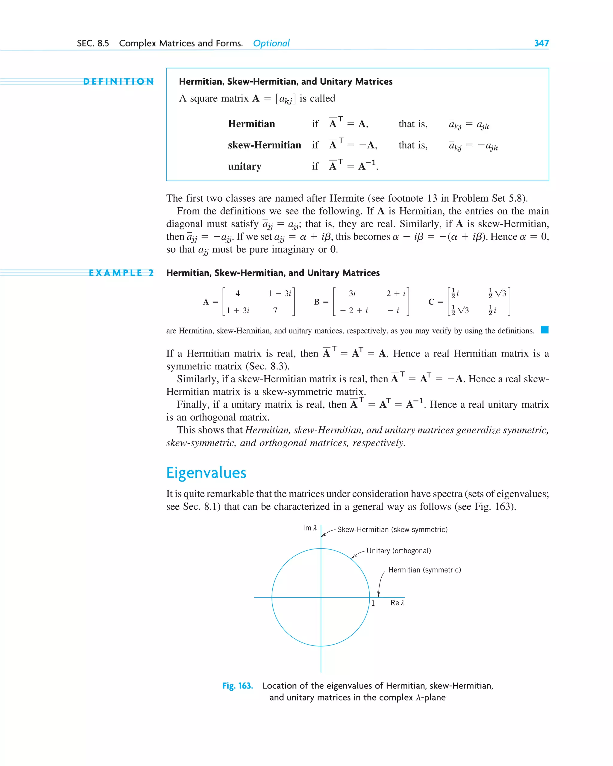 D E F I N I T I O N Hermitian, Skew-Hermitian, and Unitary Matrices
A square matrix is called
Hermitian if that is,
skew-Hermitian if that is,
unitary if
The first two classes are named after Hermite (see footnote 13 in Problem Set 5.8).
From the definitions we see the following. If A is Hermitian, the entries on the main
diagonal must satisfy that is, they are real. Similarly, if A is skew-Hermitian,
then If we set this becomes Hence
so that must be pure imaginary or 0.
E X A M P L E 2 Hermitian, Skew-Hermitian, and Unitary Matrices
are Hermitian, skew-Hermitian, and unitary matrices, respectively, as you may verify by using the definitions.
If a Hermitian matrix is real, then Hence a real Hermitian matrix is a
symmetric matrix (Sec. 8.3).
Similarly, if a skew-Hermitian matrix is real, then Hence a real skew-
Hermitian matrix is a skew-symmetric matrix.
Finally, if a unitary matrix is real, then Hence a real unitary matrix
is an orthogonal matrix.
This shows that Hermitian, skew-Hermitian, and unitary matrices generalize symmetric,
skew-symmetric, and orthogonal matrices, respectively.
Eigenvalues
It is quite remarkable that the matrices under consideration have spectra (sets of eigenvalues;
see Sec. 8.1) that can be characterized in a general way as follows (see Fig. 163).
A
T
⫽ AT
⫽ Aⴚ1
.
A
T
⫽ AT
⫽ ⫺A.
A
T
⫽ AT
⫽ A.
䊏
C ⫽ c
1
2 i
1
2 13
1
2 13
1
2 i
d
B ⫽ c
3i
⫺ 2 ⫹ i
2 ⫹ i
⫺ i
d
A ⫽ c
4
1 ⫹ 3i
1 ⫺ 3i
7
d
ajj
a ⫽ 0,
a ⫺ ib ⫽ ⫺(a ⫹ ib).
ajj ⫽ a ⫹ ib,
ajj ⫽ ⫺ajj.
ajj ⫽ ajj;
A
T
⫽ Aⴚ1
.
akj ⫽ ⫺ajk
A
T
⫽ ⫺A,
akj ⫽ ajk
A
T
⫽ A,
A ⫽ 3akj4
Fig. 163. Location of the eigenvalues of Hermitian, skew-Hermitian,
and unitary matrices in the complex -plane
l
Re λ
1
Im λ Skew-Hermitian (skew-symmetric)
Unitary (orthogonal)
Hermitian (symmetric)
SEC. 8.5 Complex Matrices and Forms. Optional 347
c08.qxd 10/30/10 10:56 AM Page 347
 
