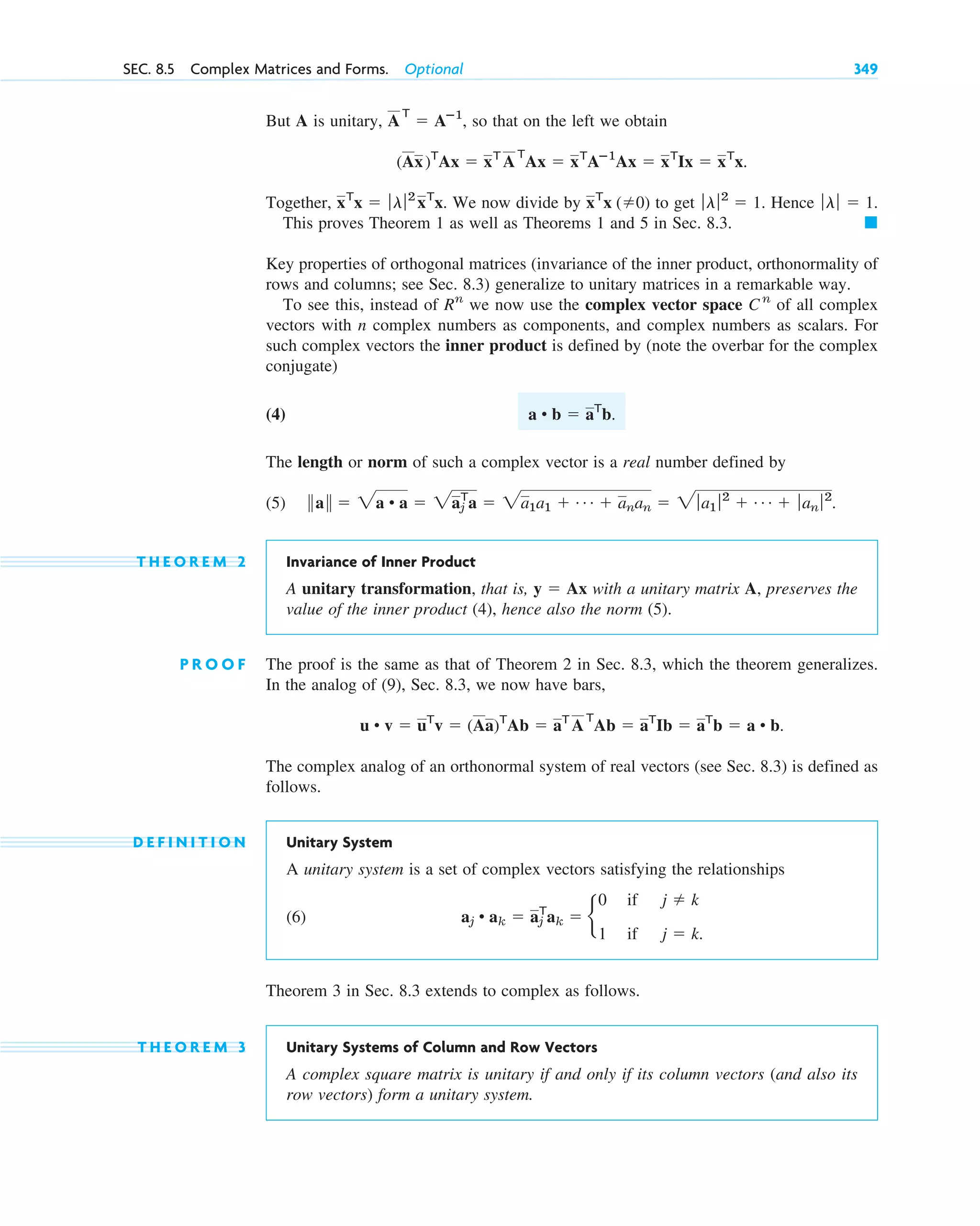 But A is unitary, , so that on the left we obtain
Together, We now divide by to get Hence
This proves Theorem 1 as well as Theorems 1 and 5 in Sec. 8.3.
Key properties of orthogonal matrices (invariance of the inner product, orthonormality of
rows and columns; see Sec. 8.3) generalize to unitary matrices in a remarkable way.
To see this, instead of we now use the complex vector space of all complex
vectors with n complex numbers as components, and complex numbers as scalars. For
such complex vectors the inner product is defined by (note the overbar for the complex
conjugate)
(4)
The length or norm of such a complex vector is a real number defined by
(5)
T H E O R E M 2 Invariance of Inner Product
A unitary transformation, that is, with a unitary matrix A, preserves the
value of the inner product (4), hence also the norm (5).
P R O O F The proof is the same as that of Theorem 2 in Sec. 8.3, which the theorem generalizes.
In the analog of (9), Sec. 8.3, we now have bars,
.
The complex analog of an orthonormal system of real vectors (see Sec. 8.3) is defined as
follows.
D E F I N I T I O N Unitary System
A unitary system is a set of complex vectors satisfying the relationships
(6)
Theorem 3 in Sec. 8.3 extends to complex as follows.
T H E O R E M 3 Unitary Systems of Column and Row Vectors
A complex square matrix is unitary if and only if its column vectors (and also its
row vectors) form a unitary system.
aj • ak ⫽ aj
T
ak ⫽ b
0
1
if
if
j ⫽ k
j ⫽ k.
u • v ⫽ uT
v ⫽ (Aa)T
Ab ⫽ aT
A
T
Ab ⫽ aT
Ib ⫽ aT
b ⫽ a • b
y ⫽ Ax
储a储 ⫽ 2a • a ⫽ 2aj
T
a ⫽ 2a1a1 ⫹ Á ⫹ anan ⫽ 2 ƒa1 ƒ2
⫹ Á ⫹ ƒ an ƒ2
.
a • b ⫽ aT
b.
Cn
Rn
䊏
ƒlƒ ⫽ 1.
ƒlƒ2
⫽ 1.
xT
x (⫽0)
xT
x ⫽ ƒlƒ2
xT
x.
(Ax)T
Ax ⫽ xT
A
T
Ax ⫽ xT
Aⴚ1
Ax ⫽ xT
Ix ⫽ xT
x.
A
T
⫽ Aⴚ1
SEC. 8.5 Complex Matrices and Forms. Optional 349
c08.qxd 10/30/10 10:56 AM Page 349
 