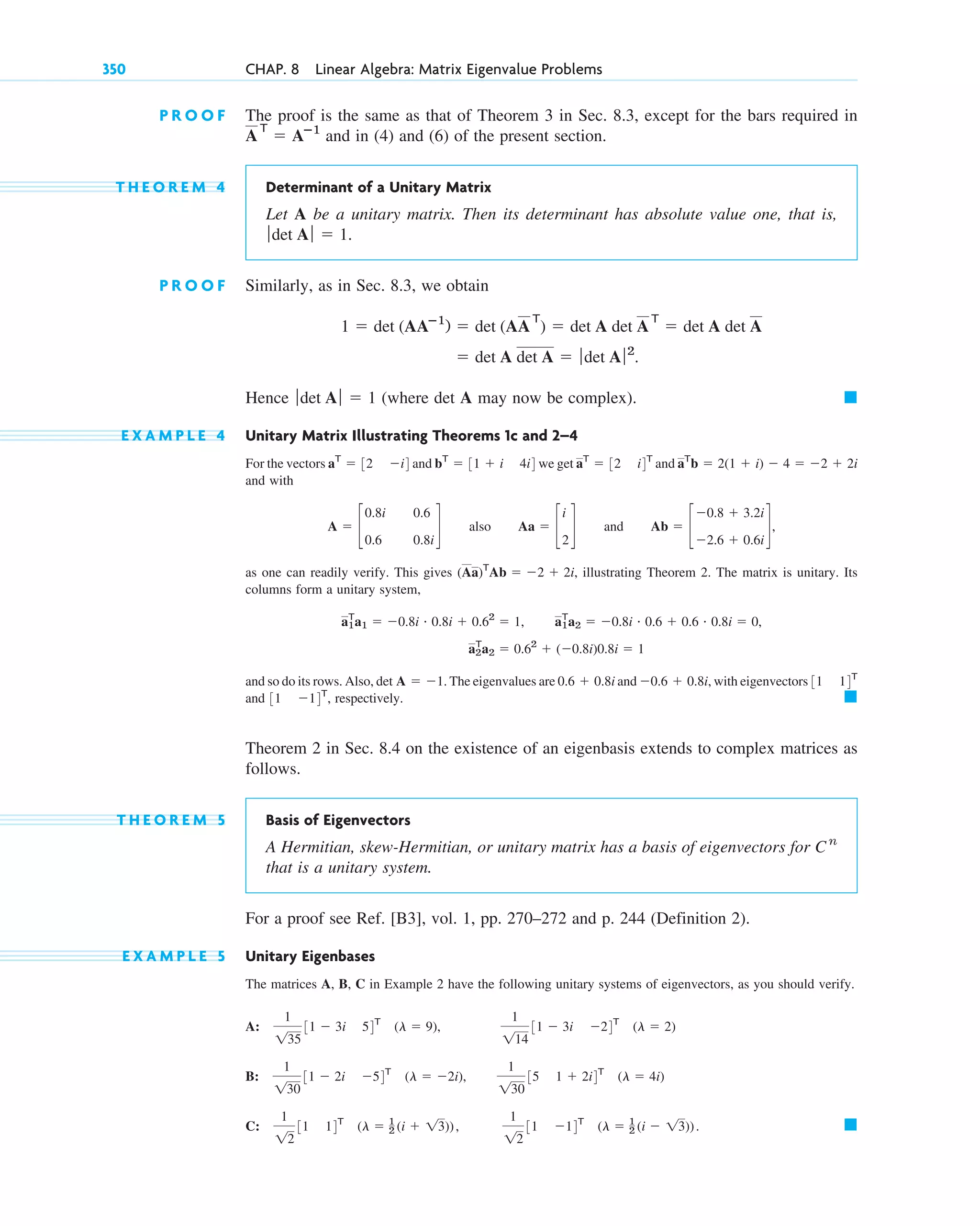 P R O O F The proof is the same as that of Theorem 3 in Sec. 8.3, except for the bars required in
and in (4) and (6) of the present section.
T H E O R E M 4 Determinant of a Unitary Matrix
Let A be a unitary matrix. Then its determinant has absolute value one, that is,
P R O O F Similarly, as in Sec. 8.3, we obtain
Hence (where det A may now be complex).
E X A M P L E 4 Unitary Matrix Illustrating Theorems 1c and 2–4
For the vectors and we get and
and with
also and
as one can readily verify. This gives illustrating Theorem 2. The matrix is unitary. Its
columns form a unitary system,
and so do its rows. Also, The eigenvalues are and with eigenvectors
and respectively.
Theorem 2 in Sec. 8.4 on the existence of an eigenbasis extends to complex matrices as
follows.
T H E O R E M 5 Basis of Eigenvectors
A Hermitian, skew-Hermitian, or unitary matrix has a basis of eigenvectors for
that is a unitary system.
For a proof see Ref. [B3], vol. 1, pp. 270–272 and p. 244 (Definition 2).
E X A M P L E 5 Unitary Eigenbases
The matrices A, B, C in Example 2 have the following unitary systems of eigenvectors, as you should verify.
A:
B:
C: 䊏
1
12
31 14T
(l ⫽ 1
2 (i ⫹ 13)),
1
12
31 ⫺14T
(l ⫽ 1
2 (i ⫺ 13)).
1
130
31 ⫺ 2i ⫺54T
(l ⫽ ⫺2i),
1
130
35 1 ⫹ 2i4T
(l ⫽ 4i)
1
135
31 ⫺ 3i 54T
(l ⫽ 9),
1
114
31 ⫺ 3i ⫺24T
(l ⫽ 2)
C n
䊏
31 ⫺14T
,
31 14T
⫺0.6 ⫹ 0.8i,
0.6 ⫹ 0.8i
det A ⫽ ⫺1.
a2
T
a2 ⫽ 0.62
⫹ (⫺0.8i)0.8i ⫽ 1
a1
T
a1 ⫽ ⫺0.8i # 0.8i ⫹ 0.62
⫽ 1, a1
T
a2 ⫽ ⫺0.8i # 0.6 ⫹ 0.6 # 0.8i ⫽ 0,
(Aa)T
Ab ⫽ ⫺2 ⫹ 2i,
Ab ⫽ c
⫺0.8 ⫹ 3.2i
⫺2.6 ⫹ 0.6i
d,
Aa ⫽ c
i
2
d
A ⫽ c
0.8i
0.6
0.6
0.8i
d
aT
b ⫽ 2(1 ⫹ i) ⫺ 4 ⫽ ⫺2 ⫹ 2i
aT
⫽ 32 i4T
bT
⫽ 31 ⫹ i 4i4
aT
⫽ 32 ⫺i4
䊏
ƒdet A ƒ ⫽ 1
⫽ det A det A ⫽ ƒdet A ƒ2
.
1 ⫽ det (AAⴚ1
) ⫽ det (AA
T
) ⫽ det A det A
T
⫽ det A det A
ƒdet A ƒ ⫽ 1.
A
T
⫽ Aⴚ1
350 CHAP. 8 Linear Algebra: Matrix Eigenvalue Problems
c08.qxd 10/30/10 10:56 AM Page 350
 