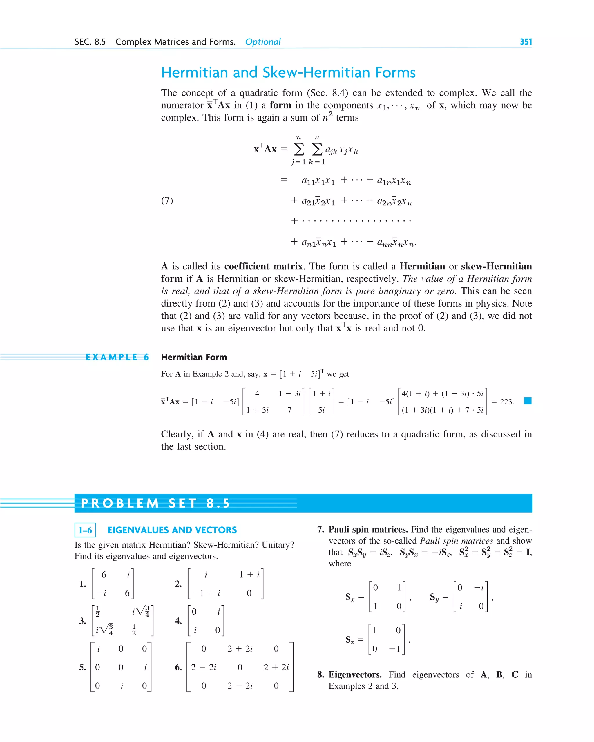 Hermitian and Skew-Hermitian Forms
The concept of a quadratic form (Sec. 8.4) can be extended to complex. We call the
numerator in (1) a form in the components of x, which may now be
complex. This form is again a sum of terms
(7)
A is called its coefficient matrix. The form is called a Hermitian or skew-Hermitian
form if A is Hermitian or skew-Hermitian, respectively. The value of a Hermitian form
is real, and that of a skew-Hermitian form is pure imaginary or zero. This can be seen
directly from (2) and (3) and accounts for the importance of these forms in physics. Note
that (2) and (3) are valid for any vectors because, in the proof of (2) and (3), we did not
use that x is an eigenvector but only that is real and not 0.
E X A M P L E 6 Hermitian Form
For A in Example 2 and, say, we get
Clearly, if A and x in (4) are real, then (7) reduces to a quadratic form, as discussed in
the last section.
䊏
xT
Ax ⫽ 31 ⫺ i ⫺5i4 c
4
1 ⫹ 3i
1 ⫺ 3i
7
d c
1 ⫹ i
5i
d ⫽ 31 ⫺ i ⫺5i4 c
4(1 ⫹ i) ⫹ (1 ⫺ 3i) # 5i
(1 ⫹ 3i)(1 ⫹ i) ⫹ 7 # 5i
d ⫽ 223.
x ⫽ 31 ⫹ i 5i4T
xT
x
⫹ an1xnx1 ⫹ Á ⫹ annxnxn.
⫹ # # # # # # # # # # # # # # # # # # #
⫹ a21x2x1 ⫹ Á ⫹ a2nx2xn
⫽ a11x1x1 ⫹ Á ⫹ a1nx1xn
xT
Ax ⫽ a
n
j⫽1
a
n
k⫽1
ajk xjxk
n2
x1, Á , xn
xT
Ax
1–6 EIGENVALUES AND VECTORS
Is the given matrix Hermitian? Skew-Hermitian? Unitary?
Find its eigenvalues and eigenvectors.
1. 2.
3. 4.
5. 6. D
0
2 ⫺ 2i
0
2 ⫹ 2i
0
2 ⫺ 2i
0
2 ⫹ 2i
0
T
D
i
0
0
0
0
i
0
i
0
T
c
0
i
i
0
d
c
1
2
i23
4
i23
4
1
2
d
c
i
⫺1 ⫹ i
1 ⫹ i
0
d
c
6
⫺i
i
6
d
7. Pauli spin matrices. Find the eigenvalues and eigen-
vectors of the so-called Pauli spin matrices and show
that
where
8. Eigenvectors. Find eigenvectors of A, B, C in
Examples 2 and 3.
Sz ⫽ c
1
0
0
⫺1
d .
Sy ⫽ c
0
i
⫺i
0
d ,
Sx ⫽ c
0
1
1
0
d ,
Sx
2
⫽ Sy
2
⫽ Sz
2
⫽ I,
SySx ⫽ ⫺iSz,
SxSy ⫽ iSz,
P R O B L E M S E T 8 . 5
SEC. 8.5 Complex Matrices and Forms. Optional 351
c08.qxd 10/30/10 3:18 PM Page 351
 