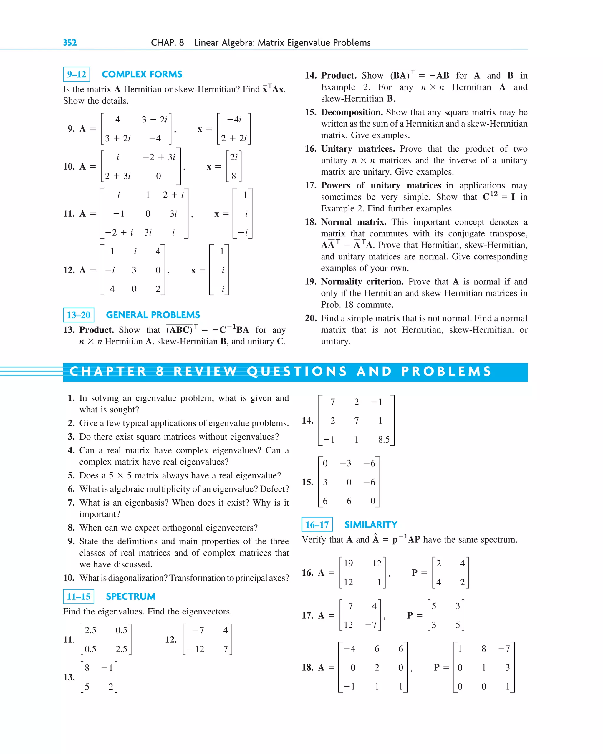 9–12 COMPLEX FORMS
Is the matrix A Hermitian or skew-Hermitian? Find
Show the details.
9.
10.
11.
12.
13–20 GENERAL PROBLEMS
13. Product. Show that for any
Hermitian A, skew-Hermitian B, and unitary C.
n ⫻ n
(ABC)T
⫽ ⫺C⫺1
BA
A ⫽ D
1
⫺i
4
i
3
0
4
0
2
T , x ⫽ D
1
i
⫺i
T
A ⫽ D
i
⫺1
⫺2 ⫹ i
1
0
3i
2 ⫹ i
3i
i
T , x ⫽ D
1
i
⫺i
T
A ⫽ c
i
2 ⫹ 3i
⫺2 ⫹ 3i
0
S , x ⫽ c
2i
8
d
A ⫽ c
4
3 ⫹ 2i
3 ⫺ 2i
⫺4
d , x ⫽ c
⫺4i
2 ⫹ 2i
d
xT
Ax.
14. Product. Show for A and B in
Example 2. For any Hermitian A and
skew-Hermitian B.
15. Decomposition. Show that any square matrix may be
written as the sum of a Hermitian and a skew-Hermitian
matrix. Give examples.
16. Unitary matrices. Prove that the product of two
unitary matrices and the inverse of a unitary
matrix are unitary. Give examples.
17. Powers of unitary matrices in applications may
sometimes be very simple. Show that in
Example 2. Find further examples.
18. Normal matrix. This important concept denotes a
matrix that commutes with its conjugate transpose,
Prove that Hermitian, skew-Hermitian,
and unitary matrices are normal. Give corresponding
examples of your own.
19. Normality criterion. Prove that A is normal if and
only if the Hermitian and skew-Hermitian matrices in
Prob. 18 commute.
20. Find a simple matrix that is not normal. Find a normal
matrix that is not Hermitian, skew-Hermitian, or
unitary.
AAT
⫽ AT
A.
C12
⫽ I
n ⫻ n
n ⫻ n
(BA)T
⫽ ⫺AB
352 CHAP. 8 Linear Algebra: Matrix Eigenvalue Problems
1. In solving an eigenvalue problem, what is given and
what is sought?
2. Give a few typical applications of eigenvalue problems.
3. Do there exist square matrices without eigenvalues?
4. Can a real matrix have complex eigenvalues? Can a
complex matrix have real eigenvalues?
5. Does a matrix always have a real eigenvalue?
6. What is algebraic multiplicity of an eigenvalue? Defect?
7. What is an eigenbasis? When does it exist? Why is it
important?
8. When can we expect orthogonal eigenvectors?
9. State the definitions and main properties of the three
classes of real matrices and of complex matrices that
we have discussed.
10. What is diagonalization? Transformation to principal axes?
11–15 SPECTRUM
Find the eigenvalues. Find the eigenvectors.
11. 12.
13. c
8
5
⫺1
2
d
c
⫺7
⫺12
4
7
d
c
2.5
0.5
0.5
2.5
d
5 ⫻ 5
14.
15.
16–17 SIMILARITY
Verify that A and have the same spectrum.
16.
17.
18. A ⫽ D
⫺4
0
⫺1
6
2
1
6
0
1
T , P ⫽ D
1
0
0
8
1
0
⫺7
3
1
T
A ⫽ c
7
12
⫺4
⫺7
d , P ⫽ c
5
3
3
5
d
A ⫽ c
19
12
12
1
d , P ⫽ c
2
4
4
2
d
Â ⫽ p⫺1
AP
D
0 ⫺3 ⫺6
3 0 ⫺6
6 6 0
T
D
7 2 ⫺1
2 7 1
⫺1 1 8.5
T
C H A P T E R 8 R E V I E W Q U E S T I O N S A N D P R O B L E M S
c08.qxd 10/30/10 10:56 AM Page 352
 