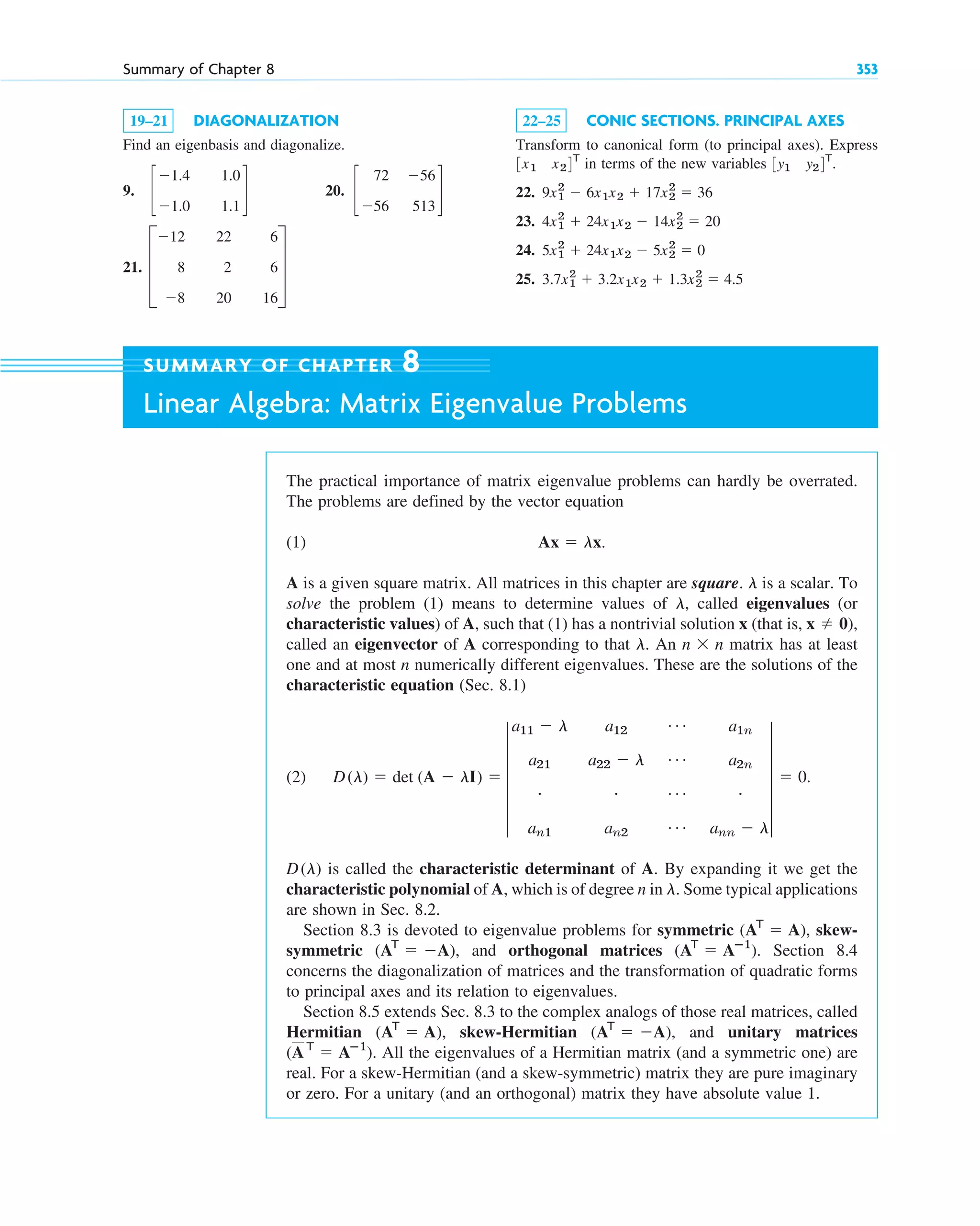 Summary of Chapter 8 353
19–21 DIAGONALIZATION
Find an eigenbasis and diagonalize.
9. 20.
21. D
⫺12
8
⫺8
22
2
20
6
6
16
T
c
72
⫺56
⫺56
513
d
c
⫺1.4
⫺1.0
1.0
1.1
d
22–25 CONIC SECTIONS. PRINCIPAL AXES
Transform to canonical form (to principal axes). Express
in terms of the new variables
22.
23.
24.
25. 3.7x1
2
⫹ 3.2x1x2 ⫹ 1.3x2
2
⫽ 4.5
5x1
2
⫹ 24x1x2 ⫺ 5x2
2
⫽ 0
4x1
2
⫹ 24x1x2 ⫺ 14x2
2
⫽ 20
9x1
2
⫺ 6x1x2 ⫹ 17x2
2
⫽ 36
3y1 y24T
.
3x1 x24T
The practical importance of matrix eigenvalue problems can hardly be overrated.
The problems are defined by the vector equation
(1)
A is a given square matrix. All matrices in this chapter are square. is a scalar. To
solve the problem (1) means to determine values of , called eigenvalues (or
characteristic values) of A, such that (1) has a nontrivial solution x (that is,
called an eigenvector of A corresponding to that . An matrix has at least
one and at most n numerically different eigenvalues. These are the solutions of the
characteristic equation (Sec. 8.1)
(2)
is called the characteristic determinant of A. By expanding it we get the
characteristic polynomial of A, which is of degree n in . Some typical applications
are shown in Sec. 8.2.
Section 8.3 is devoted to eigenvalue problems for symmetric skew-
symmetric and orthogonal matrices Section 8.4
concerns the diagonalization of matrices and the transformation of quadratic forms
to principal axes and its relation to eigenvalues.
Section 8.5 extends Sec. 8.3 to the complex analogs of those real matrices, called
Hermitian skew-Hermitian and unitary matrices
All the eigenvalues of a Hermitian matrix (and a symmetric one) are
real. For a skew-Hermitian (and a skew-symmetric) matrix they are pure imaginary
or zero. For a unitary (and an orthogonal) matrix they have absolute value 1.
(AT
⫽ Aⴚ1
).
(AT
⫽ ⫺A),
(AT
⫽ A),
(AT
⫽ Aⴚ1
).
(AT
⫽ ⫺A),
(AT
⫽ A),
l
D(l)
D(l) ⫽ det (A ⫺ lI) ⫽ 5
a11 ⫺ l
a21
#
an1
a12
a22 ⫺ l
#
an2
Á
Á
Á
Á
a1n
a2n
#
ann ⫺ l
5 ⫽ 0.
n ⫻ n
l
x ⫽ 0),
l
l
Ax ⫽ lx.
SUMMARY OF CHAPTER 8
Linear Algebra: Matrix Eigenvalue Problems
c08.qxd 10/30/10 10:56 AM Page 353
 