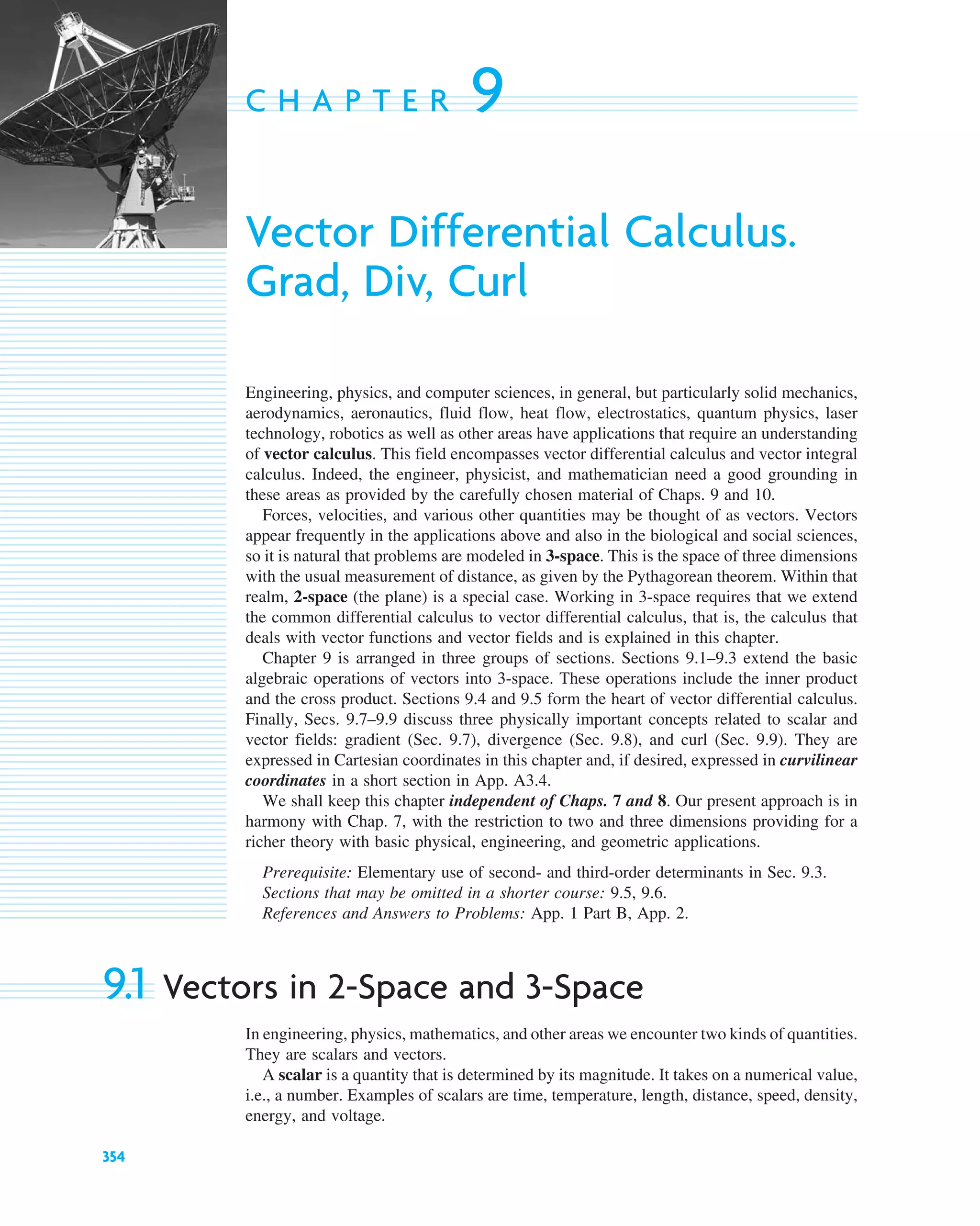 354
C H A P T E R 9
Vector Differential Calculus.
Grad, Div, Curl
Engineering, physics, and computer sciences, in general, but particularly solid mechanics,
aerodynamics, aeronautics, fluid flow, heat flow, electrostatics, quantum physics, laser
technology, robotics as well as other areas have applications that require an understanding
of vector calculus. This field encompasses vector differential calculus and vector integral
calculus. Indeed, the engineer, physicist, and mathematician need a good grounding in
these areas as provided by the carefully chosen material of Chaps. 9 and 10.
Forces, velocities, and various other quantities may be thought of as vectors. Vectors
appear frequently in the applications above and also in the biological and social sciences,
so it is natural that problems are modeled in 3-space. This is the space of three dimensions
with the usual measurement of distance, as given by the Pythagorean theorem. Within that
realm, 2-space (the plane) is a special case. Working in 3-space requires that we extend
the common differential calculus to vector differential calculus, that is, the calculus that
deals with vector functions and vector fields and is explained in this chapter.
Chapter 9 is arranged in three groups of sections. Sections 9.1–9.3 extend the basic
algebraic operations of vectors into 3-space. These operations include the inner product
and the cross product. Sections 9.4 and 9.5 form the heart of vector differential calculus.
Finally, Secs. 9.7–9.9 discuss three physically important concepts related to scalar and
vector fields: gradient (Sec. 9.7), divergence (Sec. 9.8), and curl (Sec. 9.9). They are
expressed in Cartesian coordinates in this chapter and, if desired, expressed in curvilinear
coordinates in a short section in App. A3.4.
We shall keep this chapter independent of Chaps. 7 and 8. Our present approach is in
harmony with Chap. 7, with the restriction to two and three dimensions providing for a
richer theory with basic physical, engineering, and geometric applications.
Prerequisite: Elementary use of second- and third-order determinants in Sec. 9.3.
Sections that may be omitted in a shorter course: 9.5, 9.6.
References and Answers to Problems: App. 1 Part B, App. 2.
9.1 Vectors in 2-Space and 3-Space
In engineering, physics, mathematics, and other areas we encounter two kinds of quantities.
They are scalars and vectors.
A scalar is a quantity that is determined by its magnitude. It takes on a numerical value,
i.e., a number. Examples of scalars are time, temperature, length, distance, speed, density,
energy, and voltage.
c09.qxd 10/30/10 3:25 PM Page 354
 