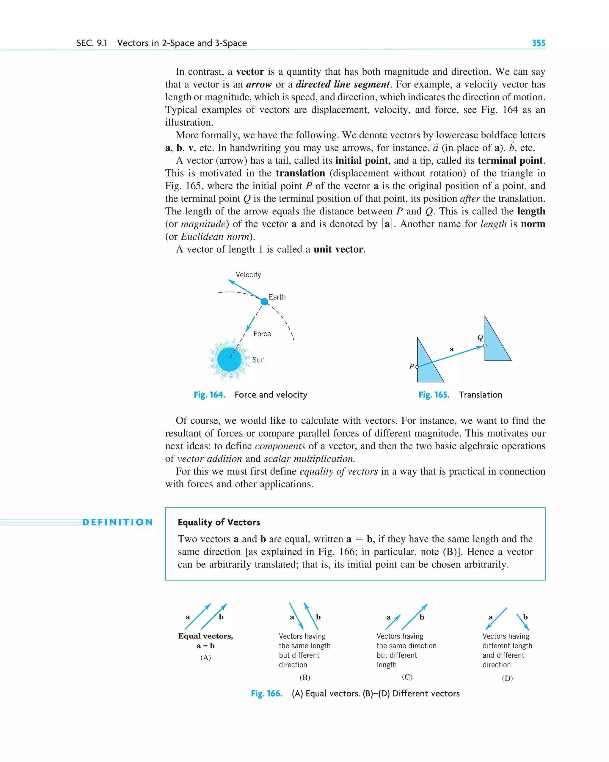 In contrast, a vector is a quantity that has both magnitude and direction. We can say
that a vector is an arrow or a directed line segment. For example, a velocity vector has
length or magnitude, which is speed, and direction, which indicates the direction of motion.
Typical examples of vectors are displacement, velocity, and force, see Fig. 164 as an
illustration.
More formally, we have the following. We denote vectors by lowercase boldface letters
a, b, v, etc. In handwriting you may use arrows, for instance, (in place of a), , etc.
A vector (arrow) has a tail, called its initial point, and a tip, called its terminal point.
This is motivated in the translation (displacement without rotation) of the triangle in
Fig. 165, where the initial point P of the vector a is the original position of a point, and
the terminal point Q is the terminal position of that point, its position after the translation.
The length of the arrow equals the distance between P and Q. This is called the length
(or magnitude) of the vector a and is denoted by Another name for length is norm
(or Euclidean norm).
A vector of length 1 is called a unit vector.
ƒaƒ.
b
ជ
a
ជ
SEC. 9.1 Vectors in 2-Space and 3-Space 355
a b
Vectors having
the same length
but different
direction
(B)
Vectors having
the same direction
but different
length
a b
(C)
a b
Vectors having
different length
and different
direction
(D)
a b
Equal vectors,
a = b
(A)
Fig. 166. (A) Equal vectors. (B)–(D) Different vectors
Earth
Velocity
Force
Sun
Fig. 164. Force and velocity
P
Q
a
Fig. 165. Translation
Of course, we would like to calculate with vectors. For instance, we want to find the
resultant of forces or compare parallel forces of different magnitude. This motivates our
next ideas: to define components of a vector, and then the two basic algebraic operations
of vector addition and scalar multiplication.
For this we must first define equality of vectors in a way that is practical in connection
with forces and other applications.
D E F I N I T I O N Equality of Vectors
Two vectors a and b are equal, written , if they have the same length and the
same direction [as explained in Fig. 166; in particular, note (B)]. Hence a vector
can be arbitrarily translated; that is, its initial point can be chosen arbitrarily.
a  b
c09.qxd 10/30/10 3:25 PM Page 355
 