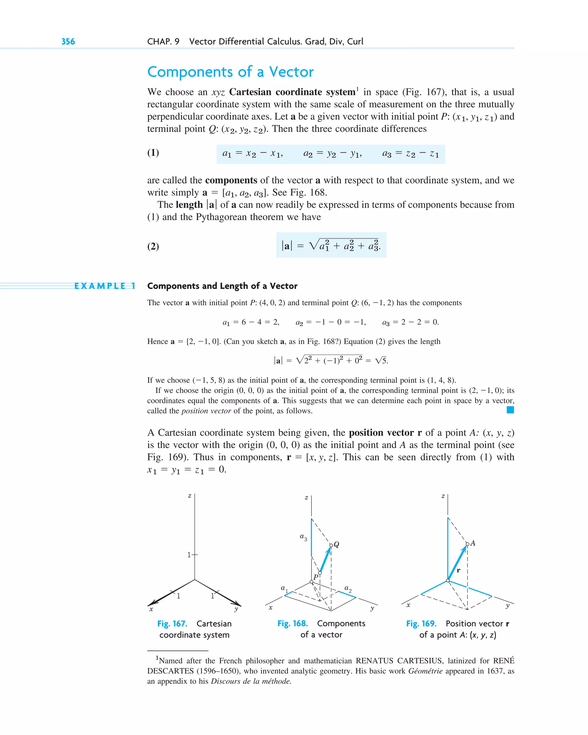 Components of a Vector
We choose an xyz Cartesian coordinate system1
in space (Fig. 167), that is, a usual
rectangular coordinate system with the same scale of measurement on the three mutually
perpendicular coordinate axes. Let a be a given vector with initial point and
terminal point Then the three coordinate differences
(1)
are called the components of the vector a with respect to that coordinate system, and we
write simply See Fig. 168.
The length of a can now readily be expressed in terms of components because from
(1) and the Pythagorean theorem we have
(2)
E X A M P L E 1 Components and Length of a Vector
The vector a with initial point and terminal point has the components
Hence (Can you sketch a, as in Fig. 168?) Equation (2) gives the length
If we choose as the initial point of a, the corresponding terminal point is (1, 4, 8).
If we choose the origin (0, 0, 0) as the initial point of a, the corresponding terminal point is its
coordinates equal the components of a. This suggests that we can determine each point in space by a vector,
called the position vector of the point, as follows.
A Cartesian coordinate system being given, the position vector r of a point A: (x, y, z)
is the vector with the origin (0, 0, 0) as the initial point and A as the terminal point (see
Fig. 169). Thus in components, This can be seen directly from (1) with
.
x1  y1  z1  0
r  [x, y, z].
䊏
(2, 1, 0);
(1, 5, 8)
ƒ aƒ  222
 (1)2
 02
 15.
a  [2, 1, 0].
a1  6  4  2, a2  1  0  1, a3  2  2  0.
Q: (6, 1, 2)
P: (4, 0, 2)
ƒaƒ  2a1
2
 a2
2
 a3
2
.
ƒaƒ
a  [a1, a2, a3].
a1  x2  x1, a2  y2  y1, a3  z2  z1
Q: (x2, y2, z2).
P: (x1, y1, z1)
356 CHAP. 9 Vector Differential Calculus. Grad, Div, Curl
1
Named after the French philosopher and mathematician RENATUS CARTESIUS, latinized for RENÉ
DESCARTES (1596–1650), who invented analytic geometry. His basic work Géométrie appeared in 1637, as
an appendix to his Discours de la méthode.
y
x
z
1 1
1
Fig. 167. Cartesian
coordinate system
y
x
z
a3
a1
a2
P
Q
Fig. 168. Components
of a vector
y
x
z
r
A
Fig. 169. Position vector r
of a point A: (x, y, z)
c09.qxd 10/30/10 3:25 PM Page 356
 