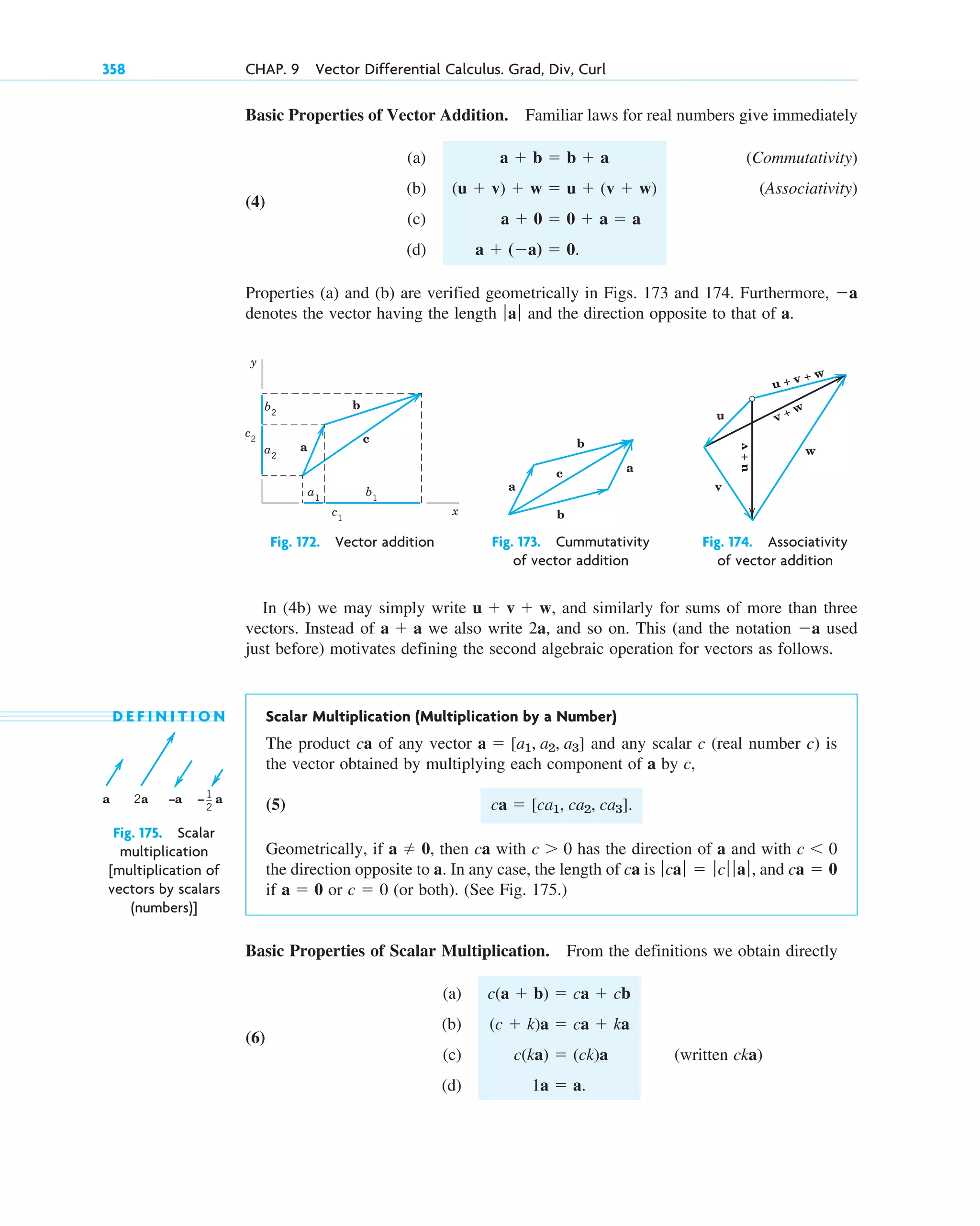 Basic Properties of Vector Addition. Familiar laws for real numbers give immediately
(a) (Commutativity)
(4)
(b) (Associativity)
(c)
(d)
Properties (a) and (b) are verified geometrically in Figs. 173 and 174. Furthermore,
denotes the vector having the length and the direction opposite to that of a.
ƒaƒ
a
a  (a)  0.
a  0  0  a  a
(u  v)  w  u  (v  w)
a  b  b  a
358 CHAP. 9 Vector Differential Calculus. Grad, Div, Curl
b
a
a2
a1
b1
c1
c2
b2
c
y
x
Fig. 172. Vector addition
b
b
a
a
c
Fig. 173. Cummutativity
of vector addition
u + v + w
u
v
w
u
+
v
v + w
Fig. 174. Associativity
of vector addition
D E F I N I T I O N Scalar Multiplication (Multiplication by a Number)
The product ca of any vector and any scalar c (real number c) is
the vector obtained by multiplying each component of a by c,
(5)
Geometrically, if then ca with has the direction of a and with
the direction opposite to a. In any case, the length of ca is and
if or (or both). (See Fig. 175.)
Basic Properties of Scalar Multiplication. From the definitions we obtain directly
(a)
(6)
(b)
(c) (written cka)
(d) 1a  a.
c(ka)  (ck)a
(c  k)a  ca  ka
c(a  b)  ca  cb
c  0
a  0
ca  0
ƒcaƒ  ƒcƒ ƒ aƒ,
c  0
c  0
a  0,
ca  [ca1, ca2, ca3].
a  [a1, a2, a3]
a 2a –a – a
1
2
Fig. 175. Scalar
multiplication
[multiplication of
vectors by scalars
(numbers)]
In (4b) we may simply write and similarly for sums of more than three
vectors. Instead of we also write 2a, and so on. This (and the notation used
just before) motivates defining the second algebraic operation for vectors as follows.
a
a  a
u  v  w,
c09.qxd 10/30/10 3:25 PM Page 358
 