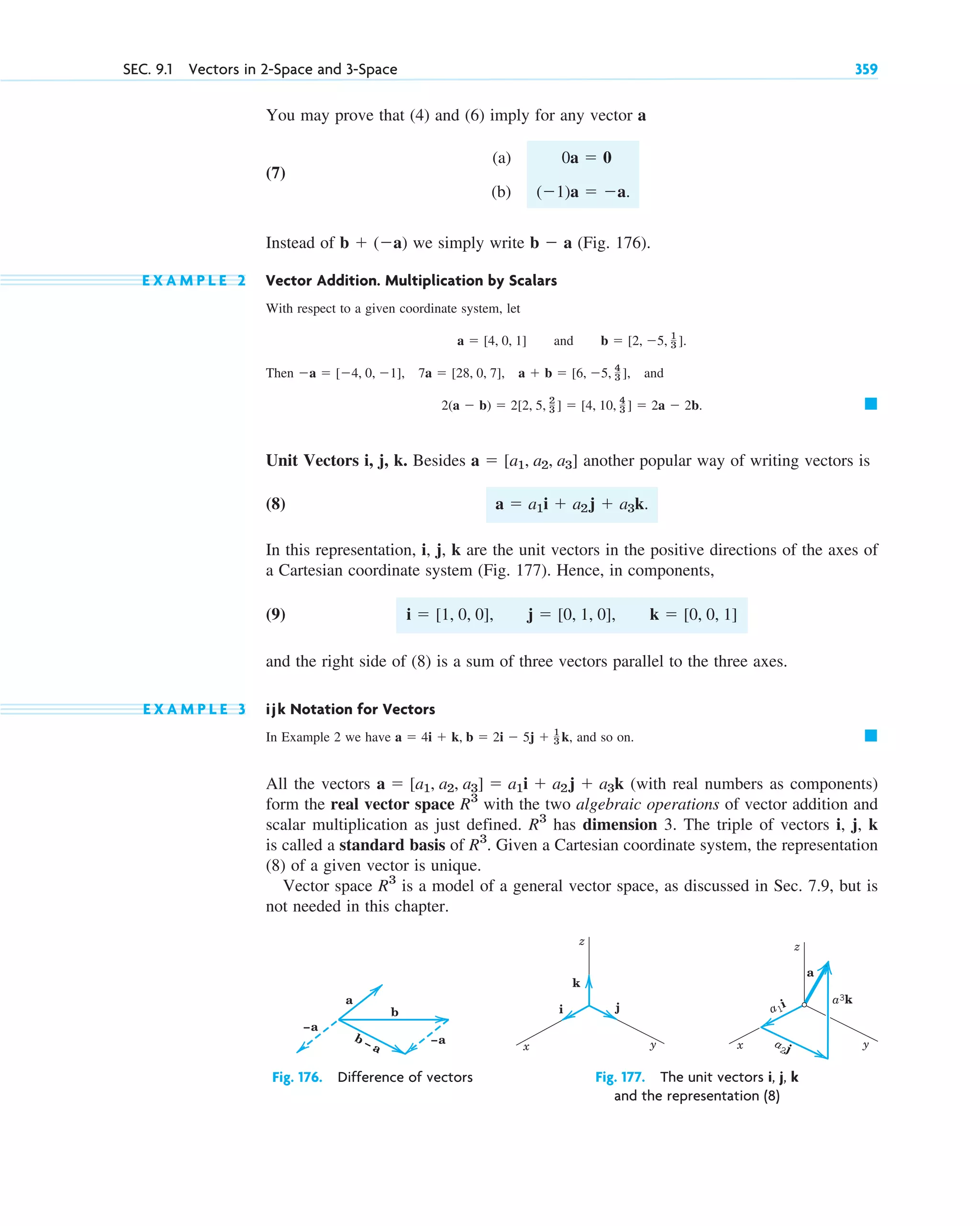 You may prove that (4) and (6) imply for any vector a
(7)
(a)
(b)
Instead of we simply write (Fig. 176).
E X A M P L E 2 Vector Addition. Multiplication by Scalars
With respect to a given coordinate system, let
and
Then , and
Unit Vectors i, j, k. Besides another popular way of writing vectors is
(8)
In this representation, i, j, k are the unit vectors in the positive directions of the axes of
a Cartesian coordinate system (Fig. 177). Hence, in components,
(9)
and the right side of (8) is a sum of three vectors parallel to the three axes.
E X A M P L E 3 ijk Notation for Vectors
In Example 2 we have and so on.
All the vectors (with real numbers as components)
form the real vector space with the two algebraic operations of vector addition and
scalar multiplication as just defined. has dimension 3. The triple of vectors i, j, k
is called a standard basis of Given a Cartesian coordinate system, the representation
(8) of a given vector is unique.
Vector space is a model of a general vector space, as discussed in Sec. 7.9, but is
not needed in this chapter.
R3
R3
.
R3
R3
a  [a1, a2, a3]  a1i  a2j  a3k
䊏
a  4i  k, b  2i  5j  1
3 k,
i  [1, 0, 0], j  [0, 1, 0], k  [0, 0, 1]
a  a1i  a2j  a3k.
a  [a1, a2, a3]
䊏
2(a  b)  2[2, 5, 2
3 ]  [4, 10, 4
3 ]  2a  2b.
a  [4, 0, 1], 7a  [28, 0, 7], a  b  [6, 5, 4
3 ]
b  [2, 5, 1
3 ].
a  [4, 0, 1]
b  a
b  (a)
(1)a  a.
0a  0
SEC. 9.1 Vectors in 2-Space and 3-Space 359
b
–a
–a
a
b – a
Fig. 176. Difference of vectors
i
k
j
y
x
z
y
x
z
a1
i a3k
a2j
a
Fig. 177. The unit vectors i, j, k
and the representation (8)
c09.qxd 10/30/10 3:25 PM Page 359
 