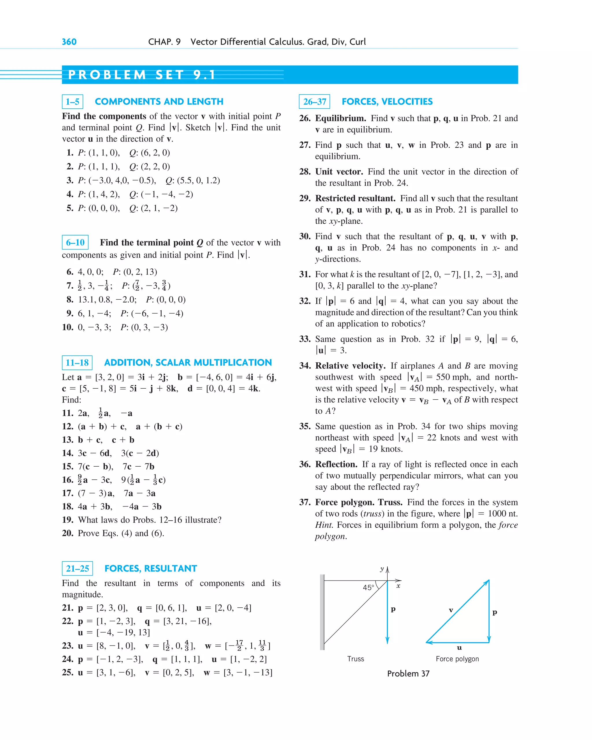 360 CHAP. 9 Vector Differential Calculus. Grad, Div, Curl
1–5 COMPONENTS AND LENGTH
Find the components of the vector v with initial point P
and terminal point Q. Find Sketch Find the unit
vector u in the direction of v.
1.
2.
3.
4.
5.
6–10 Find the terminal point Q of the vector v with
components as given and initial point P. Find
6.
7.
8.
9.
10.
11–18 ADDITION, SCALAR MULTIPLICATION
Let
Find:
11.
12.
13.
14.
15.
16.
17.
18.
19. What laws do Probs. 12–16 illustrate?
20. Prove Eqs. (4) and (6).
21–25 FORCES, RESULTANT
Find the resultant in terms of components and its
magnitude.
21.
22.
23.
24.
25. u  [3, 1, 6], v  [0, 2, 5], w  [3, 1, 13]
p  [1, 2, 3], q  [1, 1, 1], u  [1, 2, 2]
u  [8, 1, 0], v  [1
2 , 0, 4
3 ], w  [17
2 , 1, 11
3 ]
u  [4, 19, 13]
p  [1, 2, 3], q  [3, 21, 16],
p  [2, 3, 0], q  [0, 6, 1], u  [2, 0, 4]
4a  3b, 4a  3b
(7  3)a, 7a  3a
9
2 a  3c, 9(1
2 a  1
3 c)
7(c  b), 7c  7b
3c  6d, 3(c  2d)
b  c, c  b
(a  b)  c, a  (b  c)
2a, 1
2 a, a
d  [0, 0, 4]  4k.
c  [5, 1, 8]  5i  j  8k,
b  [4, 6, 0]  4i  6j,
a  [3, 2, 0]  3i  2j;
0, 3, 3; P: (0, 3, 3)
6, 1, 4; P: (6, 1, 4)
13.1, 0.8, 2.0; P: (0, 0, 0)
1
2 , 3, 1
4 ; P: (7
2 , 3, 3
4 )
4, 0, 0; P: (0, 2, 13)
ƒvƒ.
P: (0, 0, 0), Q: (2, 1, 2)
P: (1, 4, 2), Q: (1, 4, 2)
P: (3.0, 4,0, 0.5), Q: (5.5, 0, 1.2)
P: (1, 1, 1), Q: (2, 2, 0)
P: (1, 1, 0), Q: (6, 2, 0)
ƒvƒ.
ƒ v ƒ.
26–37 FORCES, VELOCITIES
26. Equilibrium. Find v such that p, q, u in Prob. 21 and
v are in equilibrium.
27. Find p such that u, v, w in Prob. 23 and p are in
equilibrium.
28. Unit vector. Find the unit vector in the direction of
the resultant in Prob. 24.
29. Restricted resultant. Find all v such that the resultant
of v, p, q, u with p, q, u as in Prob. 21 is parallel to
the xy-plane.
30. Find v such that the resultant of p, q, u, v with p,
q, u as in Prob. 24 has no components in x- and
y-directions.
31. For what k is the resultant of and
parallel to the xy-plane?
32. If and what can you say about the
magnitude and direction of the resultant? Can you think
of an application to robotics?
33. Same question as in Prob. 32 if
34. Relative velocity. If airplanes A and B are moving
southwest with speed , and north-
west with speed , respectively, what
is the relative velocity of B with respect
to A?
35. Same question as in Prob. 34 for two ships moving
northeast with speed knots and west with
speed knots.
36. Reflection. If a ray of light is reflected once in each
of two mutually perpendicular mirrors, what can you
say about the reflected ray?
37. Force polygon. Truss. Find the forces in the system
of two rods (truss) in the figure, where
Hint. Forces in equilibrium form a polygon, the force
polygon.
ƒ pƒ  1000 nt.
ƒvB ƒ  19
ƒvA ƒ  22
v  vB  vA
ƒvB ƒ  450 mph
ƒvA ƒ  550 mph
ƒuƒ  3.
ƒqƒ  6,
ƒpƒ  9,
ƒqƒ  4,
ƒpƒ  6
[0, 3, k]
[2, 0, 7], [1, 2, 3],
P R O B L E M S E T 9 . 1
p
u
v
Force polygon
Truss
x
y
p
45
Problem 37
c09.qxd 10/30/10 3:25 PM Page 360
 