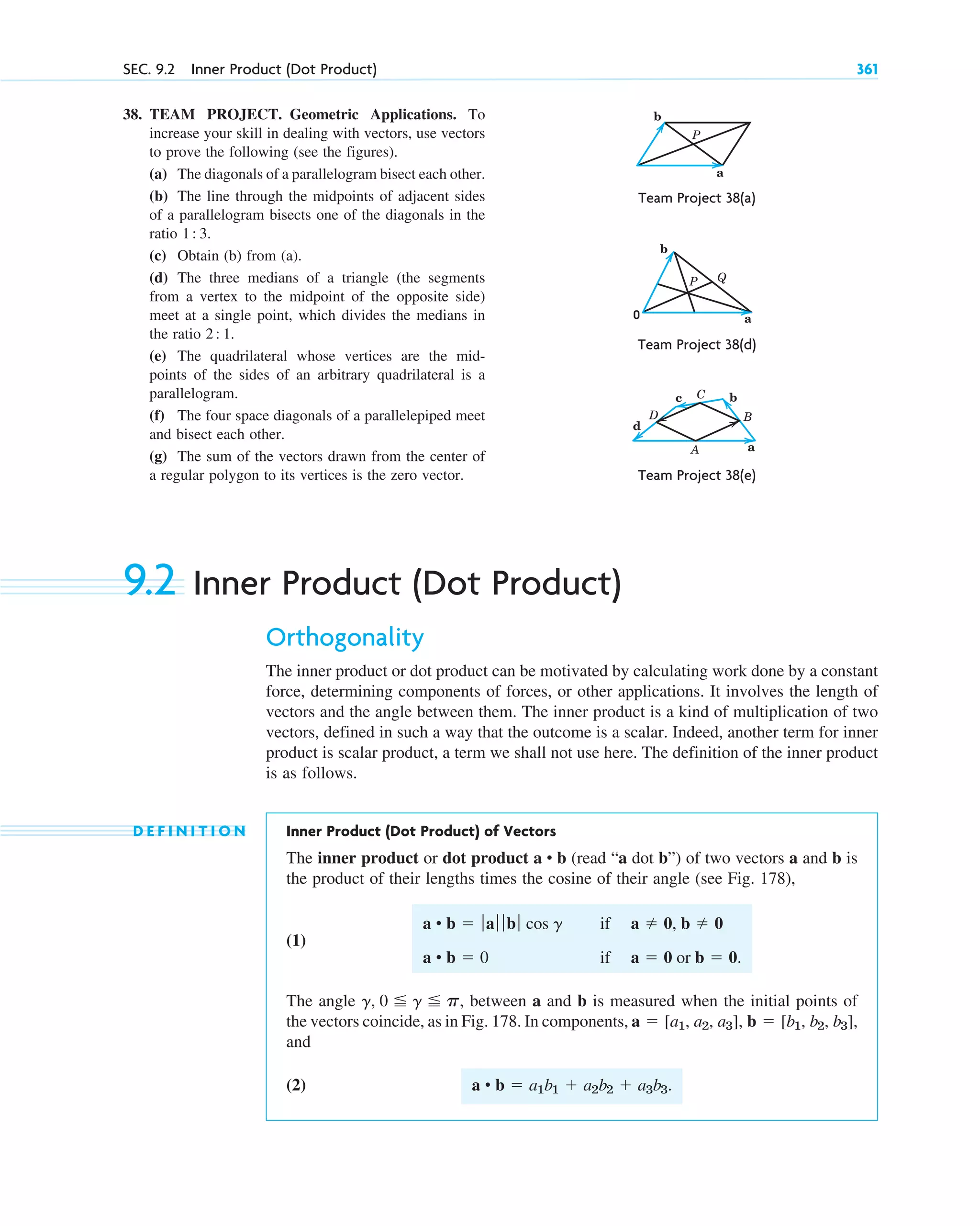 38. TEAM PROJECT. Geometric Applications. To
increase your skill in dealing with vectors, use vectors
to prove the following (see the figures).
(a) The diagonals of a parallelogram bisect each other.
(b) The line through the midpoints of adjacent sides
of a parallelogram bisects one of the diagonals in the
ratio 1 3.
(c) Obtain (b) from (a).
(d) The three medians of a triangle (the segments
from a vertex to the midpoint of the opposite side)
meet at a single point, which divides the medians in
the ratio 2 1.
(e) The quadrilateral whose vertices are the mid-
points of the sides of an arbitrary quadrilateral is a
parallelogram.
(f) The four space diagonals of a parallelepiped meet
and bisect each other.
(g) The sum of the vectors drawn from the center of
a regular polygon to its vertices is the zero vector.
:
:
SEC. 9.2 Inner Product (Dot Product) 361
b
a
P
Team Project 38(d)
Team Project 38(a)
b
a
P Q
0
Team Project 38(e)
a
B
b
C
A
c
D
d
9.2 Inner Product (Dot Product)
Orthogonality
The inner product or dot product can be motivated by calculating work done by a constant
force, determining components of forces, or other applications. It involves the length of
vectors and the angle between them. The inner product is a kind of multiplication of two
vectors, defined in such a way that the outcome is a scalar. Indeed, another term for inner
product is scalar product, a term we shall not use here. The definition of the inner product
is as follows.
D E F I N I T I O N Inner Product (Dot Product) of Vectors
The inner product or dot product (read “a dot b”) of two vectors a and b is
the product of their lengths times the cosine of their angle (see Fig. 178),
(1)
The angle , between a and b is measured when the initial points of
the vectors coincide, as in Fig. 178. In components,
and
(2) a • b  a1b1  a2b2  a3b3.
a  [a1, a2, a3], b  [b1, b2, b3],
g, 0 g p
a • b  ƒaƒ ƒ bƒ cos g
a • b  0
if
if
a  0, b  0
a  0 or b  0.
a • b
c09.qxd 10/30/10 3:25 PM Page 361
 