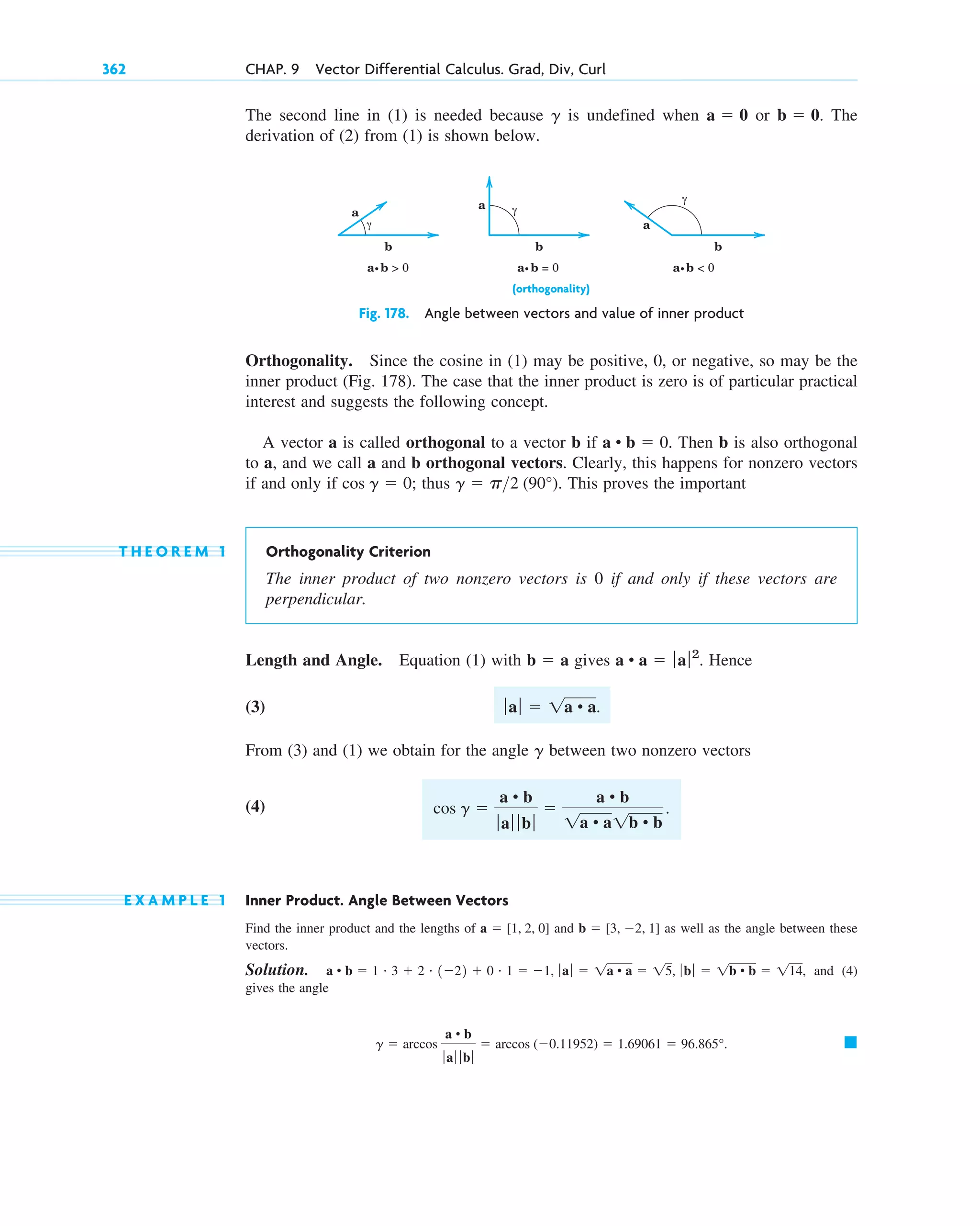 The second line in (1) is needed because is undefined when or . The
derivation of (2) from (1) is shown below.
b  0
a  0
g
362 CHAP. 9 Vector Differential Calculus. Grad, Div, Curl
a
a
a
b
b
b
a.b  0 a.b = 0 a.b  0
γ
γ
γ
Fig. 178. Angle between vectors and value of inner product
Orthogonality. Since the cosine in (1) may be positive, 0, or negative, so may be the
inner product (Fig. 178). The case that the inner product is zero is of particular practical
interest and suggests the following concept.
A vector a is called orthogonal to a vector b if . Then b is also orthogonal
to a, and we call a and b orthogonal vectors. Clearly, this happens for nonzero vectors
if and only if ; thus . This proves the important
T H E O R E M 1 Orthogonality Criterion
The inner product of two nonzero vectors is 0 if and only if these vectors are
perpendicular.
Length and Angle. Equation (1) with gives . Hence
(3)
From (3) and (1) we obtain for the angle between two nonzero vectors
(4)
E X A M P L E 1 Inner Product. Angle Between Vectors
Find the inner product and the lengths of and as well as the angle between these
vectors.
Solution. , and (4)
gives the angle
䊏
g  arccos
a • b
ƒ aƒ ƒ b ƒ
 arccos (0.11952)  1.69061  96.865°.
a • b  1 # 3  2 # 122  0 # 1  1, ƒ aƒ  1a • a  15, ƒ bƒ  1b • b  114
b  [3, 2, 1]
a  [1, 2, 0]
cos g 
a • b
ƒaƒ ƒ bƒ

a • b
1a • a1b • b
.
g
ƒaƒ  1a • a.
a • a  ƒaƒ2
b  a
g  p2 (90°)
cos g  0
a • b  0
(orthogonality)
c09.qxd 10/30/10 3:25 PM Page 362
 