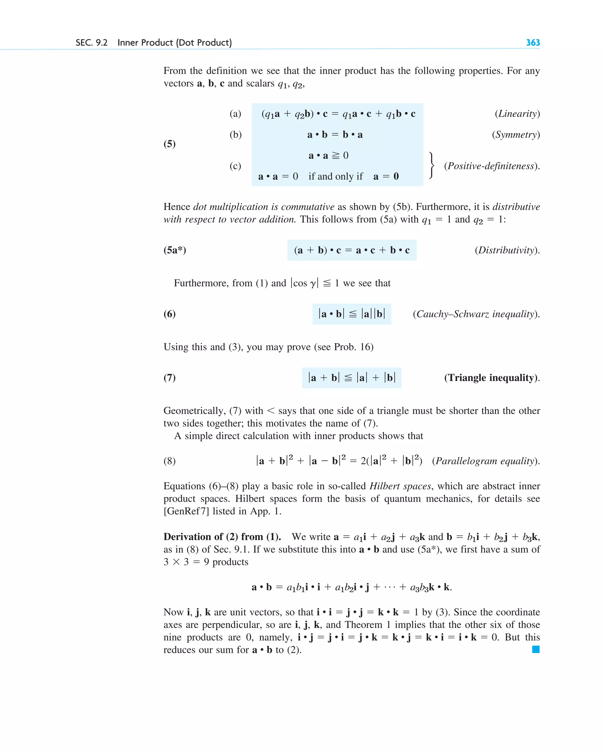From the definition we see that the inner product has the following properties. For any
vectors a, b, c and scalars
(a) (Linearity)
(5)
(b) (Symmetry)
(c) (Positive-definiteness).
Hence dot multiplication is commutative as shown by (5b). Furthermore, it is distributive
with respect to vector addition. This follows from (5a) with and :
(5a*) (Distributivity).
Furthermore, from (1) and we see that
(6) (Cauchy–Schwarz inequality).
Using this and (3), you may prove (see Prob. 16)
(7) (Triangle inequality).
Geometrically, (7) with says that one side of a triangle must be shorter than the other
two sides together; this motivates the name of (7).
A simple direct calculation with inner products shows that
(8) (Parallelogram equality).
Equations (6)–(8) play a basic role in so-called Hilbert spaces, which are abstract inner
product spaces. Hilbert spaces form the basis of quantum mechanics, for details see
[GenRef7] listed in App. 1.
Derivation of (2) from (1). We write and
as in (8) of Sec. 9.1. If we substitute this into and use , we first have a sum of
products
Now i, j, k are unit vectors, so that by (3). Since the coordinate
axes are perpendicular, so are i, j, k, and Theorem 1 implies that the other six of those
nine products are 0, namely, . But this
reduces our sum for to (2). 䊏
a • b
i • j  j • i  j • k  k • j  k • i  i • k  0
i • i  j • j  k • k  1
a • b  a1b1i • i  a1b2i • j  Á  a3b3k • k.
3 3  9
(5a*)
a • b
b  b1i  b2j  b3k,
a  a1i  a2j  a3k
ƒa  bƒ2
 ƒa  bƒ2
 2( ƒaƒ2
 ƒbƒ2
)

ƒa  bƒ ƒaƒ  ƒb ƒ
ƒa • bƒ ƒaƒ ƒ bƒ
ƒcos g ƒ 1
(a  b) • c  a • c  b • c
q2  1
q1  1
r
a • a 0
a • a  0 if and only if a  0
a • b  b • a
(q1a  q2b) • c  q1a • c  q1b • c
q1, q2,
SEC. 9.2 Inner Product (Dot Product) 363
c09.qxd 10/30/10 3:25 PM Page 363
 