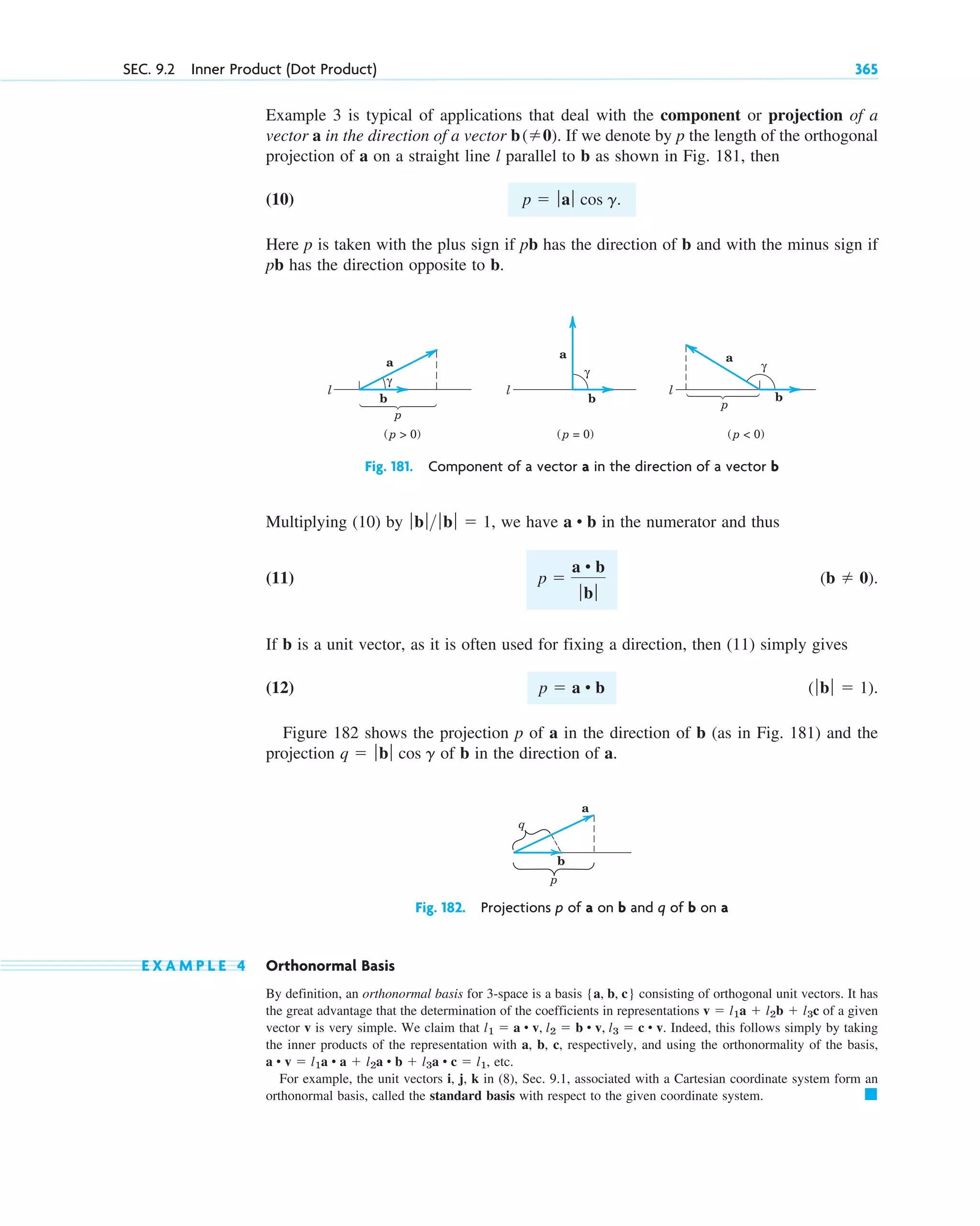 SEC. 9.2 Inner Product (Dot Product) 365
Example 3 is typical of applications that deal with the component or projection of a
vector a in the direction of a vector . If we denote by p the length of the orthogonal
projection of a on a straight line l parallel to b as shown in Fig. 181, then
(10)
Here p is taken with the plus sign if pb has the direction of b and with the minus sign if
pb has the direction opposite to b.
p  ƒaƒ cos g.
b(0)
l
l l
a a
a
b b
b
p
(p  0) (p = 0)
γ
γ
γ
p
(p  0)
Fig. 181. Component of a vector a in the direction of a vector b
q
a
p
b
Fig. 182. Projections p of a on b and q of b on a
Multiplying (10) by , we have in the numerator and thus
(11)
If b is a unit vector, as it is often used for fixing a direction, then (11) simply gives
(12)
Figure 182 shows the projection p of a in the direction of b (as in Fig. 181) and the
projection of b in the direction of a.
q  ƒbƒ cos g
(ƒb ƒ  1).
p  a • b
(b  0).
p 
a • b
ƒbƒ
a • b
ƒb ƒ ƒbƒ  1
E X A M P L E 4 Orthonormal Basis
By definition, an orthonormal basis for 3-space is a basis consisting of orthogonal unit vectors. It has
the great advantage that the determination of the coefficients in representations of a given
vector v is very simple. We claim that . Indeed, this follows simply by taking
the inner products of the representation with a, b, c, respectively, and using the orthonormality of the basis,
, etc.
For example, the unit vectors i, j, k in (8), Sec. 9.1, associated with a Cartesian coordinate system form an
orthonormal basis, called the standard basis with respect to the given coordinate system. 䊏
a • v  l1a • a  l2a • b  l3a • c  l1
l1  a • v, l2  b • v, l3  c • v
v  l1a  l2b  l3c
{a, b, c}
c09.qxd 10/30/10 3:25 PM Page 365
 