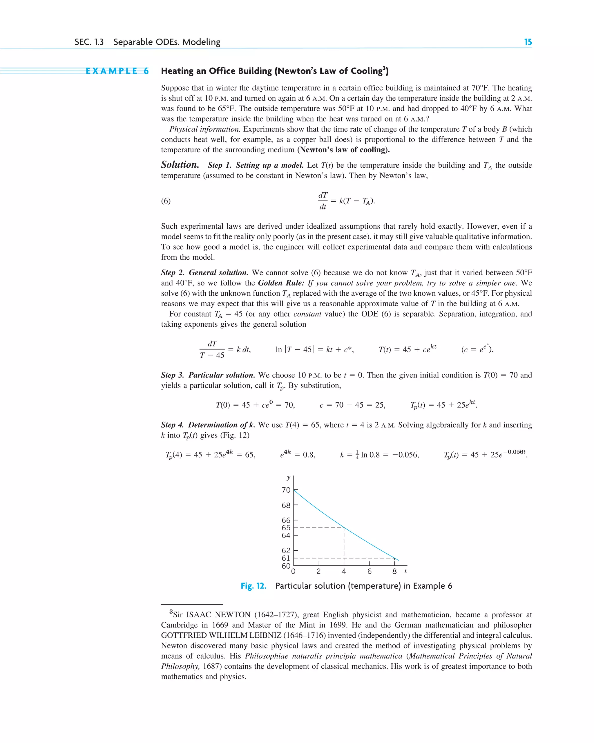 E X A M P L E 6 Heating an Office Building (Newton’s Law of Cooling3
)
Suppose that in winter the daytime temperature in a certain office building is maintained at 70°F. The heating
is shut off at 10 P.M. and turned on again at 6 A.M. On a certain day the temperature inside the building at 2 A.M.
was found to be 65°F. The outside temperature was 50°F at 10 P.M. and had dropped to 40°F by 6 A.M. What
was the temperature inside the building when the heat was turned on at 6 A.M.?
Physical information. Experiments show that the time rate of change of the temperature T of a body B (which
conducts heat well, for example, as a copper ball does) is proportional to the difference between T and the
temperature of the surrounding medium (Newton’s law of cooling).
Solution. Step 1. Setting up a model. Let be the temperature inside the building and TA the outside
temperature (assumed to be constant in Newton’s law). Then by Newton’s law,
(6)
Such experimental laws are derived under idealized assumptions that rarely hold exactly. However, even if a
model seems to fit the reality only poorly (as in the present case), it may still give valuable qualitative information.
To see how good a model is, the engineer will collect experimental data and compare them with calculations
from the model.
Step 2. General solution. We cannot solve (6) because we do not know TA, just that it varied between 50°F
and 40°F, so we follow the Golden Rule: If you cannot solve your problem, try to solve a simpler one. We
solve (6) with the unknown function TA replaced with the average of the two known values, or 45°F. For physical
reasons we may expect that this will give us a reasonable approximate value of T in the building at 6 A.M.
For constant (or any other constant value) the ODE (6) is separable. Separation, integration, and
taking exponents gives the general solution
Step 3. Particular solution. We choose 10 P.M. to be Then the given initial condition is and
yields a particular solution, call it . By substitution,
Step 4. Determination of k. We use where is 2 A.M. Solving algebraically for k and inserting
k into gives (Fig. 12)
Tp(t) ⫽ 45 ⫹ 25eⴚ0.056t
.
k ⫽ 1
4 ln 0.8 ⫽ ⫺0.056,
e4k
⫽ 0.8,
Tp(4) ⫽ 45 ⫹ 25e4k
⫽ 65,
Tp(t)
t ⫽ 4
T(4) ⫽ 65,
Tp(t) ⫽ 45 ⫹ 25ekt
.
c ⫽ 70 ⫺ 45 ⫽ 25,
T(0) ⫽ 45 ⫹ ce0
⫽ 70,
Tp
T(0) ⫽ 70
t ⫽ 0.
(c ⫽ ec*
).
T(t) ⫽ 45 ⫹ cekt
ln ƒ T ⫺ 45 ƒ ⫽ kt ⫹ c*,
dT
T ⫺ 45
⫽ k dt,
TA ⫽ 45
dT
dt
⫽ k(T ⫺ TA).
T(t)
SEC. 1.3 Separable ODEs. Modeling 15
62
64
68
70
60
y
2 4 6 8
0 t
66
61
65
Fig. 12. Particular solution (temperature) in Example 6
3
Sir ISAAC NEWTON (1642–1727), great English physicist and mathematician, became a professor at
Cambridge in 1669 and Master of the Mint in 1699. He and the German mathematician and philosopher
GOTTFRIED WILHELM LEIBNIZ (1646–1716) invented (independently) the differential and integral calculus.
Newton discovered many basic physical laws and created the method of investigating physical problems by
means of calculus. His Philosophiae naturalis principia mathematica (Mathematical Principles of Natural
Philosophy, 1687) contains the development of classical mechanics. His work is of greatest importance to both
mathematics and physics.
c01.qxd 7/30/10 8:15 PM Page 15
 